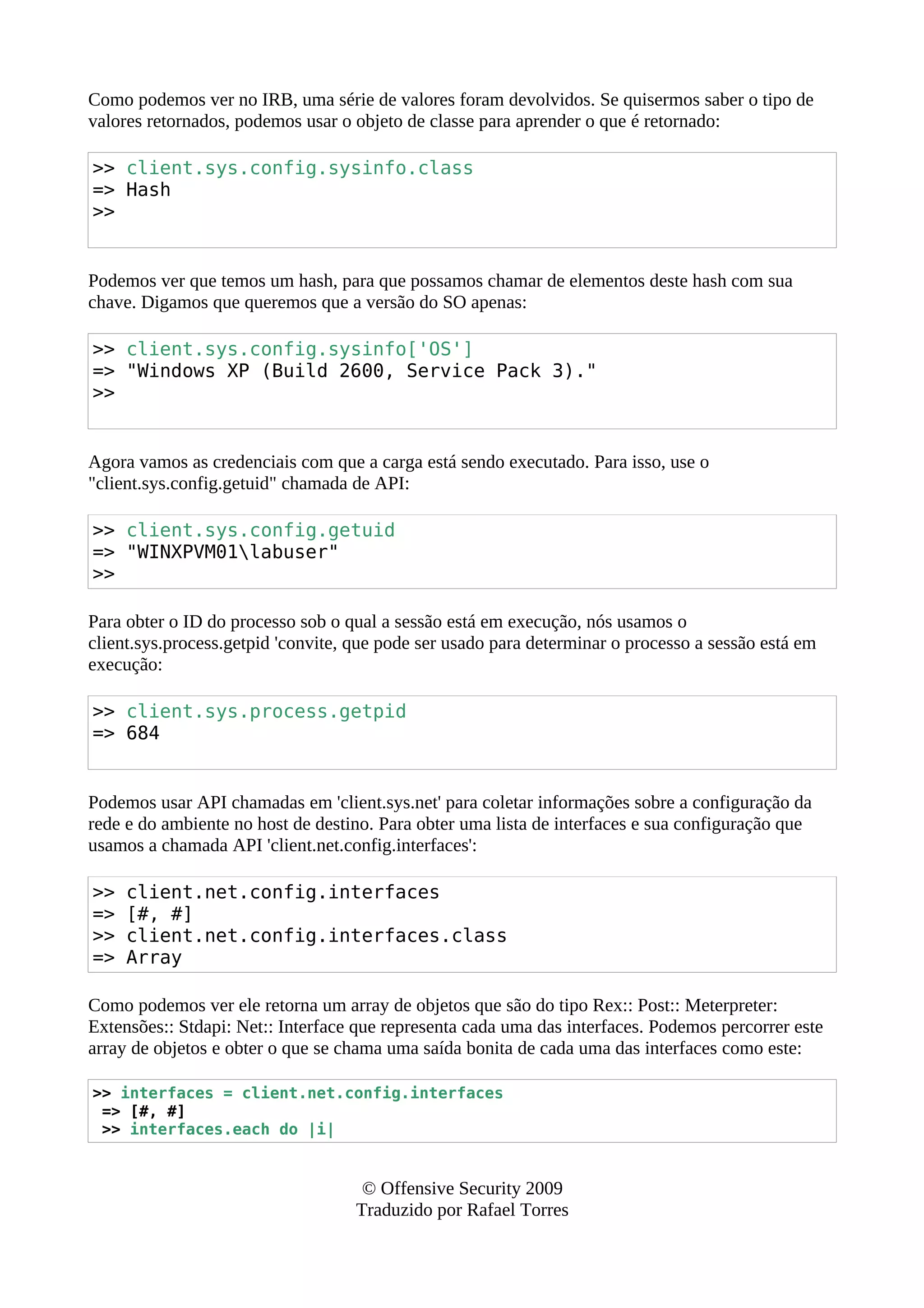 Como podemos ver no IRB, uma série de valores foram devolvidos. Se quisermos saber o tipo de
valores retornados, podemos usar o objeto de classe para aprender o que é retornado:
>> client.sys.config.sysinfo.class
=> Hash
>>
Podemos ver que temos um hash, para que possamos chamar de elementos deste hash com sua
chave. Digamos que queremos que a versão do SO apenas:
>> client.sys.config.sysinfo['OS']
=> "Windows XP (Build 2600, Service Pack 3)."
>>
Agora vamos as credenciais com que a carga está sendo executado. Para isso, use o
"client.sys.config.getuid" chamada de API:
>> client.sys.config.getuid
=> "WINXPVM01labuser"
>>
Para obter o ID do processo sob o qual a sessão está em execução, nós usamos o
client.sys.process.getpid 'convite, que pode ser usado para determinar o processo a sessão está em
execução:
>> client.sys.process.getpid
=> 684
Podemos usar API chamadas em 'client.sys.net' para coletar informações sobre a configuração da
rede e do ambiente no host de destino. Para obter uma lista de interfaces e sua configuração que
usamos a chamada API 'client.net.config.interfaces':
>> client.net.config.interfaces
=> [#, #]
>> client.net.config.interfaces.class
=> Array
Como podemos ver ele retorna um array de objetos que são do tipo Rex:: Post:: Meterpreter:
Extensões:: Stdapi: Net:: Interface que representa cada uma das interfaces. Podemos percorrer este
array de objetos e obter o que se chama uma saída bonita de cada uma das interfaces como este:
>> interfaces = client.net.config.interfaces
=> [#, #]
>> interfaces.each do |i|
© Offensive Security 2009
Traduzido por Rafael Torres
 