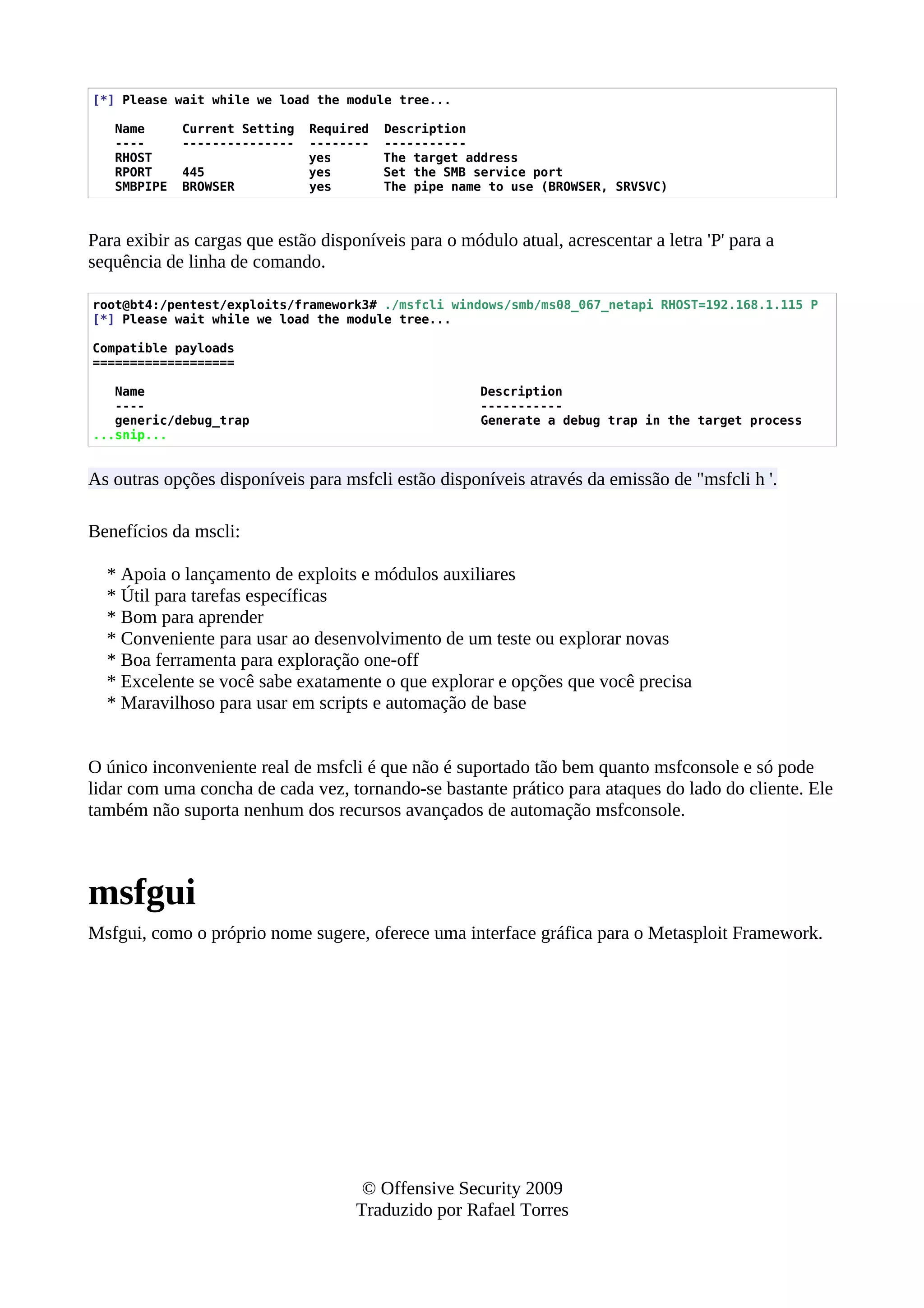 [*] Please wait while we load the module tree...
Name Current Setting Required Description
---- --------------- -------- -----------
RHOST yes The target address
RPORT 445 yes Set the SMB service port
SMBPIPE BROWSER yes The pipe name to use (BROWSER, SRVSVC)
Para exibir as cargas que estão disponíveis para o módulo atual, acrescentar a letra 'P' para a
sequência de linha de comando.
root@bt4:/pentest/exploits/framework3# ./msfcli windows/smb/ms08_067_netapi RHOST=192.168.1.115 P
[*] Please wait while we load the module tree...
Compatible payloads
===================
Name Description
---- -----------
generic/debug_trap Generate a debug trap in the target process
...snip...
As outras opções disponíveis para msfcli estão disponíveis através da emissão de "msfcli h '.
Benefícios da mscli:
* Apoia o lançamento de exploits e módulos auxiliares
* Útil para tarefas específicas
* Bom para aprender
* Conveniente para usar ao desenvolvimento de um teste ou explorar novas
* Boa ferramenta para exploração one-off
* Excelente se você sabe exatamente o que explorar e opções que você precisa
* Maravilhoso para usar em scripts e automação de base
O único inconveniente real de msfcli é que não é suportado tão bem quanto msfconsole e só pode
lidar com uma concha de cada vez, tornando-se bastante prático para ataques do lado do cliente. Ele
também não suporta nenhum dos recursos avançados de automação msfconsole.
msfgui
Msfgui, como o próprio nome sugere, oferece uma interface gráfica para o Metasploit Framework.
© Offensive Security 2009
Traduzido por Rafael Torres
 