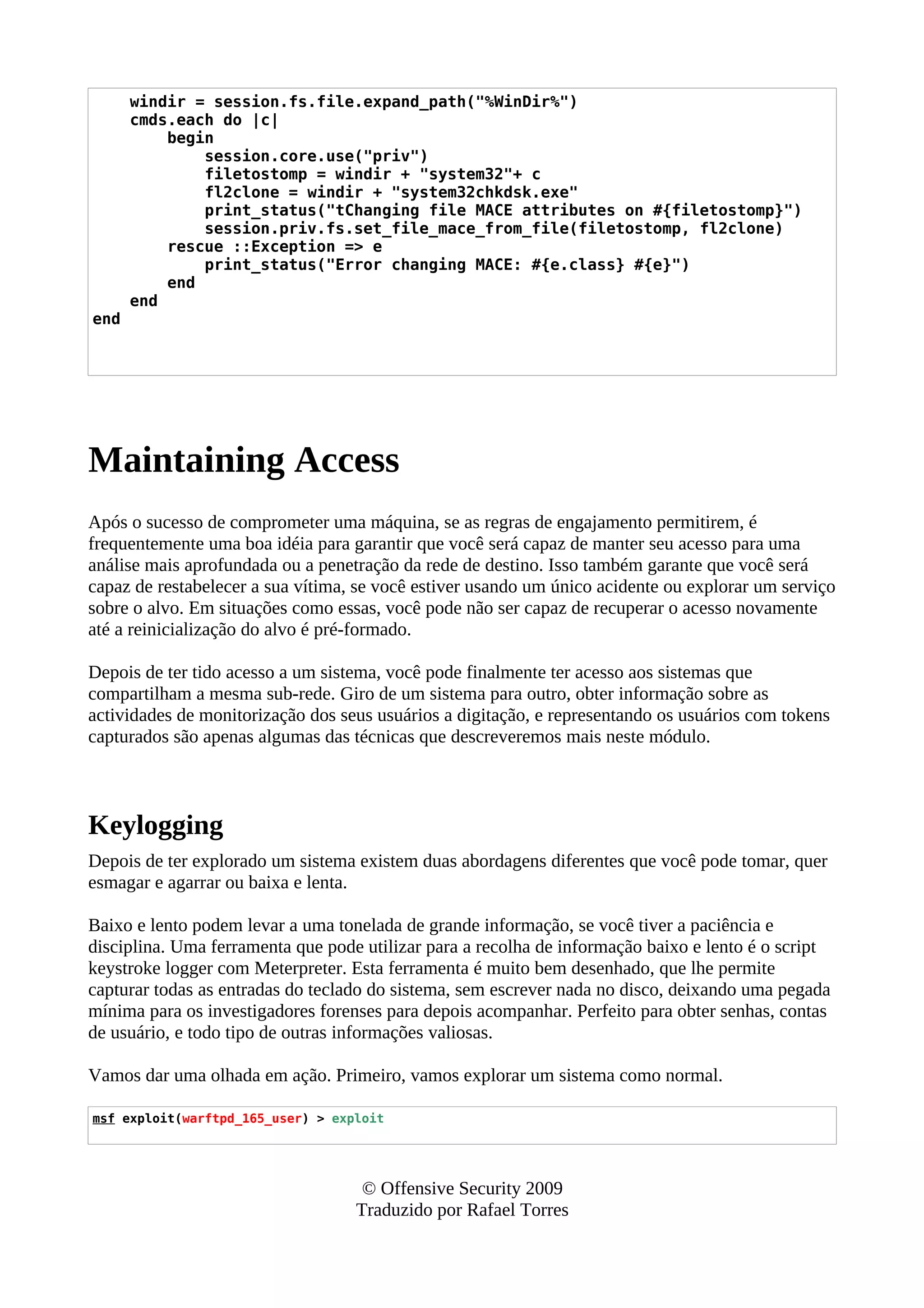 windir = session.fs.file.expand_path("%WinDir%")
cmds.each do |c|
begin
session.core.use("priv")
filetostomp = windir + "system32"+ c
fl2clone = windir + "system32chkdsk.exe"
print_status("tChanging file MACE attributes on #{filetostomp}")
session.priv.fs.set_file_mace_from_file(filetostomp, fl2clone)
rescue ::Exception => e
print_status("Error changing MACE: #{e.class} #{e}")
end
end
end
Maintaining Access
Após o sucesso de comprometer uma máquina, se as regras de engajamento permitirem, é
frequentemente uma boa idéia para garantir que você será capaz de manter seu acesso para uma
análise mais aprofundada ou a penetração da rede de destino. Isso também garante que você será
capaz de restabelecer a sua vítima, se você estiver usando um único acidente ou explorar um serviço
sobre o alvo. Em situações como essas, você pode não ser capaz de recuperar o acesso novamente
até a reinicialização do alvo é pré-formado.
Depois de ter tido acesso a um sistema, você pode finalmente ter acesso aos sistemas que
compartilham a mesma sub-rede. Giro de um sistema para outro, obter informação sobre as
actividades de monitorização dos seus usuários a digitação, e representando os usuários com tokens
capturados são apenas algumas das técnicas que descreveremos mais neste módulo.
Keylogging
Depois de ter explorado um sistema existem duas abordagens diferentes que você pode tomar, quer
esmagar e agarrar ou baixa e lenta.
Baixo e lento podem levar a uma tonelada de grande informação, se você tiver a paciência e
disciplina. Uma ferramenta que pode utilizar para a recolha de informação baixo e lento é o script
keystroke logger com Meterpreter. Esta ferramenta é muito bem desenhado, que lhe permite
capturar todas as entradas do teclado do sistema, sem escrever nada no disco, deixando uma pegada
mínima para os investigadores forenses para depois acompanhar. Perfeito para obter senhas, contas
de usuário, e todo tipo de outras informações valiosas.
Vamos dar uma olhada em ação. Primeiro, vamos explorar um sistema como normal.
msf exploit(warftpd_165_user) > exploit
© Offensive Security 2009
Traduzido por Rafael Torres
 