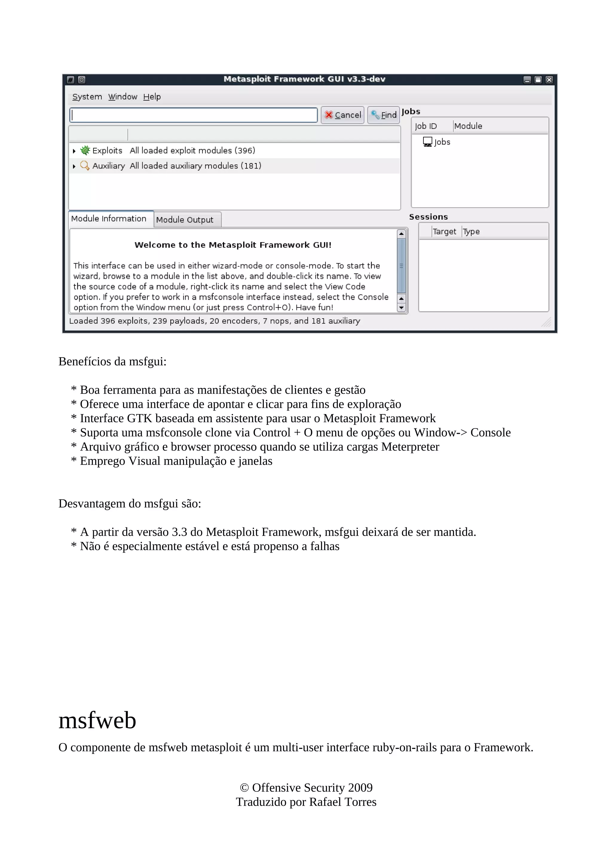 Benefícios da msfgui:
* Boa ferramenta para as manifestações de clientes e gestão
* Oferece uma interface de apontar e clicar para fins de exploração
* Interface GTK baseada em assistente para usar o Metasploit Framework
* Suporta uma msfconsole clone via Control + O menu de opções ou Window-> Console
* Arquivo gráfico e browser processo quando se utiliza cargas Meterpreter
* Emprego Visual manipulação e janelas
Desvantagem do msfgui são:
* A partir da versão 3.3 do Metasploit Framework, msfgui deixará de ser mantida.
* Não é especialmente estável e está propenso a falhas
msfweb
O componente de msfweb metasploit é um multi-user interface ruby-on-rails para o Framework.
© Offensive Security 2009
Traduzido por Rafael Torres
 
