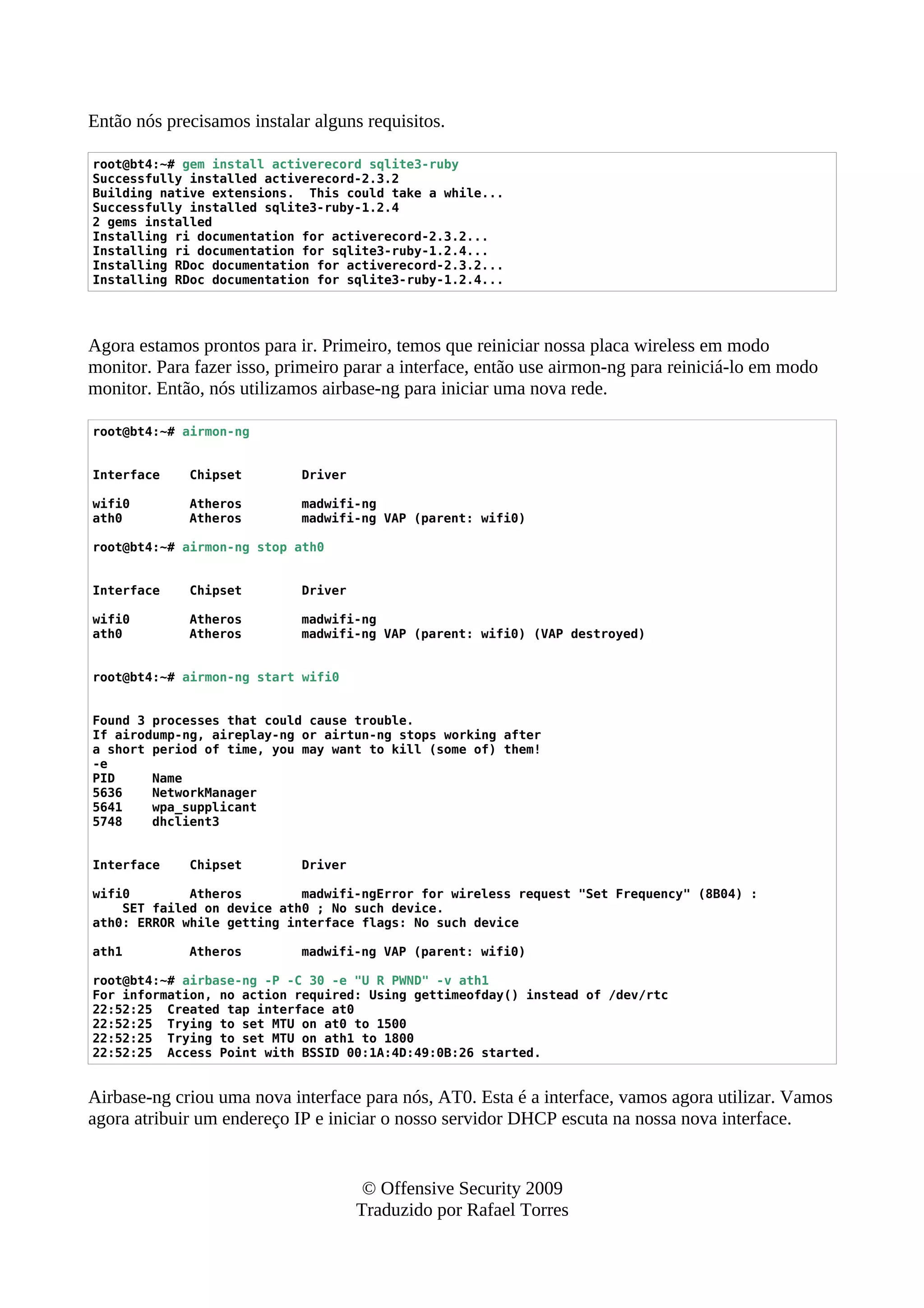 Então nós precisamos instalar alguns requisitos.
root@bt4:~# gem install activerecord sqlite3-ruby
Successfully installed activerecord-2.3.2
Building native extensions. This could take a while...
Successfully installed sqlite3-ruby-1.2.4
2 gems installed
Installing ri documentation for activerecord-2.3.2...
Installing ri documentation for sqlite3-ruby-1.2.4...
Installing RDoc documentation for activerecord-2.3.2...
Installing RDoc documentation for sqlite3-ruby-1.2.4...
Agora estamos prontos para ir. Primeiro, temos que reiniciar nossa placa wireless em modo
monitor. Para fazer isso, primeiro parar a interface, então use airmon-ng para reiniciá-lo em modo
monitor. Então, nós utilizamos airbase-ng para iniciar uma nova rede.
root@bt4:~# airmon-ng
Interface Chipset Driver
wifi0 Atheros madwifi-ng
ath0 Atheros madwifi-ng VAP (parent: wifi0)
root@bt4:~# airmon-ng stop ath0
Interface Chipset Driver
wifi0 Atheros madwifi-ng
ath0 Atheros madwifi-ng VAP (parent: wifi0) (VAP destroyed)
root@bt4:~# airmon-ng start wifi0
Found 3 processes that could cause trouble.
If airodump-ng, aireplay-ng or airtun-ng stops working after
a short period of time, you may want to kill (some of) them!
-e
PID Name
5636 NetworkManager
5641 wpa_supplicant
5748 dhclient3
Interface Chipset Driver
wifi0 Atheros madwifi-ngError for wireless request "Set Frequency" (8B04) :
SET failed on device ath0 ; No such device.
ath0: ERROR while getting interface flags: No such device
ath1 Atheros madwifi-ng VAP (parent: wifi0)
root@bt4:~# airbase-ng -P -C 30 -e "U R PWND" -v ath1
For information, no action required: Using gettimeofday() instead of /dev/rtc
22:52:25 Created tap interface at0
22:52:25 Trying to set MTU on at0 to 1500
22:52:25 Trying to set MTU on ath1 to 1800
22:52:25 Access Point with BSSID 00:1A:4D:49:0B:26 started.
Airbase-ng criou uma nova interface para nós, AT0. Esta é a interface, vamos agora utilizar. Vamos
agora atribuir um endereço IP e iniciar o nosso servidor DHCP escuta na nossa nova interface.
© Offensive Security 2009
Traduzido por Rafael Torres
 