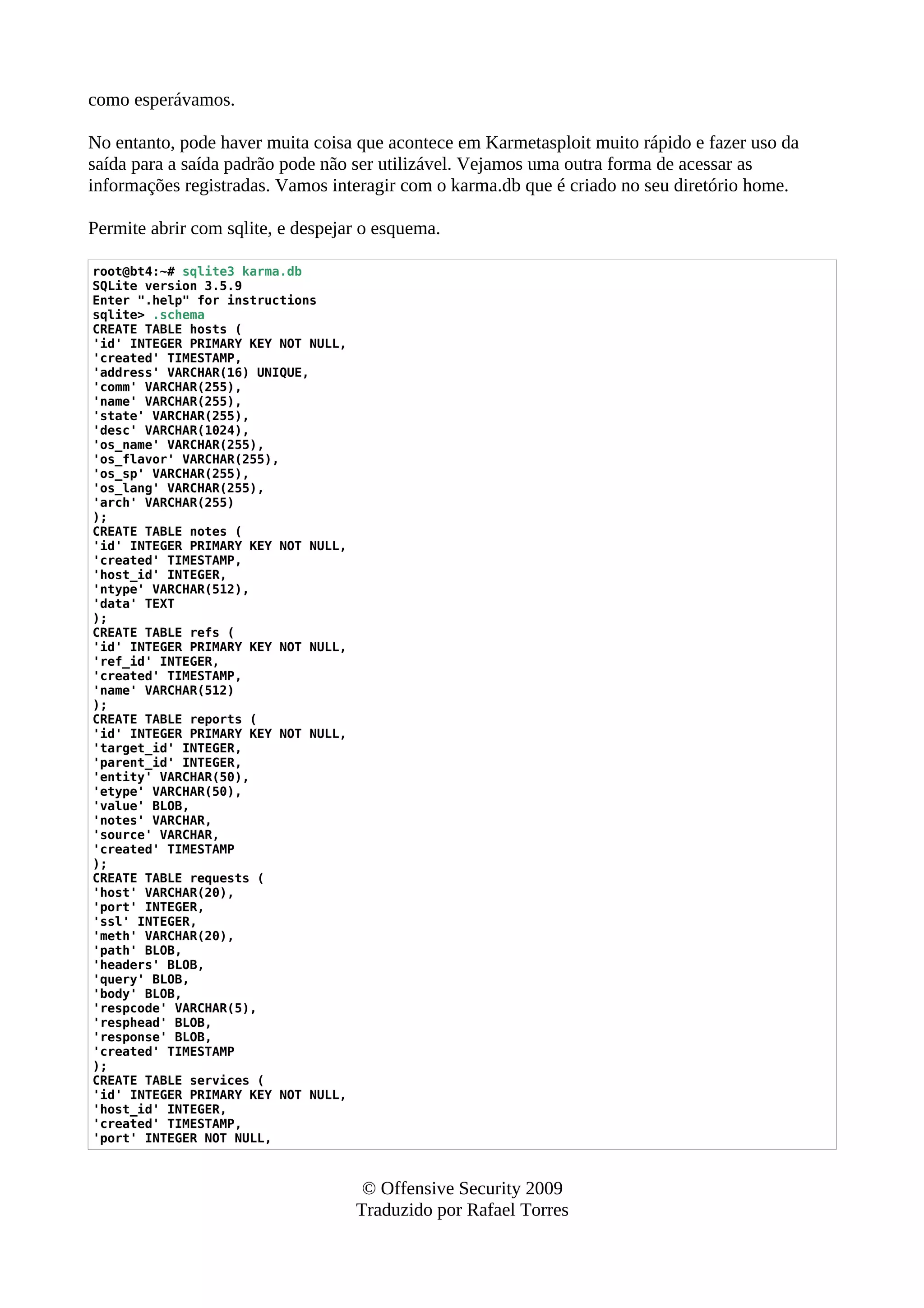 como esperávamos.
No entanto, pode haver muita coisa que acontece em Karmetasploit muito rápido e fazer uso da
saída para a saída padrão pode não ser utilizável. Vejamos uma outra forma de acessar as
informações registradas. Vamos interagir com o karma.db que é criado no seu diretório home.
Permite abrir com sqlite, e despejar o esquema.
root@bt4:~# sqlite3 karma.db
SQLite version 3.5.9
Enter ".help" for instructions
sqlite> .schema
CREATE TABLE hosts (
'id' INTEGER PRIMARY KEY NOT NULL,
'created' TIMESTAMP,
'address' VARCHAR(16) UNIQUE,
'comm' VARCHAR(255),
'name' VARCHAR(255),
'state' VARCHAR(255),
'desc' VARCHAR(1024),
'os_name' VARCHAR(255),
'os_flavor' VARCHAR(255),
'os_sp' VARCHAR(255),
'os_lang' VARCHAR(255),
'arch' VARCHAR(255)
);
CREATE TABLE notes (
'id' INTEGER PRIMARY KEY NOT NULL,
'created' TIMESTAMP,
'host_id' INTEGER,
'ntype' VARCHAR(512),
'data' TEXT
);
CREATE TABLE refs (
'id' INTEGER PRIMARY KEY NOT NULL,
'ref_id' INTEGER,
'created' TIMESTAMP,
'name' VARCHAR(512)
);
CREATE TABLE reports (
'id' INTEGER PRIMARY KEY NOT NULL,
'target_id' INTEGER,
'parent_id' INTEGER,
'entity' VARCHAR(50),
'etype' VARCHAR(50),
'value' BLOB,
'notes' VARCHAR,
'source' VARCHAR,
'created' TIMESTAMP
);
CREATE TABLE requests (
'host' VARCHAR(20),
'port' INTEGER,
'ssl' INTEGER,
'meth' VARCHAR(20),
'path' BLOB,
'headers' BLOB,
'query' BLOB,
'body' BLOB,
'respcode' VARCHAR(5),
'resphead' BLOB,
'response' BLOB,
'created' TIMESTAMP
);
CREATE TABLE services (
'id' INTEGER PRIMARY KEY NOT NULL,
'host_id' INTEGER,
'created' TIMESTAMP,
'port' INTEGER NOT NULL,
© Offensive Security 2009
Traduzido por Rafael Torres
 