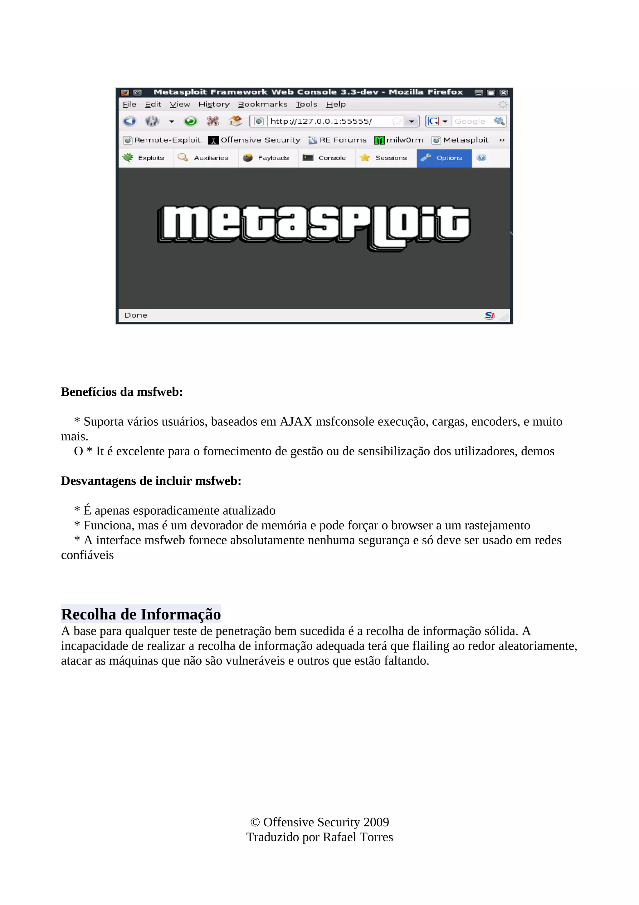 Benefícios da msfweb:
* Suporta vários usuários, baseados em AJAX msfconsole execução, cargas, encoders, e muito
mais.
O * It é excelente para o fornecimento de gestão ou de sensibilização dos utilizadores, demos
Desvantagens de incluir msfweb:
* É apenas esporadicamente atualizado
* Funciona, mas é um devorador de memória e pode forçar o browser a um rastejamento
* A interface msfweb fornece absolutamente nenhuma segurança e só deve ser usado em redes
confiáveis
Recolha de Informação
A base para qualquer teste de penetração bem sucedida é a recolha de informação sólida. A
incapacidade de realizar a recolha de informação adequada terá que flailing ao redor aleatoriamente,
atacar as máquinas que não são vulneráveis e outros que estão faltando.
© Offensive Security 2009
Traduzido por Rafael Torres
 