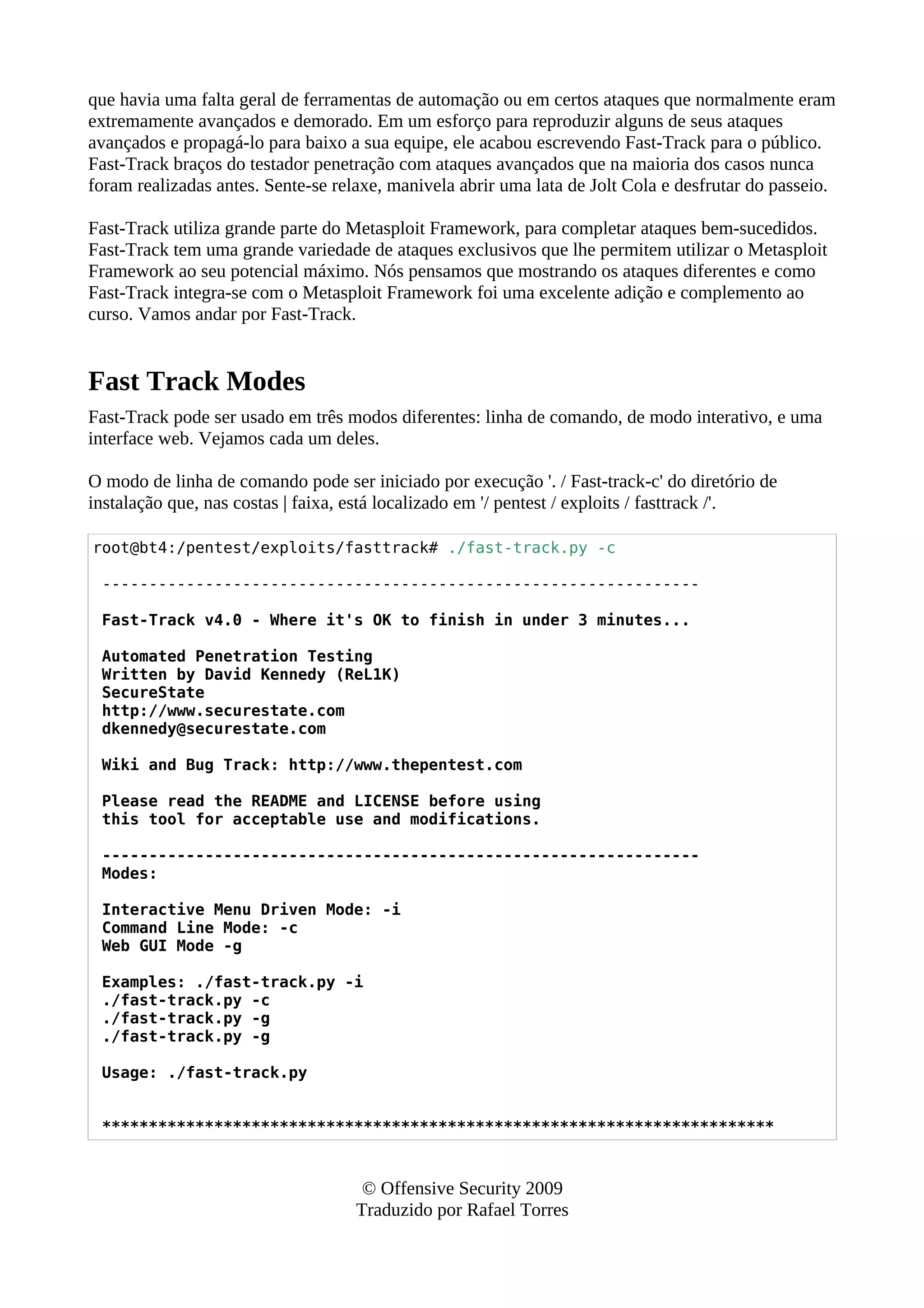 que havia uma falta geral de ferramentas de automação ou em certos ataques que normalmente eram
extremamente avançados e demorado. Em um esforço para reproduzir alguns de seus ataques
avançados e propagá-lo para baixo a sua equipe, ele acabou escrevendo Fast-Track para o público.
Fast-Track braços do testador penetração com ataques avançados que na maioria dos casos nunca
foram realizadas antes. Sente-se relaxe, manivela abrir uma lata de Jolt Cola e desfrutar do passeio.
Fast-Track utiliza grande parte do Metasploit Framework, para completar ataques bem-sucedidos.
Fast-Track tem uma grande variedade de ataques exclusivos que lhe permitem utilizar o Metasploit
Framework ao seu potencial máximo. Nós pensamos que mostrando os ataques diferentes e como
Fast-Track integra-se com o Metasploit Framework foi uma excelente adição e complemento ao
curso. Vamos andar por Fast-Track.
Fast Track Modes
Fast-Track pode ser usado em três modos diferentes: linha de comando, de modo interativo, e uma
interface web. Vejamos cada um deles.
O modo de linha de comando pode ser iniciado por execução '. / Fast-track-c' do diretório de
instalação que, nas costas | faixa, está localizado em '/ pentest / exploits / fasttrack /'.
root@bt4:/pentest/exploits/fasttrack# ./fast-track.py -c
----------------------------------------------------------------
Fast-Track v4.0 - Where it's OK to finish in under 3 minutes...
Automated Penetration Testing
Written by David Kennedy (ReL1K)
SecureState
http://www.securestate.com
dkennedy@securestate.com
Wiki and Bug Track: http://www.thepentest.com
Please read the README and LICENSE before using
this tool for acceptable use and modifications.
----------------------------------------------------------------
Modes:
Interactive Menu Driven Mode: -i
Command Line Mode: -c
Web GUI Mode -g
Examples: ./fast-track.py -i
./fast-track.py -c
./fast-track.py -g
./fast-track.py -g
Usage: ./fast-track.py
************************************************************************
© Offensive Security 2009
Traduzido por Rafael Torres
 