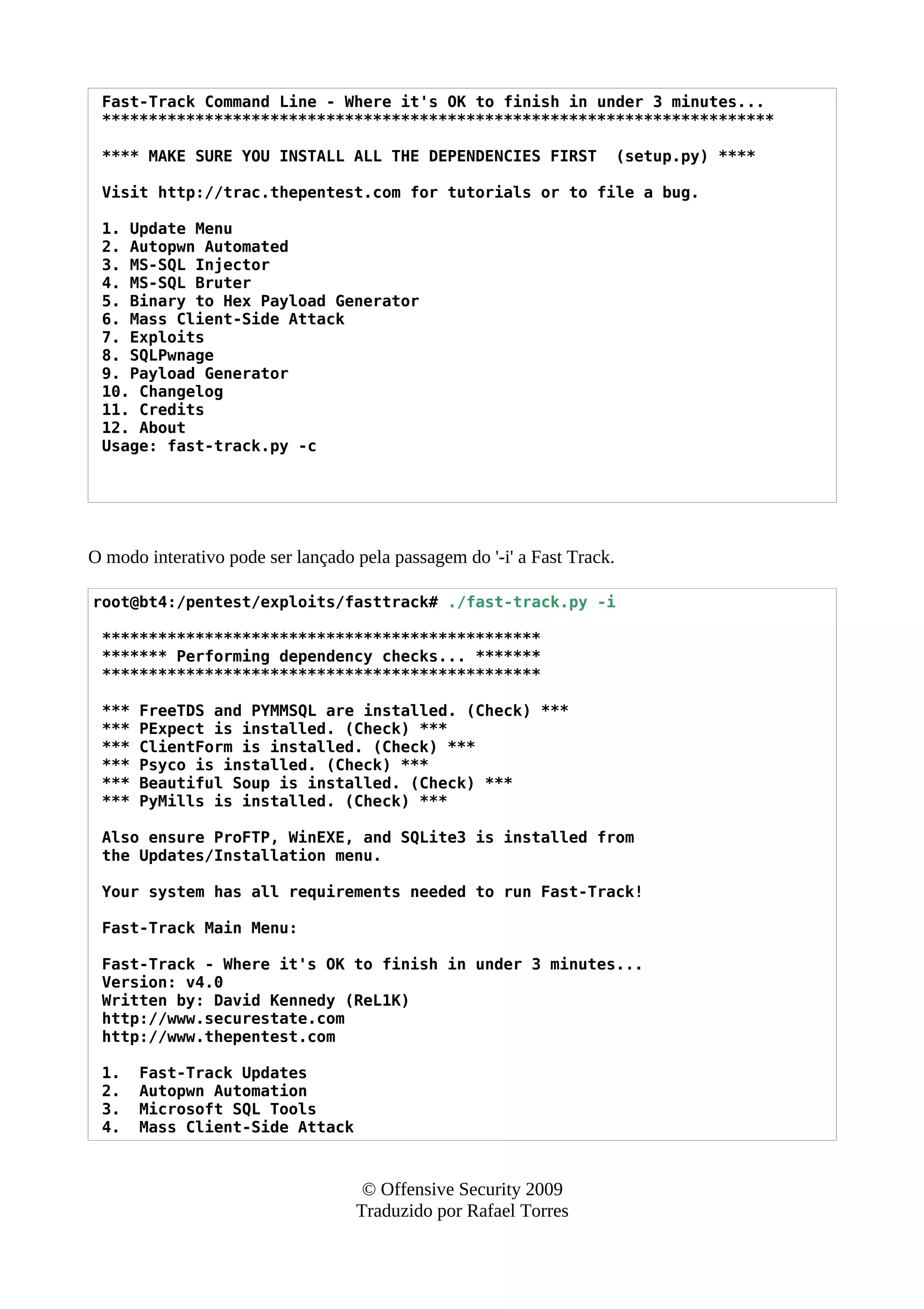 Fast-Track Command Line - Where it's OK to finish in under 3 minutes...
************************************************************************
**** MAKE SURE YOU INSTALL ALL THE DEPENDENCIES FIRST (setup.py) ****
Visit http://trac.thepentest.com for tutorials or to file a bug.
1. Update Menu
2. Autopwn Automated
3. MS-SQL Injector
4. MS-SQL Bruter
5. Binary to Hex Payload Generator
6. Mass Client-Side Attack
7. Exploits
8. SQLPwnage
9. Payload Generator
10. Changelog
11. Credits
12. About
Usage: fast-track.py -c
O modo interativo pode ser lançado pela passagem do '-i' a Fast Track.
root@bt4:/pentest/exploits/fasttrack# ./fast-track.py -i
***********************************************
******* Performing dependency checks... *******
***********************************************
*** FreeTDS and PYMMSQL are installed. (Check) ***
*** PExpect is installed. (Check) ***
*** ClientForm is installed. (Check) ***
*** Psyco is installed. (Check) ***
*** Beautiful Soup is installed. (Check) ***
*** PyMills is installed. (Check) ***
Also ensure ProFTP, WinEXE, and SQLite3 is installed from
the Updates/Installation menu.
Your system has all requirements needed to run Fast-Track!
Fast-Track Main Menu:
Fast-Track - Where it's OK to finish in under 3 minutes...
Version: v4.0
Written by: David Kennedy (ReL1K)
http://www.securestate.com
http://www.thepentest.com
1. Fast-Track Updates
2. Autopwn Automation
3. Microsoft SQL Tools
4. Mass Client-Side Attack
© Offensive Security 2009
Traduzido por Rafael Torres
 