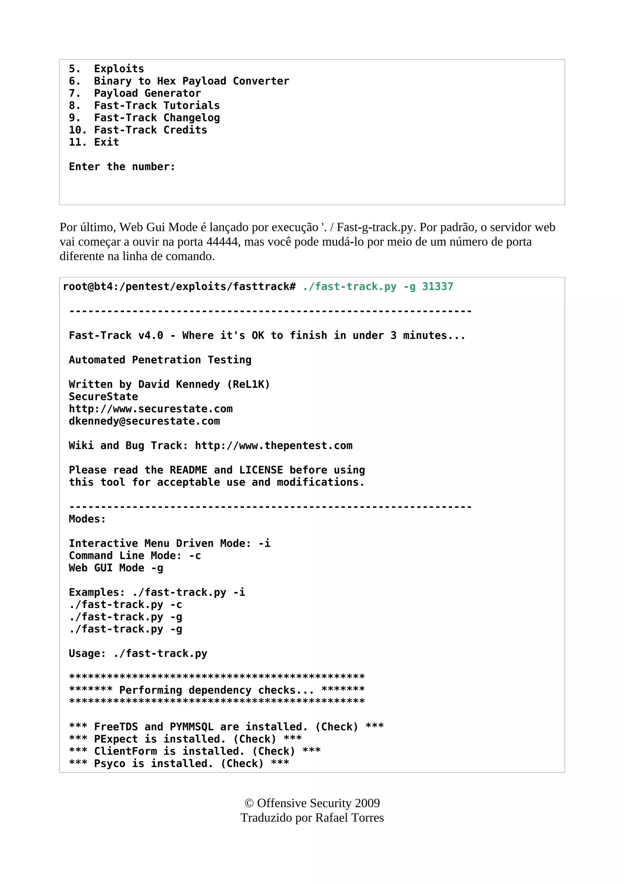 5. Exploits
6. Binary to Hex Payload Converter
7. Payload Generator
8. Fast-Track Tutorials
9. Fast-Track Changelog
10. Fast-Track Credits
11. Exit
Enter the number:
Por último, Web Gui Mode é lançado por execução '. / Fast-g-track.py. Por padrão, o servidor web
vai começar a ouvir na porta 44444, mas você pode mudá-lo por meio de um número de porta
diferente na linha de comando.
root@bt4:/pentest/exploits/fasttrack# ./fast-track.py -g 31337
----------------------------------------------------------------
Fast-Track v4.0 - Where it's OK to finish in under 3 minutes...
Automated Penetration Testing
Written by David Kennedy (ReL1K)
SecureState
http://www.securestate.com
dkennedy@securestate.com
Wiki and Bug Track: http://www.thepentest.com
Please read the README and LICENSE before using
this tool for acceptable use and modifications.
----------------------------------------------------------------
Modes:
Interactive Menu Driven Mode: -i
Command Line Mode: -c
Web GUI Mode -g
Examples: ./fast-track.py -i
./fast-track.py -c
./fast-track.py -g
./fast-track.py -g
Usage: ./fast-track.py
***********************************************
******* Performing dependency checks... *******
***********************************************
*** FreeTDS and PYMMSQL are installed. (Check) ***
*** PExpect is installed. (Check) ***
*** ClientForm is installed. (Check) ***
*** Psyco is installed. (Check) ***
© Offensive Security 2009
Traduzido por Rafael Torres
 