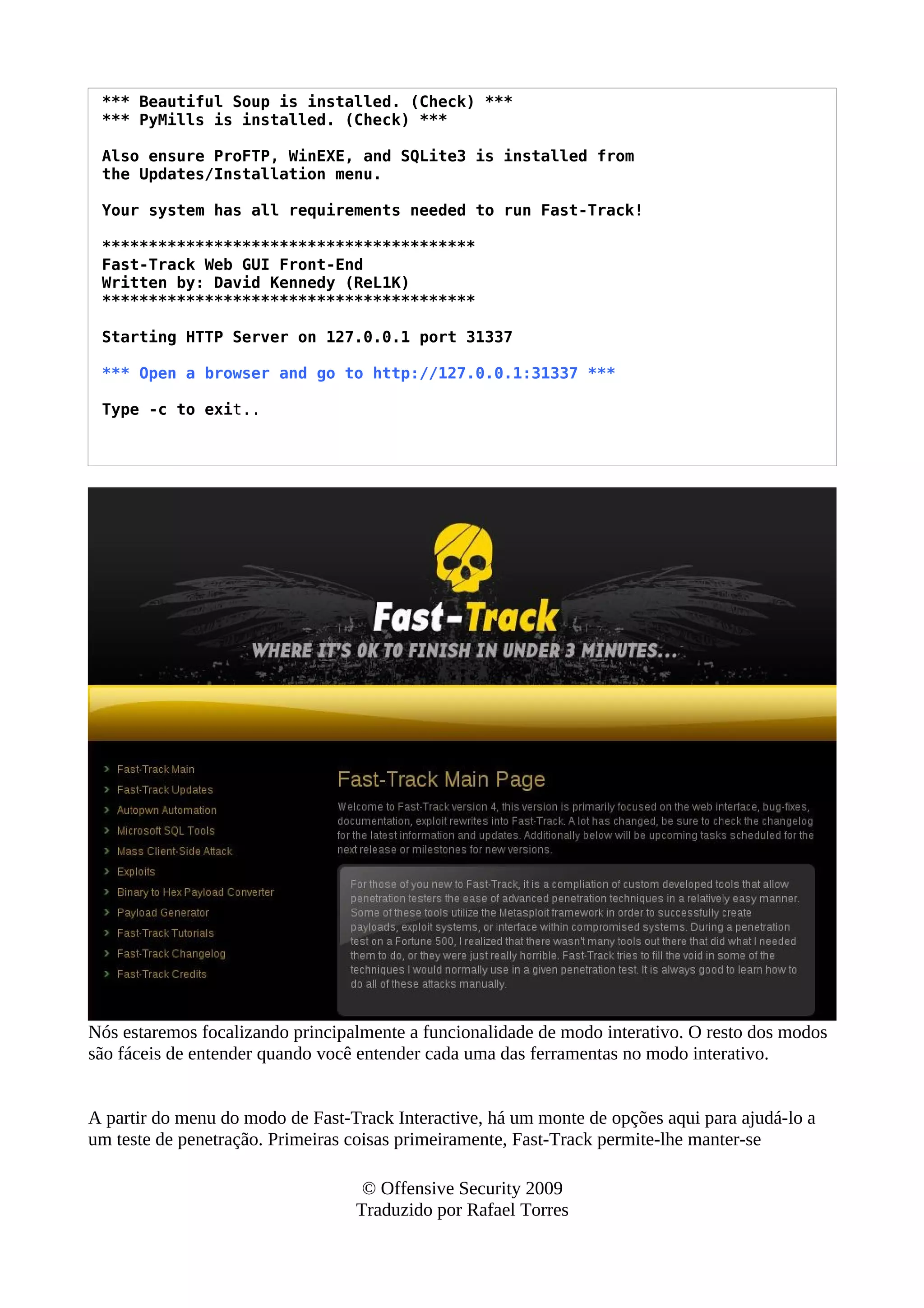 *** Beautiful Soup is installed. (Check) ***
*** PyMills is installed. (Check) ***
Also ensure ProFTP, WinEXE, and SQLite3 is installed from
the Updates/Installation menu.
Your system has all requirements needed to run Fast-Track!
****************************************
Fast-Track Web GUI Front-End
Written by: David Kennedy (ReL1K)
****************************************
Starting HTTP Server on 127.0.0.1 port 31337
*** Open a browser and go to http://127.0.0.1:31337 ***
Type -c to exit..
Nós estaremos focalizando principalmente a funcionalidade de modo interativo. O resto dos modos
são fáceis de entender quando você entender cada uma das ferramentas no modo interativo.
A partir do menu do modo de Fast-Track Interactive, há um monte de opções aqui para ajudá-lo a
um teste de penetração. Primeiras coisas primeiramente, Fast-Track permite-lhe manter-se
© Offensive Security 2009
Traduzido por Rafael Torres
 
