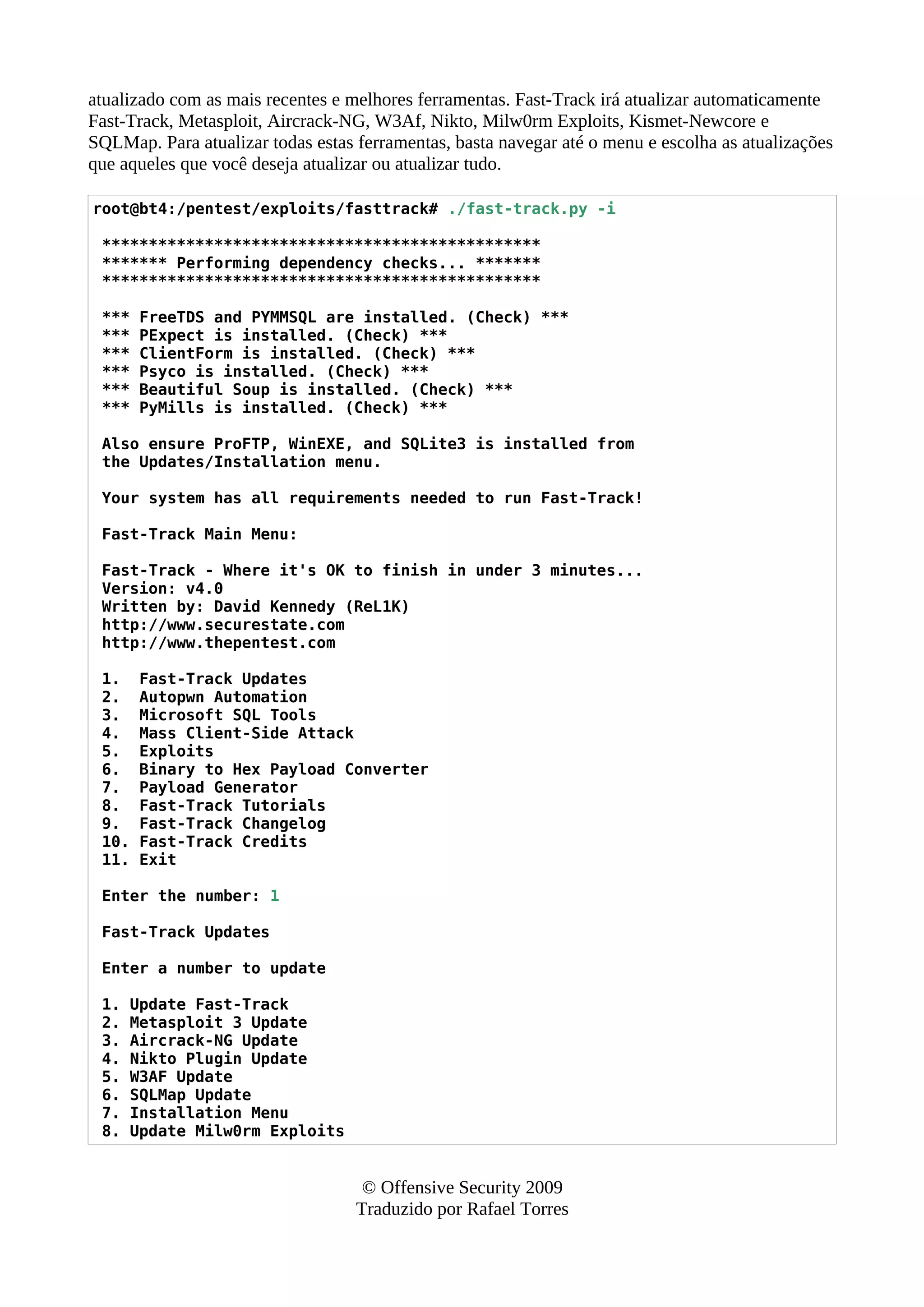 atualizado com as mais recentes e melhores ferramentas. Fast-Track irá atualizar automaticamente
Fast-Track, Metasploit, Aircrack-NG, W3Af, Nikto, Milw0rm Exploits, Kismet-Newcore e
SQLMap. Para atualizar todas estas ferramentas, basta navegar até o menu e escolha as atualizações
que aqueles que você deseja atualizar ou atualizar tudo.
root@bt4:/pentest/exploits/fasttrack# ./fast-track.py -i
***********************************************
******* Performing dependency checks... *******
***********************************************
*** FreeTDS and PYMMSQL are installed. (Check) ***
*** PExpect is installed. (Check) ***
*** ClientForm is installed. (Check) ***
*** Psyco is installed. (Check) ***
*** Beautiful Soup is installed. (Check) ***
*** PyMills is installed. (Check) ***
Also ensure ProFTP, WinEXE, and SQLite3 is installed from
the Updates/Installation menu.
Your system has all requirements needed to run Fast-Track!
Fast-Track Main Menu:
Fast-Track - Where it's OK to finish in under 3 minutes...
Version: v4.0
Written by: David Kennedy (ReL1K)
http://www.securestate.com
http://www.thepentest.com
1. Fast-Track Updates
2. Autopwn Automation
3. Microsoft SQL Tools
4. Mass Client-Side Attack
5. Exploits
6. Binary to Hex Payload Converter
7. Payload Generator
8. Fast-Track Tutorials
9. Fast-Track Changelog
10. Fast-Track Credits
11. Exit
Enter the number: 1
Fast-Track Updates
Enter a number to update
1. Update Fast-Track
2. Metasploit 3 Update
3. Aircrack-NG Update
4. Nikto Plugin Update
5. W3AF Update
6. SQLMap Update
7. Installation Menu
8. Update Milw0rm Exploits
© Offensive Security 2009
Traduzido por Rafael Torres
 