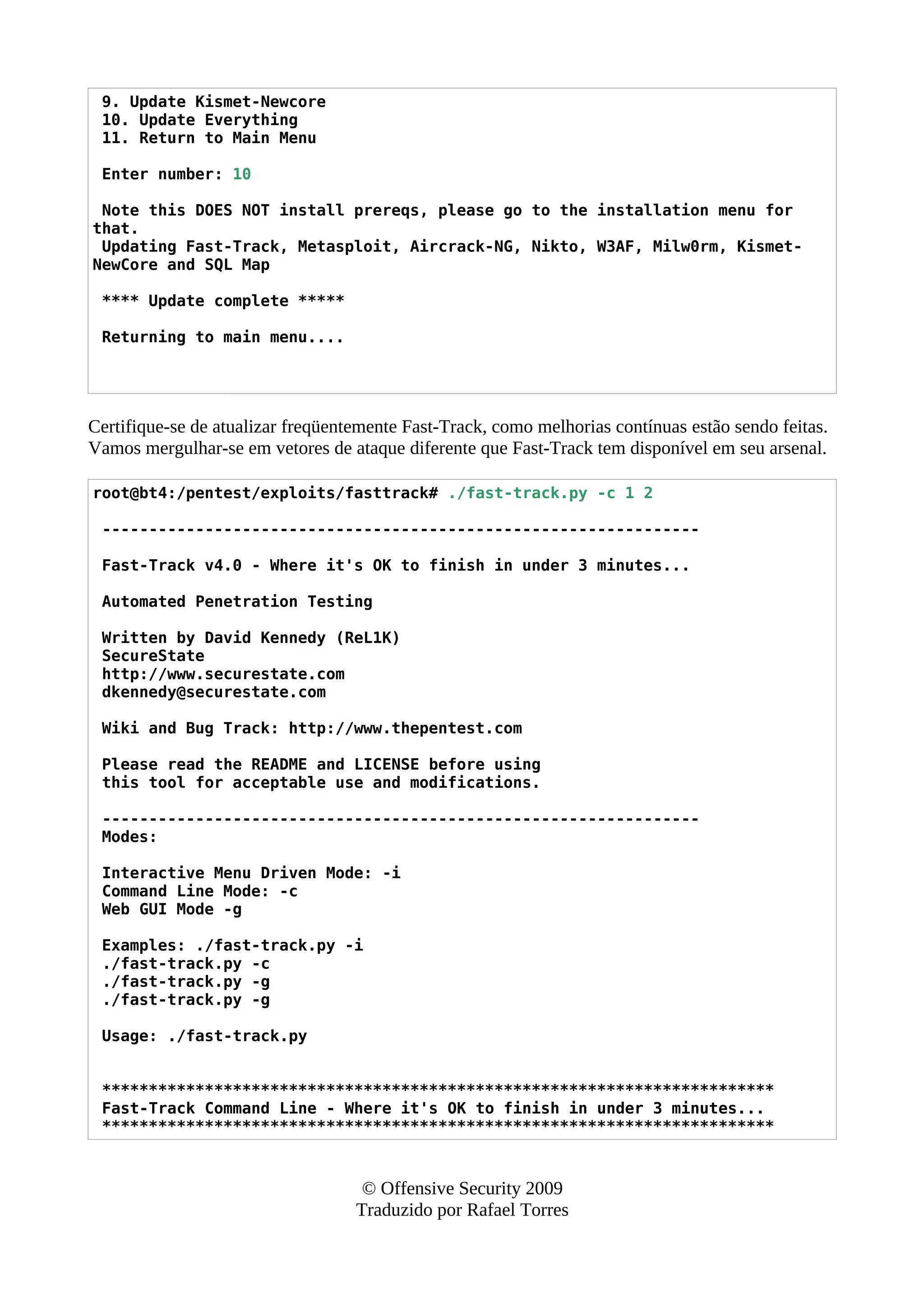 9. Update Kismet-Newcore
10. Update Everything
11. Return to Main Menu
Enter number: 10
Note this DOES NOT install prereqs, please go to the installation menu for
that.
Updating Fast-Track, Metasploit, Aircrack-NG, Nikto, W3AF, Milw0rm, Kismet-
NewCore and SQL Map
**** Update complete *****
Returning to main menu....
Certifique-se de atualizar freqüentemente Fast-Track, como melhorias contínuas estão sendo feitas.
Vamos mergulhar-se em vetores de ataque diferente que Fast-Track tem disponível em seu arsenal.
root@bt4:/pentest/exploits/fasttrack# ./fast-track.py -c 1 2
----------------------------------------------------------------
Fast-Track v4.0 - Where it's OK to finish in under 3 minutes...
Automated Penetration Testing
Written by David Kennedy (ReL1K)
SecureState
http://www.securestate.com
dkennedy@securestate.com
Wiki and Bug Track: http://www.thepentest.com
Please read the README and LICENSE before using
this tool for acceptable use and modifications.
----------------------------------------------------------------
Modes:
Interactive Menu Driven Mode: -i
Command Line Mode: -c
Web GUI Mode -g
Examples: ./fast-track.py -i
./fast-track.py -c
./fast-track.py -g
./fast-track.py -g
Usage: ./fast-track.py
************************************************************************
Fast-Track Command Line - Where it's OK to finish in under 3 minutes...
************************************************************************
© Offensive Security 2009
Traduzido por Rafael Torres
 