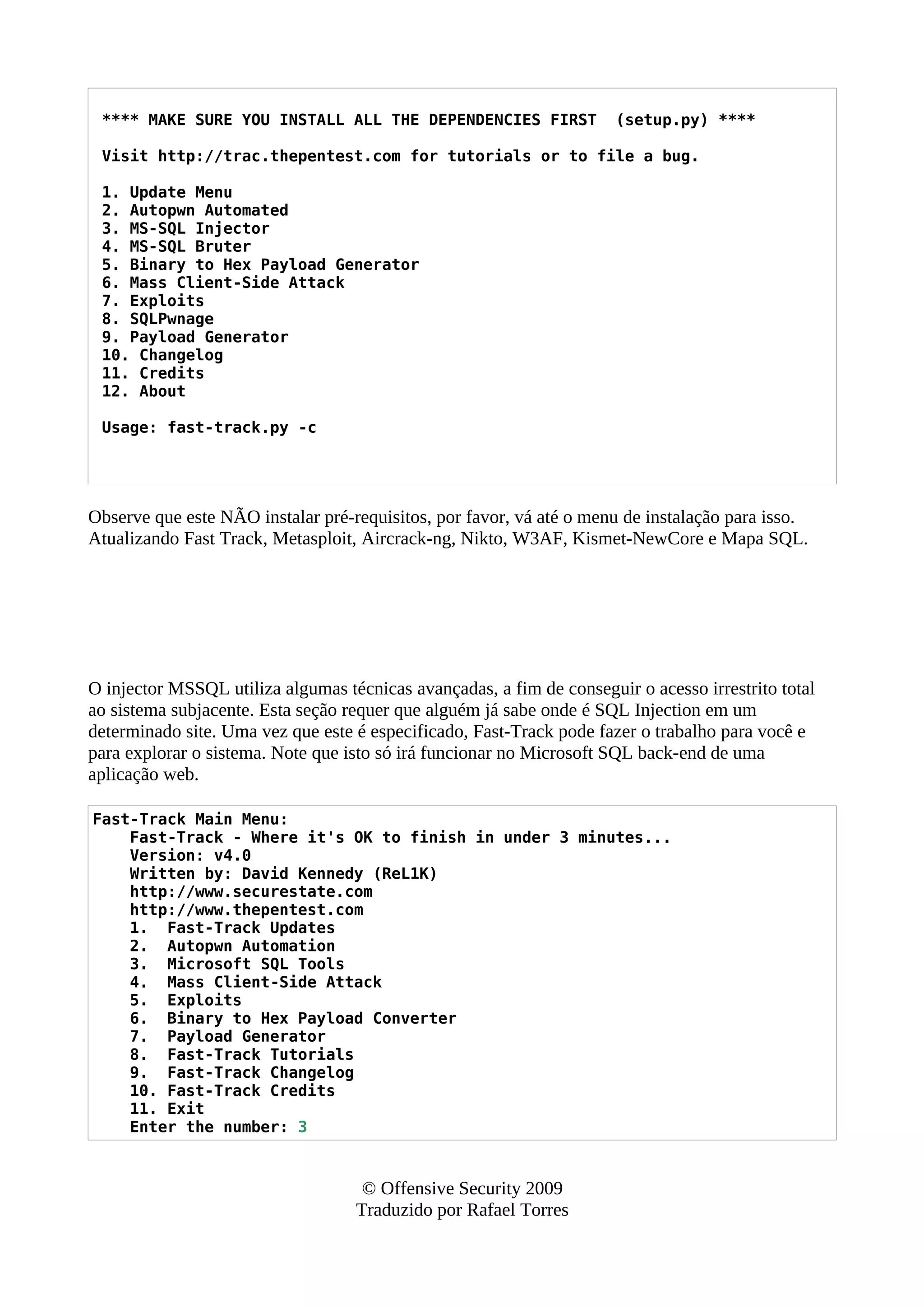 **** MAKE SURE YOU INSTALL ALL THE DEPENDENCIES FIRST (setup.py) ****
Visit http://trac.thepentest.com for tutorials or to file a bug.
1. Update Menu
2. Autopwn Automated
3. MS-SQL Injector
4. MS-SQL Bruter
5. Binary to Hex Payload Generator
6. Mass Client-Side Attack
7. Exploits
8. SQLPwnage
9. Payload Generator
10. Changelog
11. Credits
12. About
Usage: fast-track.py -c
Observe que este NÃO instalar pré-requisitos, por favor, vá até o menu de instalação para isso.
Atualizando Fast Track, Metasploit, Aircrack-ng, Nikto, W3AF, Kismet-NewCore e Mapa SQL.
O injector MSSQL utiliza algumas técnicas avançadas, a fim de conseguir o acesso irrestrito total
ao sistema subjacente. Esta seção requer que alguém já sabe onde é SQL Injection em um
determinado site. Uma vez que este é especificado, Fast-Track pode fazer o trabalho para você e
para explorar o sistema. Note que isto só irá funcionar no Microsoft SQL back-end de uma
aplicação web.
Fast-Track Main Menu:
Fast-Track - Where it's OK to finish in under 3 minutes...
Version: v4.0
Written by: David Kennedy (ReL1K)
http://www.securestate.com
http://www.thepentest.com
1. Fast-Track Updates
2. Autopwn Automation
3. Microsoft SQL Tools
4. Mass Client-Side Attack
5. Exploits
6. Binary to Hex Payload Converter
7. Payload Generator
8. Fast-Track Tutorials
9. Fast-Track Changelog
10. Fast-Track Credits
11. Exit
Enter the number: 3
© Offensive Security 2009
Traduzido por Rafael Torres
 