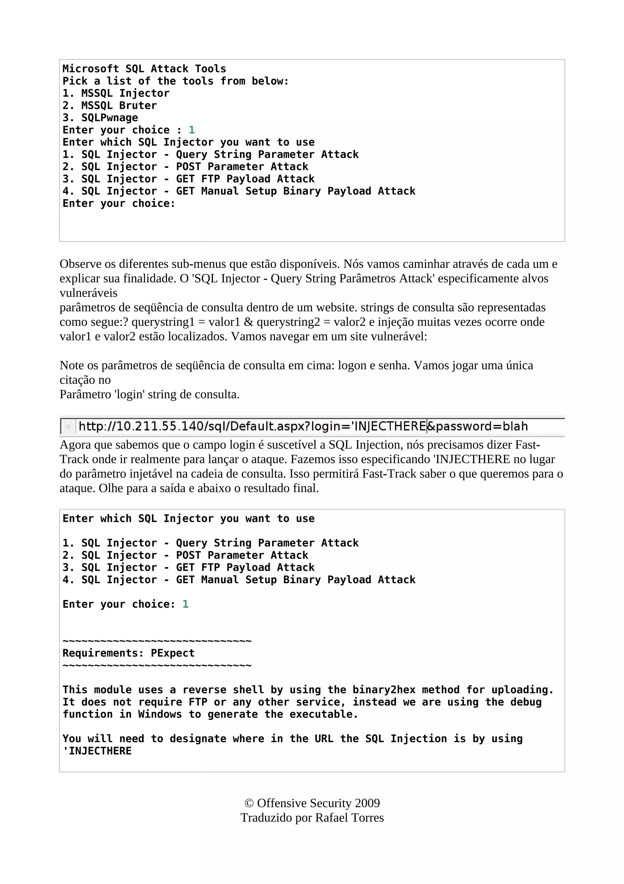 Microsoft SQL Attack Tools
Pick a list of the tools from below:
1. MSSQL Injector
2. MSSQL Bruter
3. SQLPwnage
Enter your choice : 1
Enter which SQL Injector you want to use
1. SQL Injector - Query String Parameter Attack
2. SQL Injector - POST Parameter Attack
3. SQL Injector - GET FTP Payload Attack
4. SQL Injector - GET Manual Setup Binary Payload Attack
Enter your choice:
Observe os diferentes sub-menus que estão disponíveis. Nós vamos caminhar através de cada um e
explicar sua finalidade. O 'SQL Injector - Query String Parâmetros Attack' especificamente alvos
vulneráveis
parâmetros de seqüência de consulta dentro de um website. strings de consulta são representadas
como segue:? querystring1 = valor1 & querystring2 = valor2 e injeção muitas vezes ocorre onde
valor1 e valor2 estão localizados. Vamos navegar em um site vulnerável:
Note os parâmetros de seqüência de consulta em cima: logon e senha. Vamos jogar uma única
citação no
Parâmetro 'login' string de consulta.
Agora que sabemos que o campo login é suscetível a SQL Injection, nós precisamos dizer Fast-
Track onde ir realmente para lançar o ataque. Fazemos isso especificando 'INJECTHERE no lugar
do parâmetro injetável na cadeia de consulta. Isso permitirá Fast-Track saber o que queremos para o
ataque. Olhe para a saída e abaixo o resultado final.
Enter which SQL Injector you want to use
1. SQL Injector - Query String Parameter Attack
2. SQL Injector - POST Parameter Attack
3. SQL Injector - GET FTP Payload Attack
4. SQL Injector - GET Manual Setup Binary Payload Attack
Enter your choice: 1
~~~~~~~~~~~~~~~~~~~~~~~~~~~~~~
Requirements: PExpect
~~~~~~~~~~~~~~~~~~~~~~~~~~~~~~
This module uses a reverse shell by using the binary2hex method for uploading.
It does not require FTP or any other service, instead we are using the debug
function in Windows to generate the executable.
You will need to designate where in the URL the SQL Injection is by using
'INJECTHERE
© Offensive Security 2009
Traduzido por Rafael Torres
 