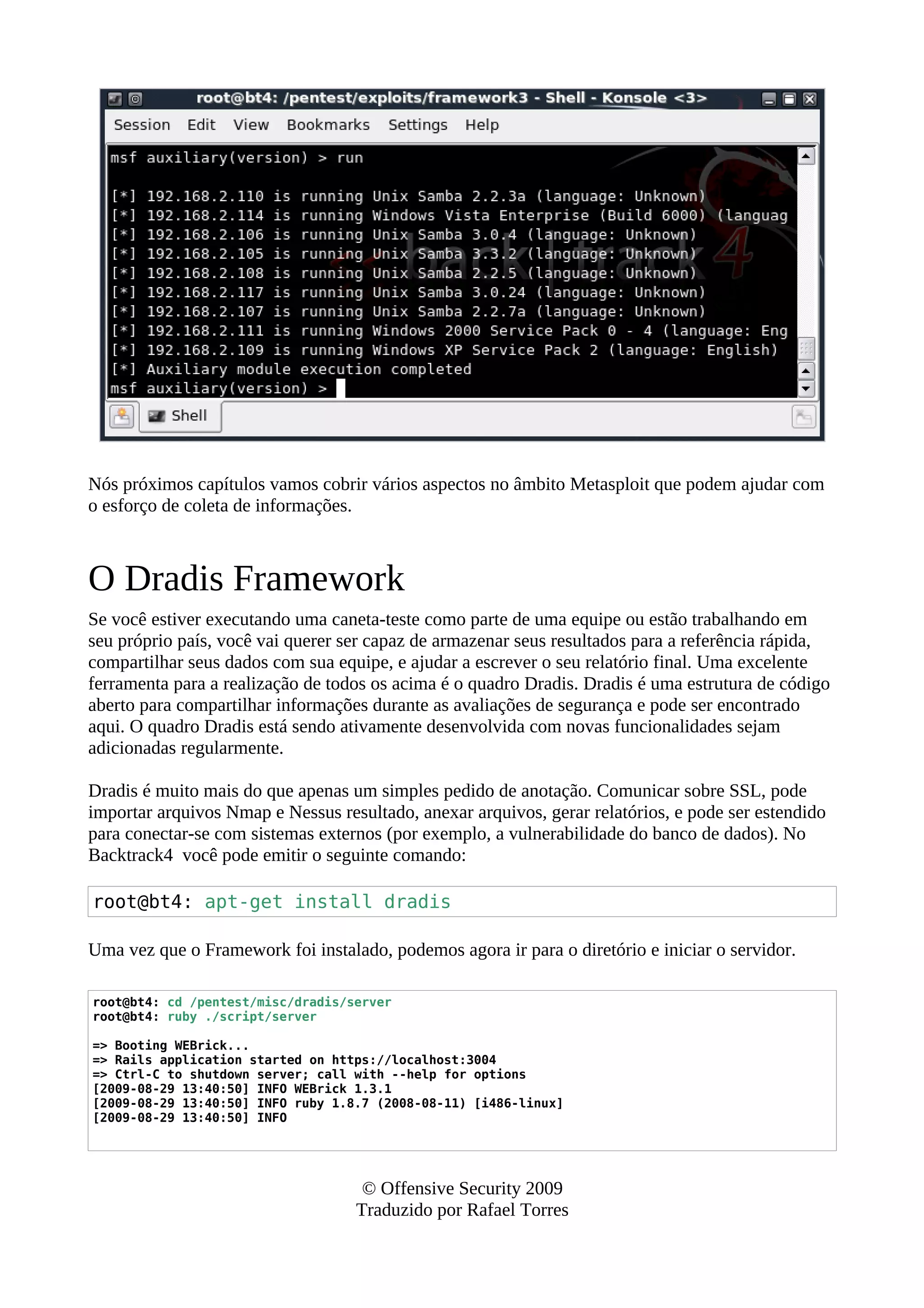Nós próximos capítulos vamos cobrir vários aspectos no âmbito Metasploit que podem ajudar com
o esforço de coleta de informações.
O Dradis Framework
Se você estiver executando uma caneta-teste como parte de uma equipe ou estão trabalhando em
seu próprio país, você vai querer ser capaz de armazenar seus resultados para a referência rápida,
compartilhar seus dados com sua equipe, e ajudar a escrever o seu relatório final. Uma excelente
ferramenta para a realização de todos os acima é o quadro Dradis. Dradis é uma estrutura de código
aberto para compartilhar informações durante as avaliações de segurança e pode ser encontrado
aqui. O quadro Dradis está sendo ativamente desenvolvida com novas funcionalidades sejam
adicionadas regularmente.
Dradis é muito mais do que apenas um simples pedido de anotação. Comunicar sobre SSL, pode
importar arquivos Nmap e Nessus resultado, anexar arquivos, gerar relatórios, e pode ser estendido
para conectar-se com sistemas externos (por exemplo, a vulnerabilidade do banco de dados). No
Backtrack4 você pode emitir o seguinte comando:
root@bt4: apt-get install dradis
Uma vez que o Framework foi instalado, podemos agora ir para o diretório e iniciar o servidor.
root@bt4: cd /pentest/misc/dradis/server
root@bt4: ruby ./script/server
=> Booting WEBrick...
=> Rails application started on https://localhost:3004
=> Ctrl-C to shutdown server; call with --help for options
[2009-08-29 13:40:50] INFO WEBrick 1.3.1
[2009-08-29 13:40:50] INFO ruby 1.8.7 (2008-08-11) [i486-linux]
[2009-08-29 13:40:50] INFO
© Offensive Security 2009
Traduzido por Rafael Torres
 