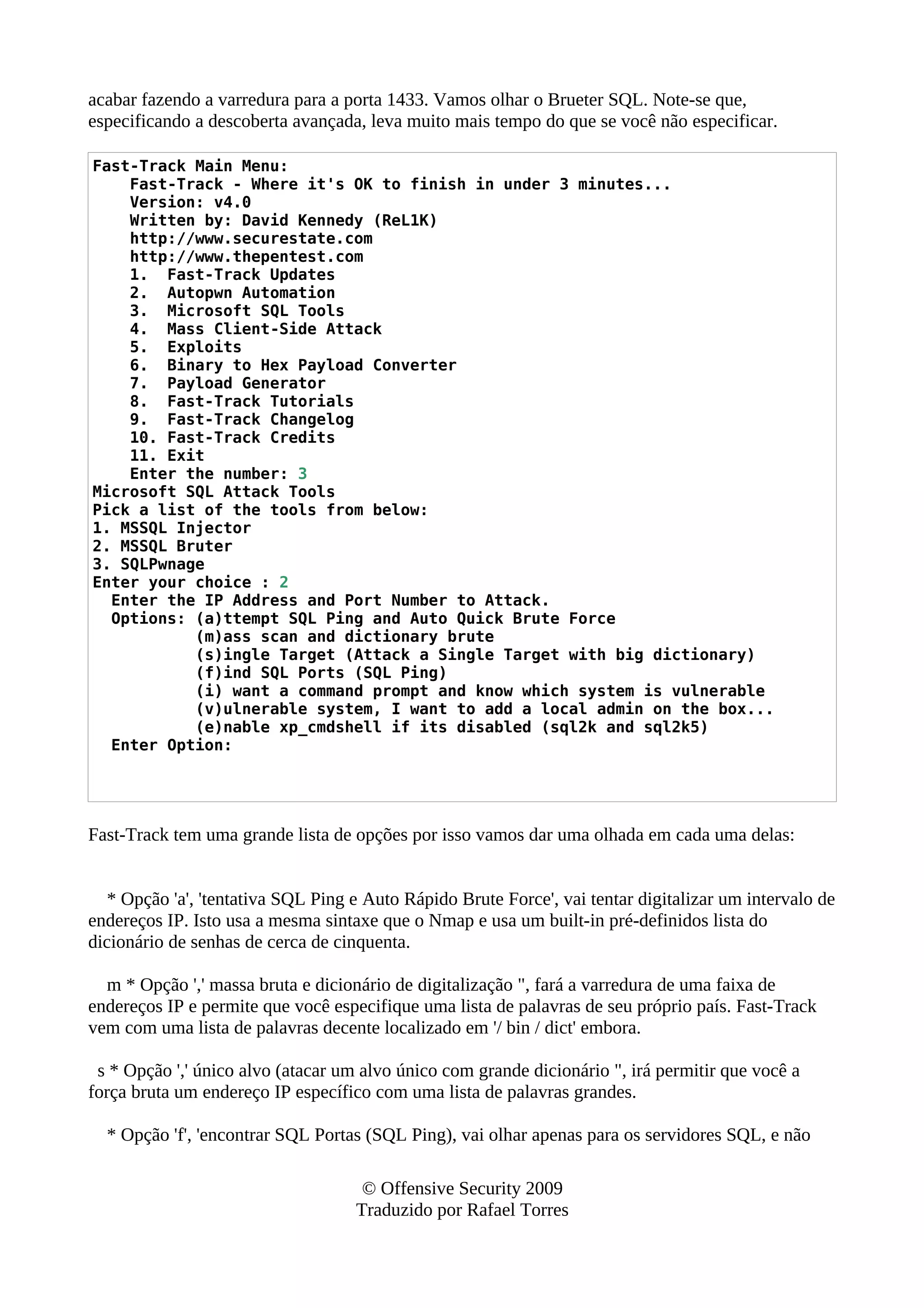 acabar fazendo a varredura para a porta 1433. Vamos olhar o Brueter SQL. Note-se que,
especificando a descoberta avançada, leva muito mais tempo do que se você não especificar.
Fast-Track Main Menu:
Fast-Track - Where it's OK to finish in under 3 minutes...
Version: v4.0
Written by: David Kennedy (ReL1K)
http://www.securestate.com
http://www.thepentest.com
1. Fast-Track Updates
2. Autopwn Automation
3. Microsoft SQL Tools
4. Mass Client-Side Attack
5. Exploits
6. Binary to Hex Payload Converter
7. Payload Generator
8. Fast-Track Tutorials
9. Fast-Track Changelog
10. Fast-Track Credits
11. Exit
Enter the number: 3
Microsoft SQL Attack Tools
Pick a list of the tools from below:
1. MSSQL Injector
2. MSSQL Bruter
3. SQLPwnage
Enter your choice : 2
Enter the IP Address and Port Number to Attack.
Options: (a)ttempt SQL Ping and Auto Quick Brute Force
(m)ass scan and dictionary brute
(s)ingle Target (Attack a Single Target with big dictionary)
(f)ind SQL Ports (SQL Ping)
(i) want a command prompt and know which system is vulnerable
(v)ulnerable system, I want to add a local admin on the box...
(e)nable xp_cmdshell if its disabled (sql2k and sql2k5)
Enter Option:
Fast-Track tem uma grande lista de opções por isso vamos dar uma olhada em cada uma delas:
* Opção 'a', 'tentativa SQL Ping e Auto Rápido Brute Force', vai tentar digitalizar um intervalo de
endereços IP. Isto usa a mesma sintaxe que o Nmap e usa um built-in pré-definidos lista do
dicionário de senhas de cerca de cinquenta.
m * Opção ',' massa bruta e dicionário de digitalização ", fará a varredura de uma faixa de
endereços IP e permite que você especifique uma lista de palavras de seu próprio país. Fast-Track
vem com uma lista de palavras decente localizado em '/ bin / dict' embora.
s * Opção ',' único alvo (atacar um alvo único com grande dicionário ", irá permitir que você a
força bruta um endereço IP específico com uma lista de palavras grandes.
* Opção 'f', 'encontrar SQL Portas (SQL Ping), vai olhar apenas para os servidores SQL, e não
© Offensive Security 2009
Traduzido por Rafael Torres
 