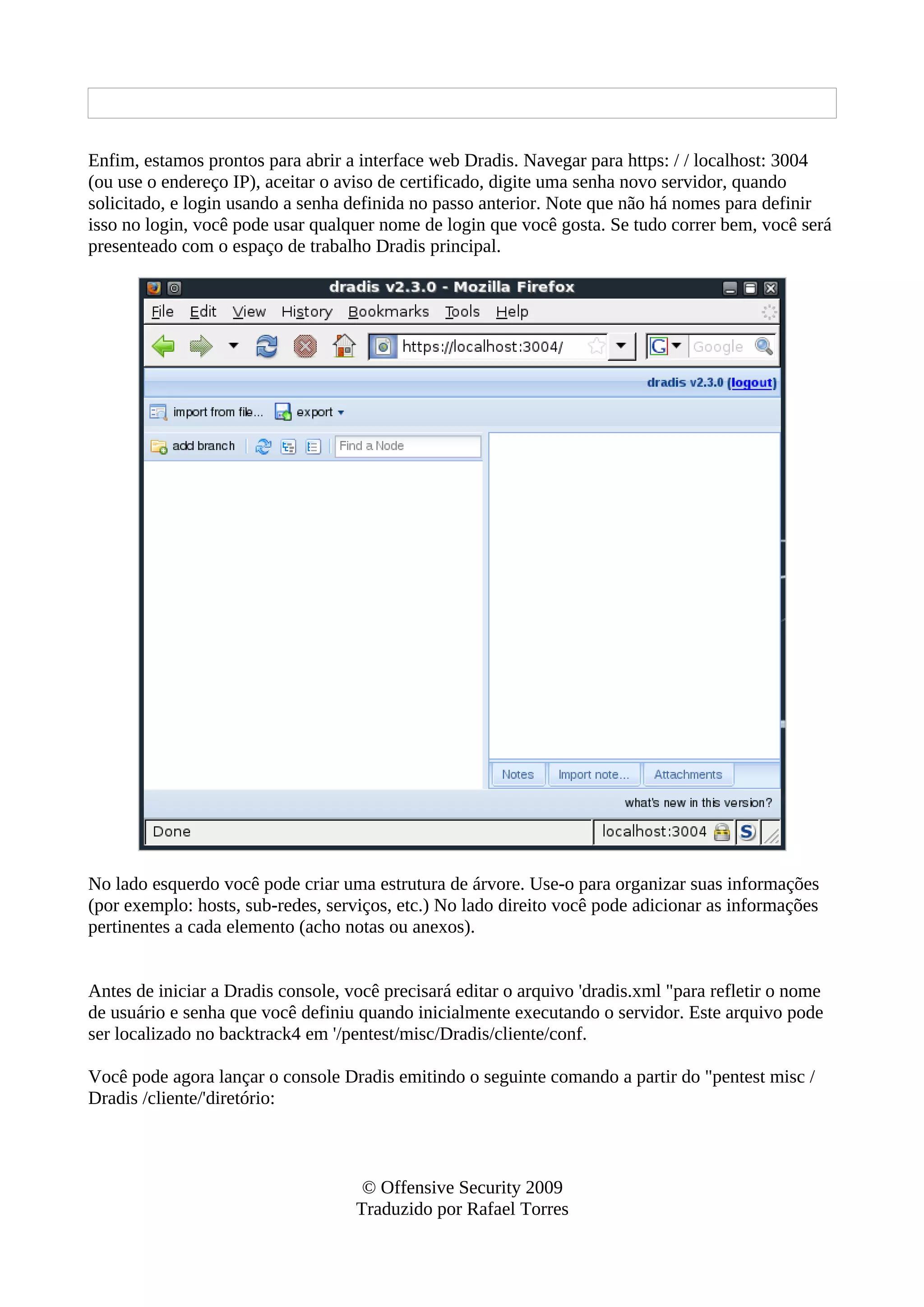 Enfim, estamos prontos para abrir a interface web Dradis. Navegar para https: / / localhost: 3004
(ou use o endereço IP), aceitar o aviso de certificado, digite uma senha novo servidor, quando
solicitado, e login usando a senha definida no passo anterior. Note que não há nomes para definir
isso no login, você pode usar qualquer nome de login que você gosta. Se tudo correr bem, você será
presenteado com o espaço de trabalho Dradis principal.
No lado esquerdo você pode criar uma estrutura de árvore. Use-o para organizar suas informações
(por exemplo: hosts, sub-redes, serviços, etc.) No lado direito você pode adicionar as informações
pertinentes a cada elemento (acho notas ou anexos).
Antes de iniciar a Dradis console, você precisará editar o arquivo 'dradis.xml "para refletir o nome
de usuário e senha que você definiu quando inicialmente executando o servidor. Este arquivo pode
ser localizado no backtrack4 em '/pentest/misc/Dradis/cliente/conf.
Você pode agora lançar o console Dradis emitindo o seguinte comando a partir do "pentest misc /
Dradis /cliente/'diretório:
© Offensive Security 2009
Traduzido por Rafael Torres
 